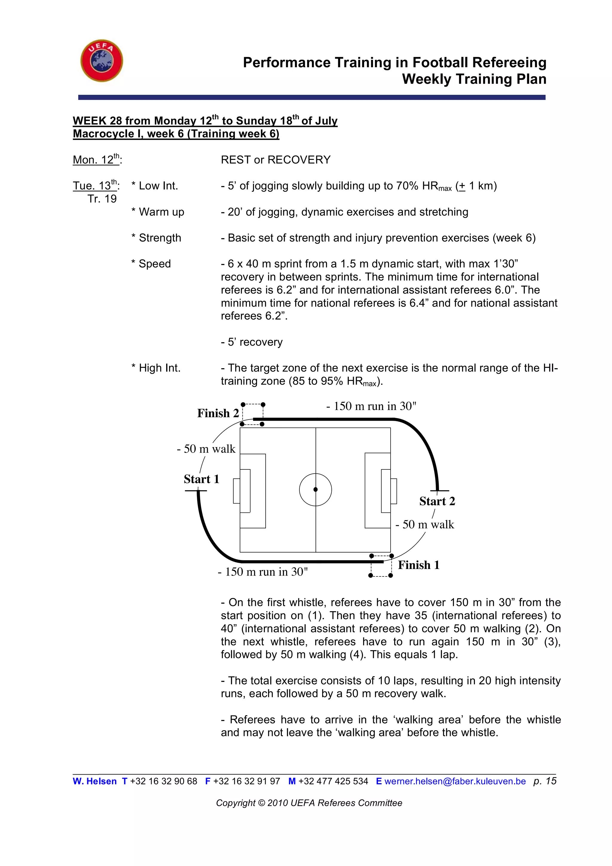 Performance Training in Football Refereeing
                                                               Weekly Training Plan

WEEK 28 from Monday 12th to Sunday 18th of July
Macrocycle I, week 6 (Training week 6)

Mon. 12th:                           REST or RECOVERY

Tue. 13th:   * Low Int.              - 5’ of jogging slowly building up to 70% HRmax (+ 1 km)
  Tr. 19
             * Warm up               - 20’ of jogging, dynamic exercises and stretching

             * Strength              - Basic set of strength and injury prevention exercises (week 6)

             * Speed                 - 6 x 40 m sprint from a 1.5 m dynamic start, with max 1’30”
                                     recovery in between sprints. The minimum time for international
                                     referees is 6.2” and for international assistant referees 6.0”. The
                                     minimum time for national referees is 6.4” and for national assistant
                                     referees 6.2”.

                                     - 5’ recovery

             * High Int.             - The target zone of the next exercise is the normal range of the HI-
                                     training zone (85 to 95% HRmax).

                                                           - 150 m run in 30"
                             Finish 2

                       - 50 m walk

                           Start 1
                                                                                Start 2
                                                                         - 50 m walk


                                                                          Finish 1
                                 - 150 m run in 30"

                                     - On the first whistle, referees have to cover 150 m in 30” from the
                                     start position on (1). Then they have 35 (international referees) to
                                     40” (international assistant referees) to cover 50 m walking (2). On
                                     the next whistle, referees have to run again 150 m in 30” (3),
                                     followed by 50 m walking (4). This equals 1 lap.

                                     - The total exercise consists of 10 laps, resulting in 20 high intensity
                                     runs, each followed by a 50 m recovery walk.

                                     - Referees have to arrive in the ‘walking area’ before the whistle
                                     and may not leave the ‘walking area’ before the whistle.


_________________________________________________________________________________________________________
W. Helsen T +32 16 32 90 68 F +32 16 32 91 97 M +32 477 425 534 E werner.helsen@faber.kuleuven.be p. 15

                                 Copyright © 2010 UEFA Referees Committee
 