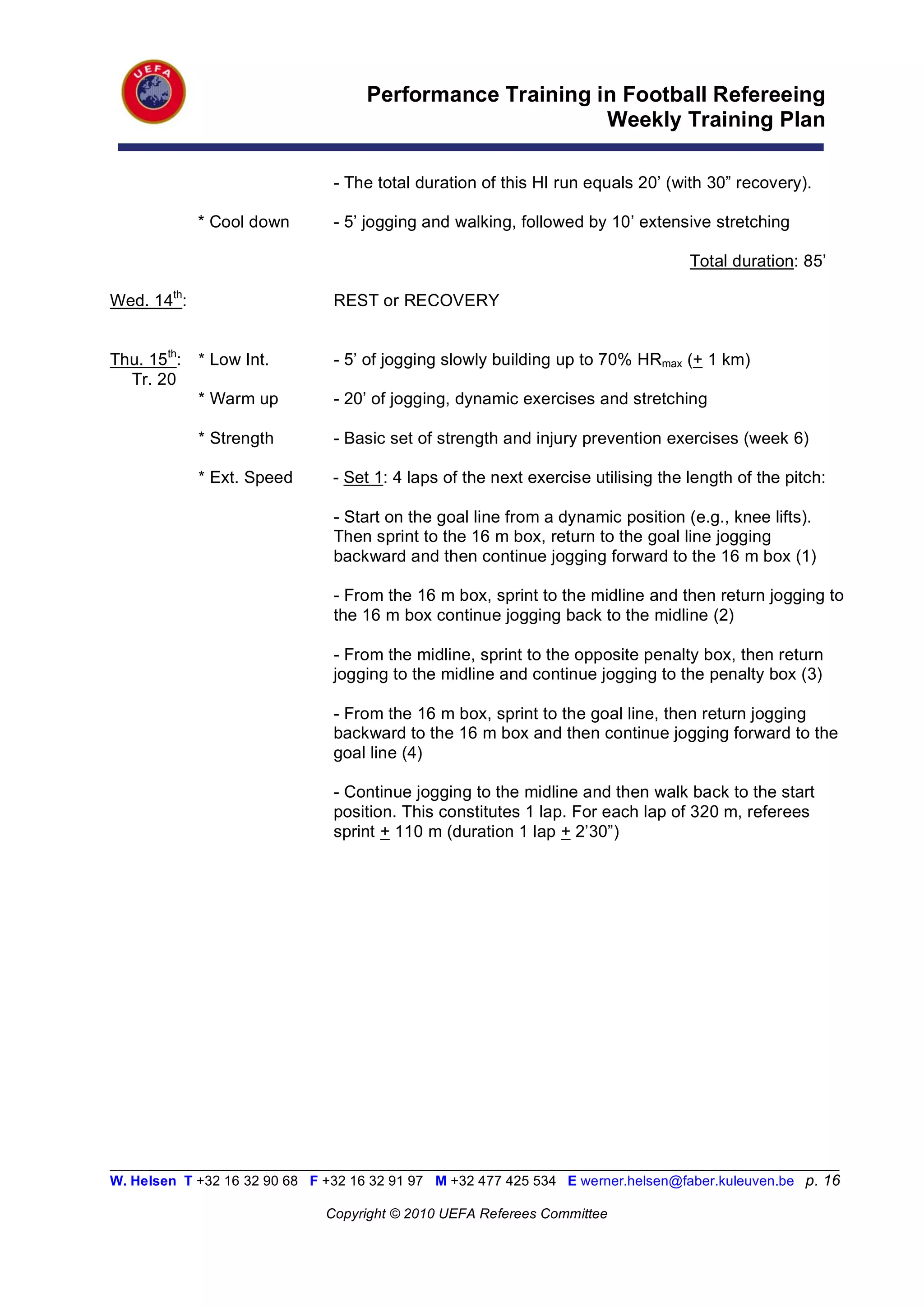 Performance Training in Football Refereeing
                                                          Weekly Training Plan

                                - The total duration of this HI run equals 20’ (with 30” recovery).

             * Cool down        - 5’ jogging and walking, followed by 10’ extensive stretching

                                                                                   Total duration: 85’

Wed. 14th:                      REST or RECOVERY


Thu. 15th:   * Low Int.         - 5’ of jogging slowly building up to 70% HRmax (+ 1 km)
  Tr. 20
             * Warm up          - 20’ of jogging, dynamic exercises and stretching

             * Strength         - Basic set of strength and injury prevention exercises (week 6)

             * Ext. Speed       - Set 1: 4 laps of the next exercise utilising the length of the pitch:

                                - Start on the goal line from a dynamic position (e.g., knee lifts).
                                Then sprint to the 16 m box, return to the goal line jogging
                                backward and then continue jogging forward to the 16 m box (1)

                                - From the 16 m box, sprint to the midline and then return jogging to
                                the 16 m box continue jogging back to the midline (2)

                                - From the midline, sprint to the opposite penalty box, then return
                                jogging to the midline and continue jogging to the penalty box (3)

                                - From the 16 m box, sprint to the goal line, then return jogging
                                backward to the 16 m box and then continue jogging forward to the
                                goal line (4)

                                - Continue jogging to the midline and then walk back to the start
                                position. This constitutes 1 lap. For each lap of 320 m, referees
                                sprint + 110 m (duration 1 lap + 2’30”)




_________________________________________________________________________________________________________
W. Helsen T +32 16 32 90 68 F +32 16 32 91 97 M +32 477 425 534 E werner.helsen@faber.kuleuven.be p. 16

                               Copyright © 2010 UEFA Referees Committee
 