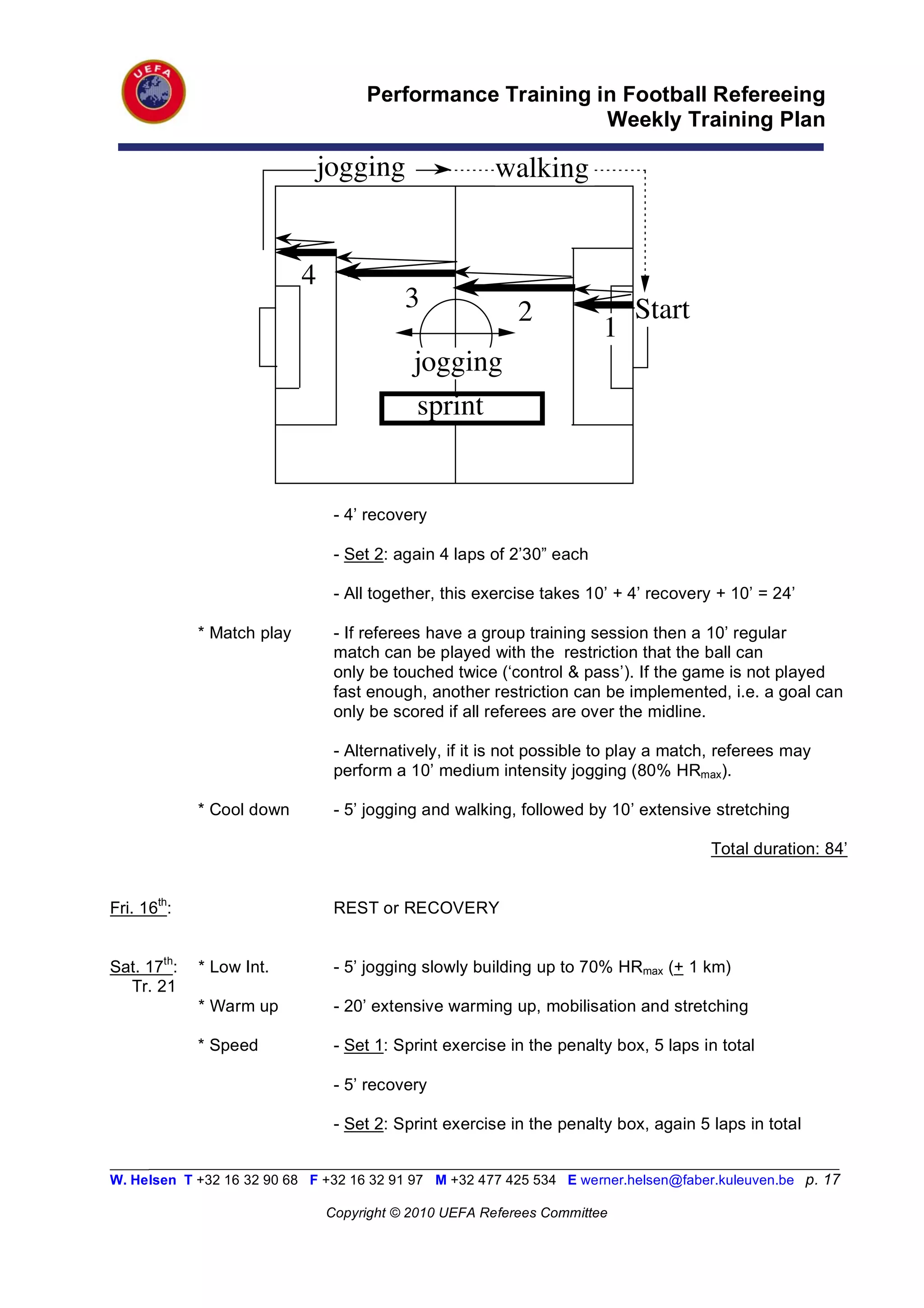 Performance Training in Football Refereeing
                                                           Weekly Training Plan

                             jogging                    walking


                            4
                                           3               2               Start
                                                                       1
                                            jogging
                                            sprint


                                 - 4’ recovery

                                 - Set 2: again 4 laps of 2’30” each

                                 - All together, this exercise takes 10’ + 4’ recovery + 10’ = 24’

             * Match play        - If referees have a group training session then a 10’ regular
                                 match can be played with the restriction that the ball can
                                 only be touched twice (‘control & pass’). If the game is not played
                                 fast enough, another restriction can be implemented, i.e. a goal can
                                 only be scored if all referees are over the midline.

                                 - Alternatively, if it is not possible to play a match, referees may
                                 perform a 10’ medium intensity jogging (80% HRmax).

             * Cool down         - 5’ jogging and walking, followed by 10’ extensive stretching

                                                                                      Total duration: 84’


Fri. 16th:                       REST or RECOVERY


Sat. 17th:   * Low Int.          - 5’ jogging slowly building up to 70% HRmax (+ 1 km)
  Tr. 21
             * Warm up           - 20’ extensive warming up, mobilisation and stretching

             * Speed             - Set 1: Sprint exercise in the penalty box, 5 laps in total

                                 - 5’ recovery

                                 - Set 2: Sprint exercise in the penalty box, again 5 laps in total

_________________________________________________________________________________________________________
W. Helsen T +32 16 32 90 68 F +32 16 32 91 97 M +32 477 425 534 E werner.helsen@faber.kuleuven.be p. 17

                                Copyright © 2010 UEFA Referees Committee
 