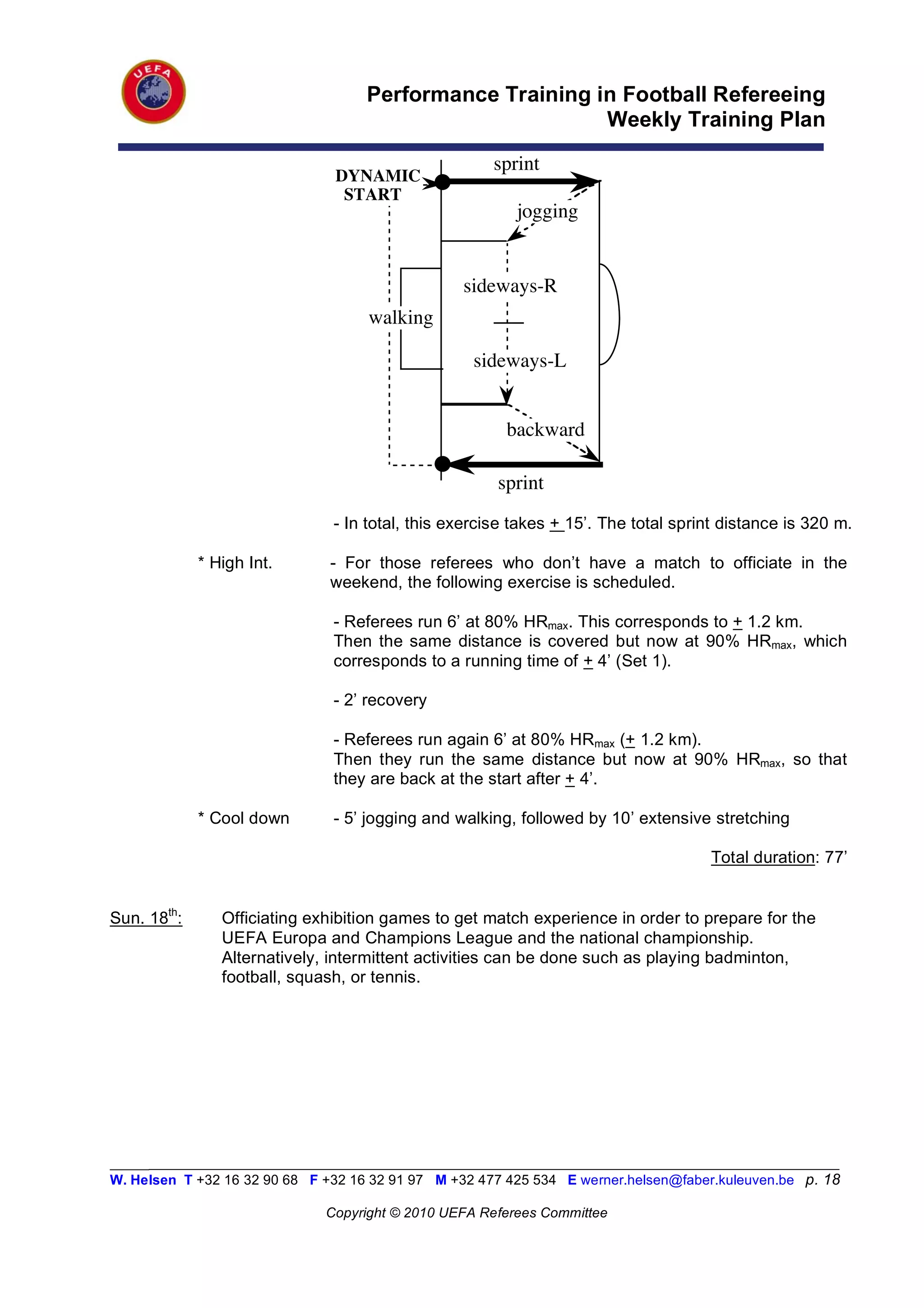Performance Training in Football Refereeing
                                                          Weekly Training Plan

                                                       sprint
                                DYNAMIC
                                 START
                                                          jogging


                                                  sideways-R
                                     walking

                                                    sideways-L


                                                         backward

                                                       sprint
                                - In total, this exercise takes + 15’. The total sprint distance is 320 m.

             * High Int.       - For those referees who don’t have a match to officiate in the
                               weekend, the following exercise is scheduled.

                                - Referees run 6’ at 80% HRmax. This corresponds to + 1.2 km.
                                Then the same distance is covered but now at 90% HRmax, which
                                corresponds to a running time of + 4’ (Set 1).

                                - 2’ recovery

                                - Referees run again 6’ at 80% HRmax (+ 1.2 km).
                                Then they run the same distance but now at 90% HRmax, so that
                                they are back at the start after + 4’.

             * Cool down        - 5’ jogging and walking, followed by 10’ extensive stretching

                                                                                      Total duration: 77’


Sun. 18th:      Officiating exhibition games to get match experience in order to prepare for the
                UEFA Europa and Champions League and the national championship.
                Alternatively, intermittent activities can be done such as playing badminton,
                football, squash, or tennis.




_________________________________________________________________________________________________________
W. Helsen T +32 16 32 90 68 F +32 16 32 91 97 M +32 477 425 534 E werner.helsen@faber.kuleuven.be p. 18

                               Copyright © 2010 UEFA Referees Committee
 