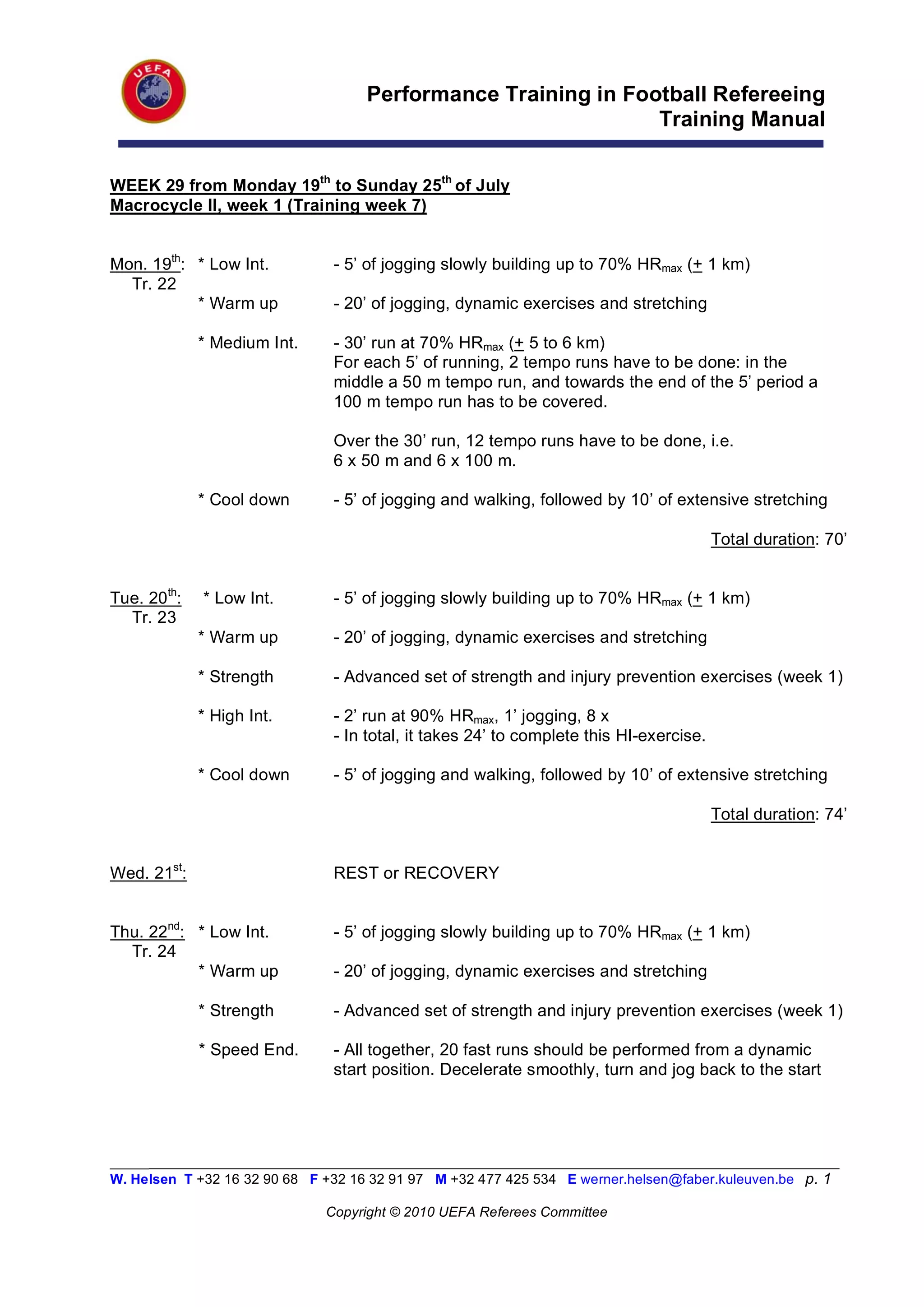 Performance Training in Football Refereeing
                                                               Training Manual

WEEK 29 from Monday 19th to Sunday 25th of July
Macrocycle II, week 1 (Training week 7)


Mon. 19th: * Low Int.           - 5’ of jogging slowly building up to 70% HRmax (+ 1 km)
  Tr. 22
           * Warm up            - 20’ of jogging, dynamic exercises and stretching

             * Medium Int.      - 30’ run at 70% HRmax (+ 5 to 6 km)
                                For each 5’ of running, 2 tempo runs have to be done: in the
                                middle a 50 m tempo run, and towards the end of the 5’ period a
                                100 m tempo run has to be covered.

                                Over the 30’ run, 12 tempo runs have to be done, i.e.
                                6 x 50 m and 6 x 100 m.

             * Cool down        - 5’ of jogging and walking, followed by 10’ of extensive stretching

                                                                                         Total duration: 70’


Tue. 20th:   * Low Int.         - 5’ of jogging slowly building up to 70% HRmax (+ 1 km)
  Tr. 23
             * Warm up          - 20’ of jogging, dynamic exercises and stretching

             * Strength         - Advanced set of strength and injury prevention exercises (week 1)

             * High Int.        - 2’ run at 90% HRmax, 1’ jogging, 8 x
                                - In total, it takes 24’ to complete this HI-exercise.

             * Cool down        - 5’ of jogging and walking, followed by 10’ of extensive stretching

                                                                                         Total duration: 74’


Wed. 21st:                      REST or RECOVERY


Thu. 22nd: * Low Int.           - 5’ of jogging slowly building up to 70% HRmax (+ 1 km)
  Tr. 24
           * Warm up            - 20’ of jogging, dynamic exercises and stretching

             * Strength         - Advanced set of strength and injury prevention exercises (week 1)

             * Speed End.       - All together, 20 fast runs should be performed from a dynamic
                                start position. Decelerate smoothly, turn and jog back to the start




_________________________________________________________________________________________________________
W. Helsen T +32 16 32 90 68 F +32 16 32 91 97 M +32 477 425 534 E werner.helsen@faber.kuleuven.be p. 1

                               Copyright © 2010 UEFA Referees Committee
 