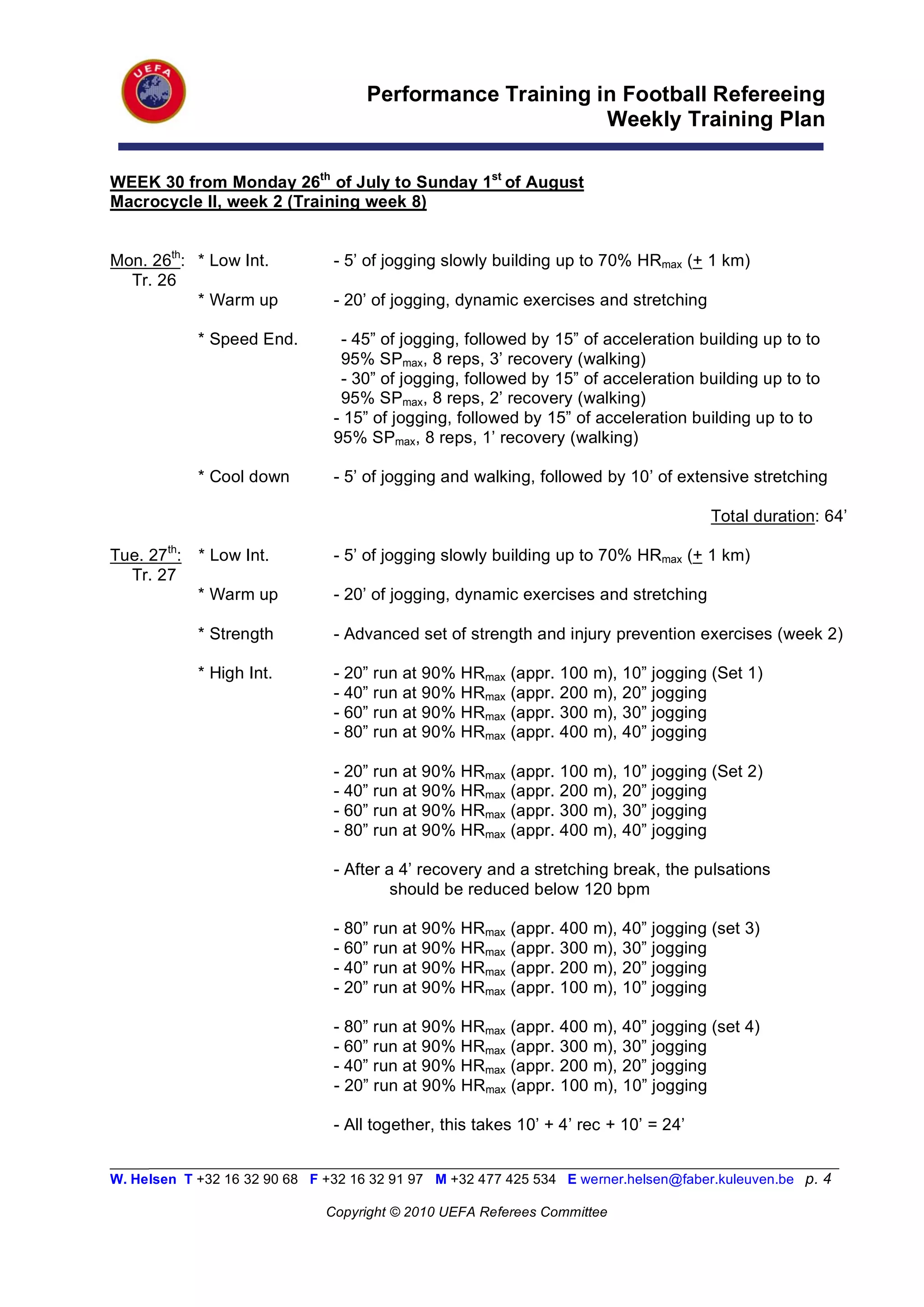 Performance Training in Football Refereeing
                                                          Weekly Training Plan

WEEK 30 from Monday 26th of July to Sunday 1st of August
Macrocycle II, week 2 (Training week 8)


Mon. 26th: * Low Int.           - 5’ of jogging slowly building up to 70% HRmax (+ 1 km)
  Tr. 26
           * Warm up            - 20’ of jogging, dynamic exercises and stretching

             * Speed End.        - 45” of jogging, followed by 15” of acceleration building up to to
                                 95% SPmax, 8 reps, 3’ recovery (walking)
                                 - 30” of jogging, followed by 15” of acceleration building up to to
                                 95% SPmax, 8 reps, 2’ recovery (walking)
                                - 15” of jogging, followed by 15” of acceleration building up to to
                                95% SPmax, 8 reps, 1’ recovery (walking)

             * Cool down        - 5’ of jogging and walking, followed by 10’ of extensive stretching

                                                                                      Total duration: 64’

Tue. 27th:   * Low Int.         - 5’ of jogging slowly building up to 70% HRmax (+ 1 km)
  Tr. 27
             * Warm up          - 20’ of jogging, dynamic exercises and stretching

             * Strength         - Advanced set of strength and injury prevention exercises (week 2)

             * High Int.        - 20” run at 90% HRmax   (appr. 100   m), 10” jogging (Set 1)
                                - 40” run at 90% HRmax   (appr. 200   m), 20” jogging
                                - 60” run at 90% HRmax   (appr. 300   m), 30” jogging
                                - 80” run at 90% HRmax   (appr. 400   m), 40” jogging

                                - 20” run at 90% HRmax   (appr. 100   m), 10” jogging (Set 2)
                                - 40” run at 90% HRmax   (appr. 200   m), 20” jogging
                                - 60” run at 90% HRmax   (appr. 300   m), 30” jogging
                                - 80” run at 90% HRmax   (appr. 400   m), 40” jogging

                                - After a 4’ recovery and a stretching break, the pulsations
                                         should be reduced below 120 bpm

                                - 80” run at 90% HRmax   (appr. 400   m), 40” jogging (set 3)
                                - 60” run at 90% HRmax   (appr. 300   m), 30” jogging
                                - 40” run at 90% HRmax   (appr. 200   m), 20” jogging
                                - 20” run at 90% HRmax   (appr. 100   m), 10” jogging

                                - 80” run at 90% HRmax (appr. 400 m), 40” jogging (set 4)
                                - 60” run at 90% HRmax (appr. 300 m), 30” jogging
                                - 40” run at 90% HRmax (appr. 200 m), 20” jogging
                                - 20” run at 90% HRmax (appr. 100 m), 10” jogging

                                - All together, this takes 10’ + 4’ rec + 10’ = 24’

_________________________________________________________________________________________________________
W. Helsen T +32 16 32 90 68 F +32 16 32 91 97 M +32 477 425 534 E werner.helsen@faber.kuleuven.be p. 4

                               Copyright © 2010 UEFA Referees Committee
 
