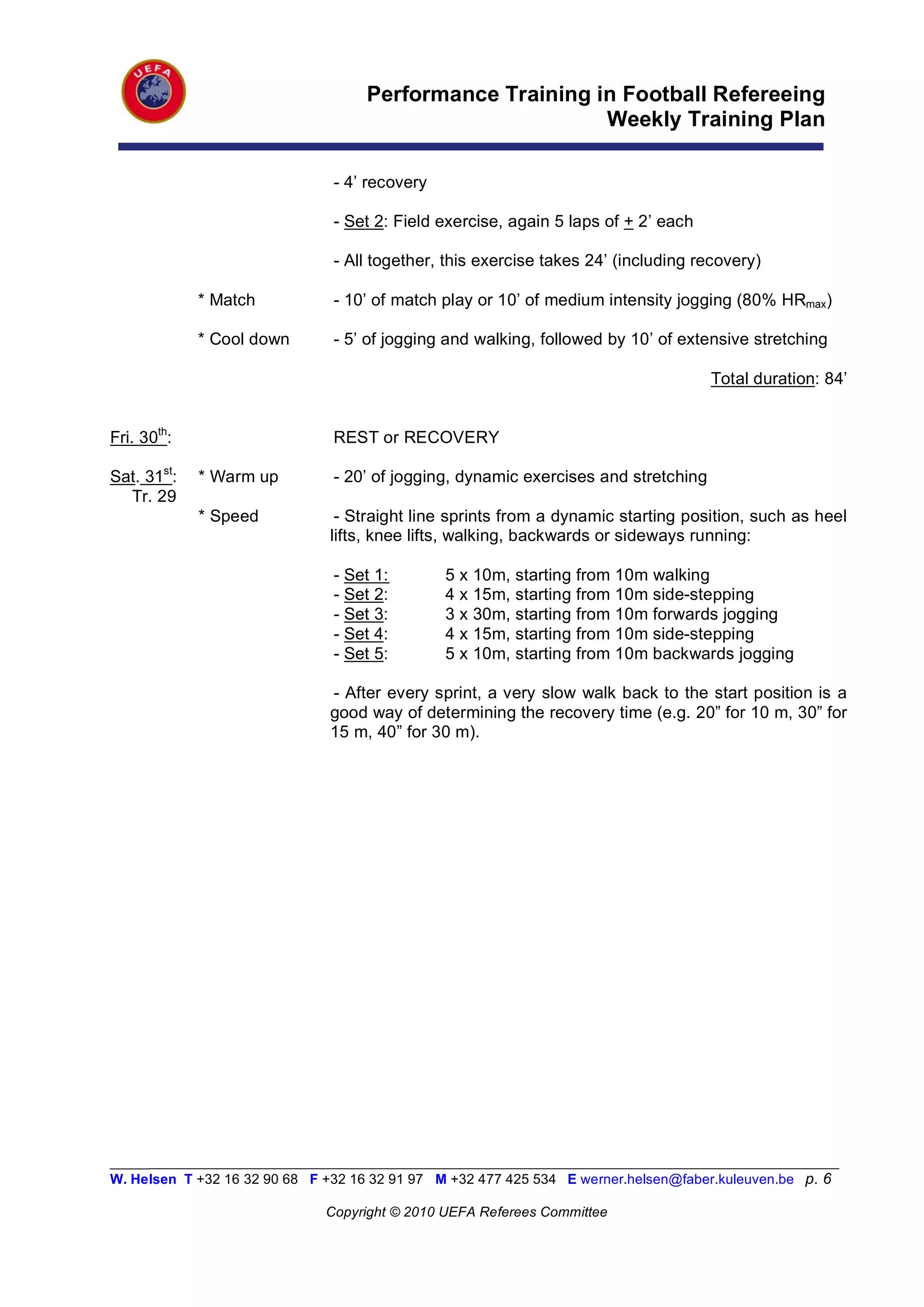 Performance Training in Football Refereeing
                                                          Weekly Training Plan

                                - 4’ recovery

                                - Set 2: Field exercise, again 5 laps of + 2’ each

                                - All together, this exercise takes 24’ (including recovery)

             * Match            - 10’ of match play or 10’ of medium intensity jogging (80% HRmax)

             * Cool down        - 5’ of jogging and walking, followed by 10’ of extensive stretching

                                                                                      Total duration: 84’


Fri. 30th:                      REST or RECOVERY

Sat. 31st:   * Warm up          - 20’ of jogging, dynamic exercises and stretching
  Tr. 29
             * Speed            - Straight line sprints from a dynamic starting position, such as heel
                               lifts, knee lifts, walking, backwards or sideways running:

                                - Set 1:        5x   10m, starting from 10m walking
                                - Set 2:        4x   15m, starting from 10m side-stepping
                                - Set 3:        3x   30m, starting from 10m forwards jogging
                                - Set 4:        4x   15m, starting from 10m side-stepping
                                - Set 5:        5x   10m, starting from 10m backwards jogging

                               - After every sprint, a very slow walk back to the start position is a
                               good way of determining the recovery time (e.g. 20” for 10 m, 30” for
                               15 m, 40” for 30 m).




_________________________________________________________________________________________________________
W. Helsen T +32 16 32 90 68 F +32 16 32 91 97 M +32 477 425 534 E werner.helsen@faber.kuleuven.be p. 6

                               Copyright © 2010 UEFA Referees Committee
 