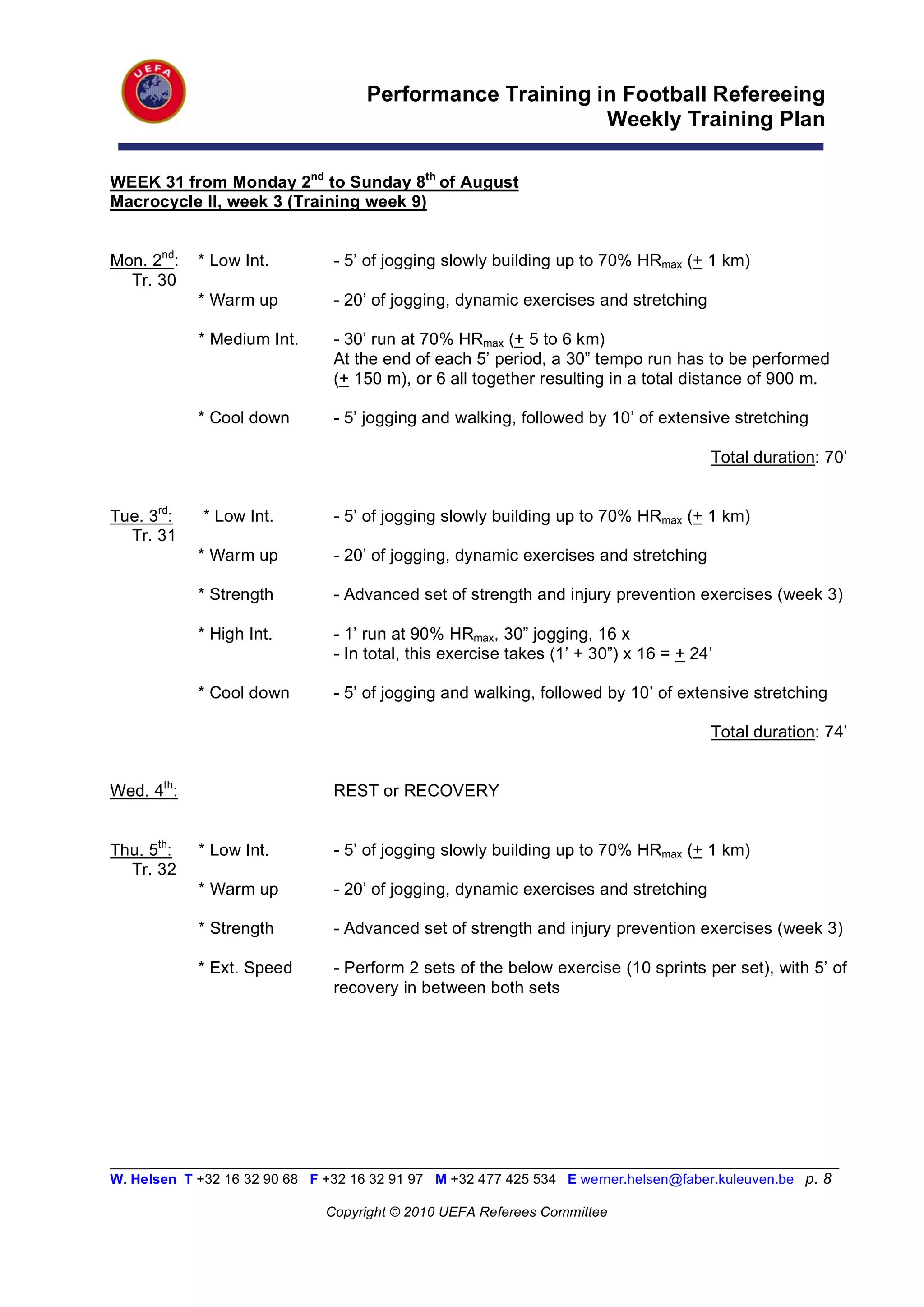 Performance Training in Football Refereeing
                                                          Weekly Training Plan

WEEK 31 from Monday 2nd to Sunday 8th of August
Macrocycle II, week 3 (Training week 9)


Mon. 2nd:   * Low Int.          - 5’ of jogging slowly building up to 70% HRmax (+ 1 km)
  Tr. 30
            * Warm up           - 20’ of jogging, dynamic exercises and stretching

            * Medium Int.       - 30’ run at 70% HRmax (+ 5 to 6 km)
                                At the end of each 5’ period, a 30” tempo run has to be performed
                                (+ 150 m), or 6 all together resulting in a total distance of 900 m.

            * Cool down         - 5’ jogging and walking, followed by 10’ of extensive stretching

                                                                                      Total duration: 70’


Tue. 3rd:    * Low Int.         - 5’ of jogging slowly building up to 70% HRmax (+ 1 km)
  Tr. 31
            * Warm up           - 20’ of jogging, dynamic exercises and stretching

            * Strength          - Advanced set of strength and injury prevention exercises (week 3)

            * High Int.         - 1’ run at 90% HRmax, 30” jogging, 16 x
                                - In total, this exercise takes (1’ + 30”) x 16 = + 24’

            * Cool down         - 5’ of jogging and walking, followed by 10’ of extensive stretching

                                                                                      Total duration: 74’


Wed. 4th:                       REST or RECOVERY


Thu. 5th:   * Low Int.          - 5’ of jogging slowly building up to 70% HRmax (+ 1 km)
  Tr. 32
            * Warm up           - 20’ of jogging, dynamic exercises and stretching

            * Strength          - Advanced set of strength and injury prevention exercises (week 3)

            * Ext. Speed        - Perform 2 sets of the below exercise (10 sprints per set), with 5’ of
                                recovery in between both sets




_________________________________________________________________________________________________________
W. Helsen T +32 16 32 90 68 F +32 16 32 91 97 M +32 477 425 534 E werner.helsen@faber.kuleuven.be p. 8

                               Copyright © 2010 UEFA Referees Committee
 