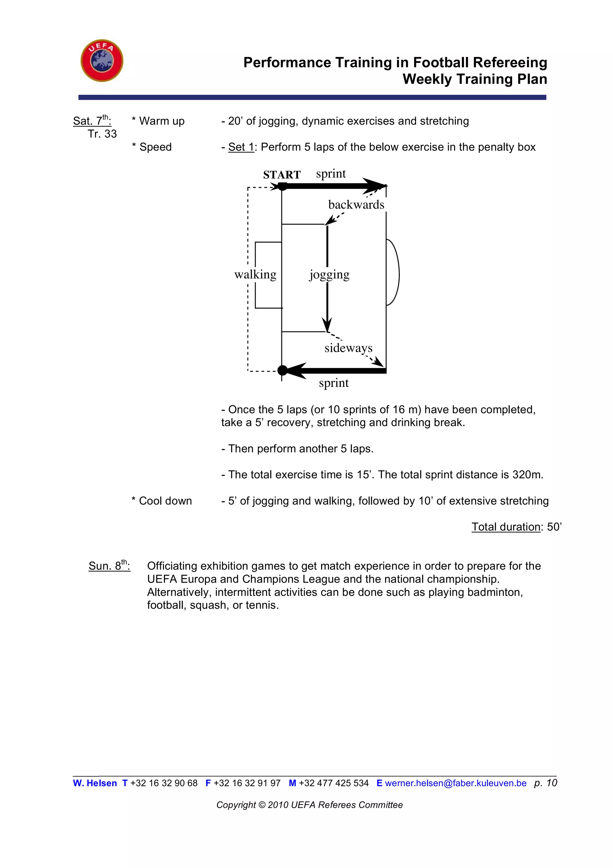 Performance Training in Football Refereeing
                                                          Weekly Training Plan

Sat. 7th:      * Warm up        - 20’ of jogging, dynamic exercises and stretching
  Tr. 33
               * Speed          - Set 1: Perform 5 laps of the below exercise in the penalty box

                                         START      sprint

                                                       backwards




                                  walking          jogging




                                                      sideways

                                                     sprint
                                - Once the 5 laps (or 10 sprints of 16 m) have been completed,
                                take a 5’ recovery, stretching and drinking break.

                                - Then perform another 5 laps.

                                - The total exercise time is 15’. The total sprint distance is 320m.

               * Cool down      - 5’ of jogging and walking, followed by 10’ of extensive stretching

                                                                                      Total duration: 50’


   Sun. 8th:     Officiating exhibition games to get match experience in order to prepare for the
                 UEFA Europa and Champions League and the national championship.
                 Alternatively, intermittent activities can be done such as playing badminton,
                 football, squash, or tennis.




_________________________________________________________________________________________________________
W. Helsen T +32 16 32 90 68 F +32 16 32 91 97 M +32 477 425 534 E werner.helsen@faber.kuleuven.be p. 10

                               Copyright © 2010 UEFA Referees Committee
 