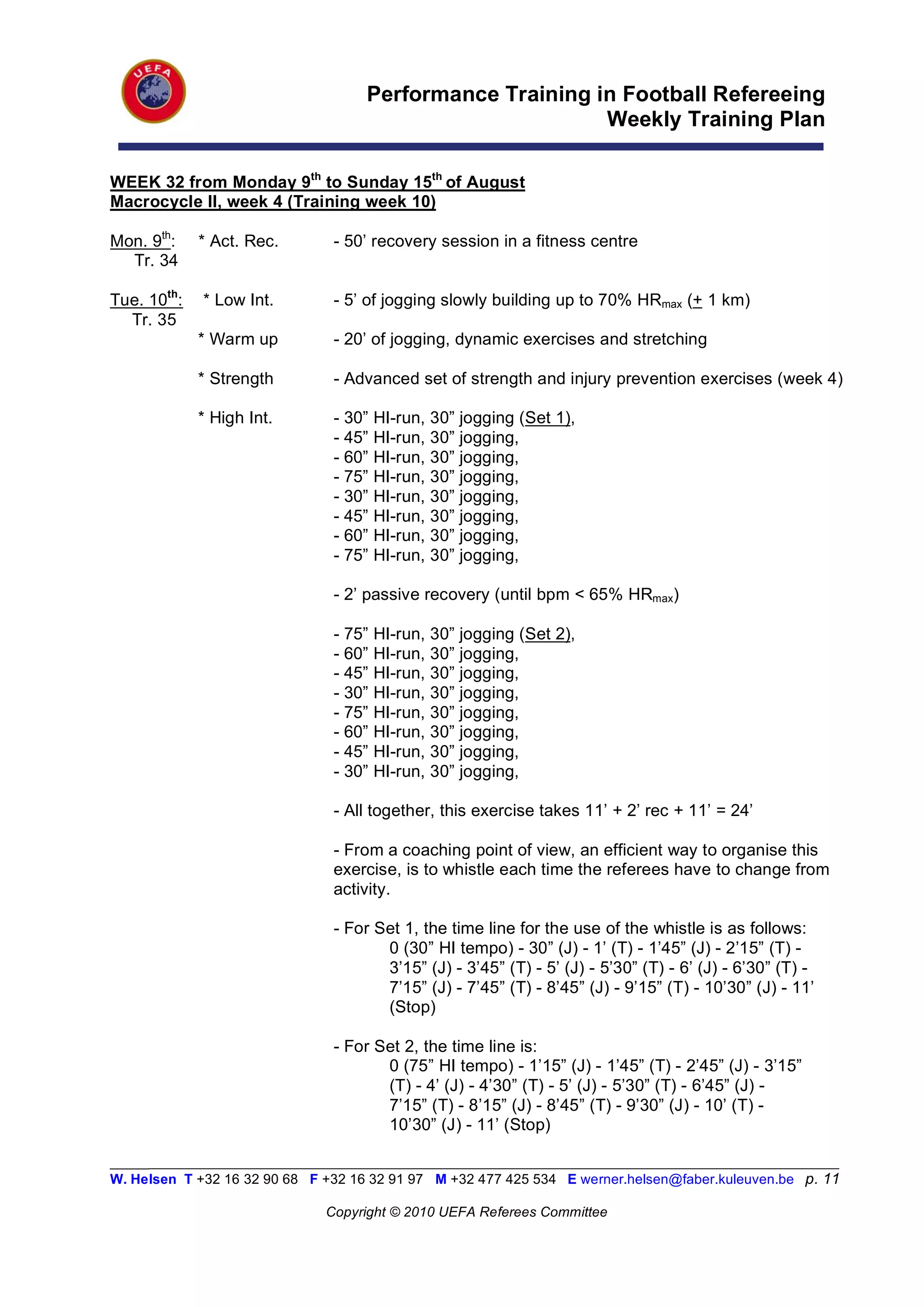 Performance Training in Football Refereeing
                                                          Weekly Training Plan

WEEK 32 from Monday 9th to Sunday 15th of August
Macrocycle II, week 4 (Training week 10)

Mon. 9th:    * Act. Rec.        - 50’ recovery session in a fitness centre
  Tr. 34

Tue. 10th:   * Low Int.         - 5’ of jogging slowly building up to 70% HRmax (+ 1 km)
  Tr. 35
             * Warm up          - 20’ of jogging, dynamic exercises and stretching

             * Strength         - Advanced set of strength and injury prevention exercises (week 4)

             * High Int.        - 30”   HI-run, 30” jogging (Set 1),
                                - 45”   HI-run, 30” jogging,
                                - 60”   HI-run, 30” jogging,
                                - 75”   HI-run, 30” jogging,
                                - 30”   HI-run, 30” jogging,
                                - 45”   HI-run, 30” jogging,
                                - 60”   HI-run, 30” jogging,
                                - 75”   HI-run, 30” jogging,

                                - 2’ passive recovery (until bpm < 65% HRmax)

                                - 75”   HI-run, 30” jogging (Set 2),
                                - 60”   HI-run, 30” jogging,
                                - 45”   HI-run, 30” jogging,
                                - 30”   HI-run, 30” jogging,
                                - 75”   HI-run, 30” jogging,
                                - 60”   HI-run, 30” jogging,
                                - 45”   HI-run, 30” jogging,
                                - 30”   HI-run, 30” jogging,

                                - All together, this exercise takes 11’ + 2’ rec + 11’ = 24’

                                - From a coaching point of view, an efficient way to organise this
                                exercise, is to whistle each time the referees have to change from
                                activity.

                                - For Set 1, the time line for the use of the whistle is as follows:
                                       0 (30” HI tempo) - 30” (J) - 1’ (T) - 1’45” (J) - 2’15” (T) -
                                       3’15” (J) - 3’45” (T) - 5’ (J) - 5’30” (T) - 6’ (J) - 6’30” (T) -
                                       7’15” (J) - 7’45” (T) - 8’45” (J) - 9’15” (T) - 10’30” (J) - 11’
                                       (Stop)

                                - For Set 2, the time line is:
                                       0 (75” HI tempo) - 1’15” (J) - 1’45” (T) - 2’45” (J) - 3’15”
                                       (T) - 4’ (J) - 4’30” (T) - 5’ (J) - 5’30” (T) - 6’45” (J) -
                                       7’15” (T) - 8’15” (J) - 8’45” (T) - 9’30” (J) - 10’ (T) -
                                       10’30” (J) - 11’ (Stop)

_________________________________________________________________________________________________________
W. Helsen T +32 16 32 90 68 F +32 16 32 91 97 M +32 477 425 534 E werner.helsen@faber.kuleuven.be p. 11

                               Copyright © 2010 UEFA Referees Committee
 