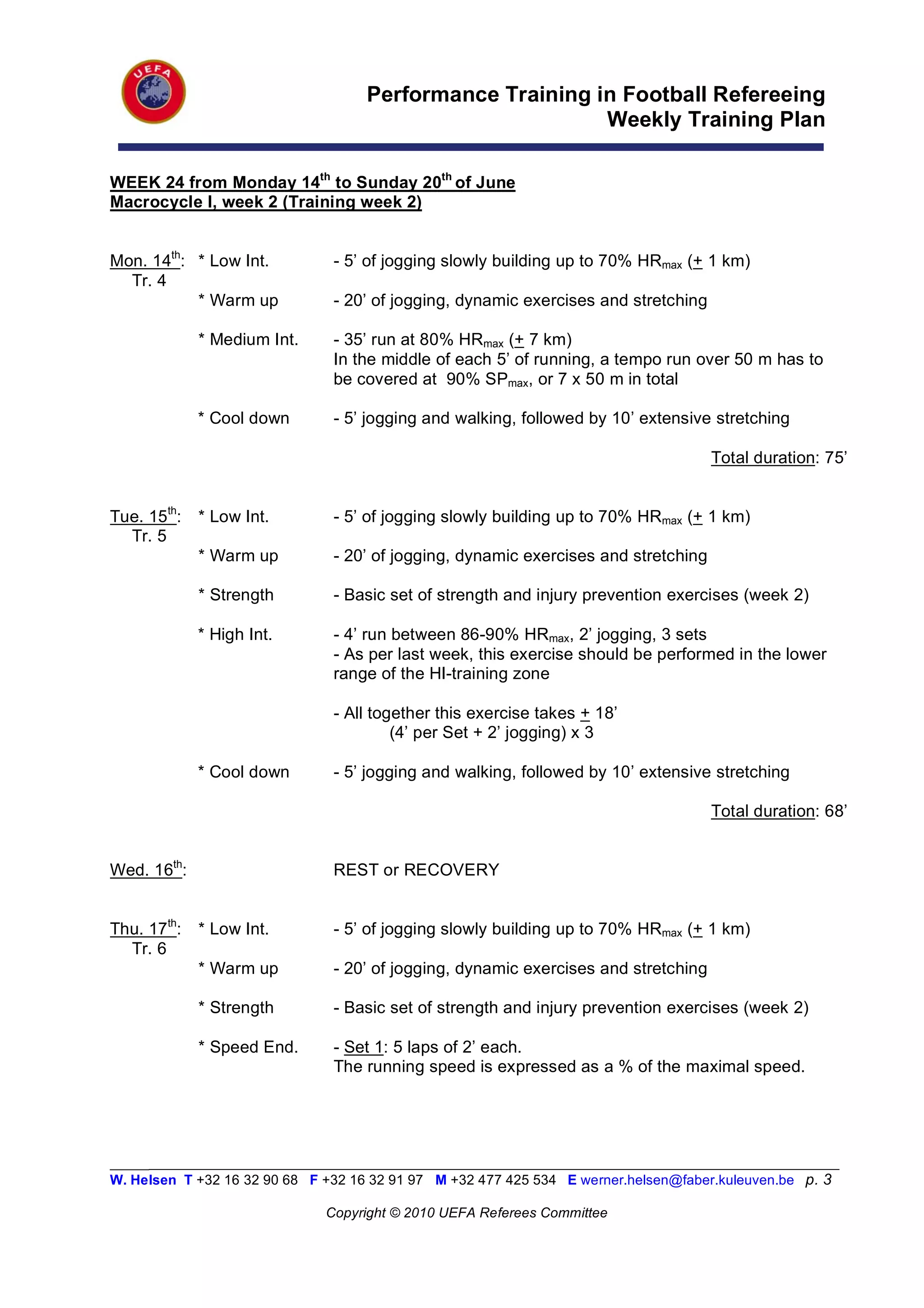 Performance Training in Football Refereeing
                                                          Weekly Training Plan

WEEK 24 from Monday 14th to Sunday 20th of June
Macrocycle I, week 2 (Training week 2)


Mon. 14th: * Low Int.           - 5’ of jogging slowly building up to 70% HRmax (+ 1 km)
  Tr. 4
           * Warm up            - 20’ of jogging, dynamic exercises and stretching

             * Medium Int.      - 35’ run at 80% HRmax (+ 7 km)
                                In the middle of each 5’ of running, a tempo run over 50 m has to
                                be covered at 90% SPmax, or 7 x 50 m in total

             * Cool down        - 5’ jogging and walking, followed by 10’ extensive stretching

                                                                                      Total duration: 75’


Tue. 15th:   * Low Int.         - 5’ of jogging slowly building up to 70% HRmax (+ 1 km)
  Tr. 5
             * Warm up          - 20’ of jogging, dynamic exercises and stretching

             * Strength         - Basic set of strength and injury prevention exercises (week 2)

             * High Int.        - 4’ run between 86-90% HRmax, 2’ jogging, 3 sets
                                - As per last week, this exercise should be performed in the lower
                                range of the HI-training zone

                                - All together this exercise takes + 18’
                                         (4’ per Set + 2’ jogging) x 3

             * Cool down        - 5’ jogging and walking, followed by 10’ extensive stretching

                                                                                      Total duration: 68’


Wed. 16th:                      REST or RECOVERY


Thu. 17th:   * Low Int.         - 5’ of jogging slowly building up to 70% HRmax (+ 1 km)
  Tr. 6
             * Warm up          - 20’ of jogging, dynamic exercises and stretching

             * Strength         - Basic set of strength and injury prevention exercises (week 2)

             * Speed End.       - Set 1: 5 laps of 2’ each.
                                The running speed is expressed as a % of the maximal speed.




_________________________________________________________________________________________________________
W. Helsen T +32 16 32 90 68 F +32 16 32 91 97 M +32 477 425 534 E werner.helsen@faber.kuleuven.be p. 3

                               Copyright © 2010 UEFA Referees Committee
 