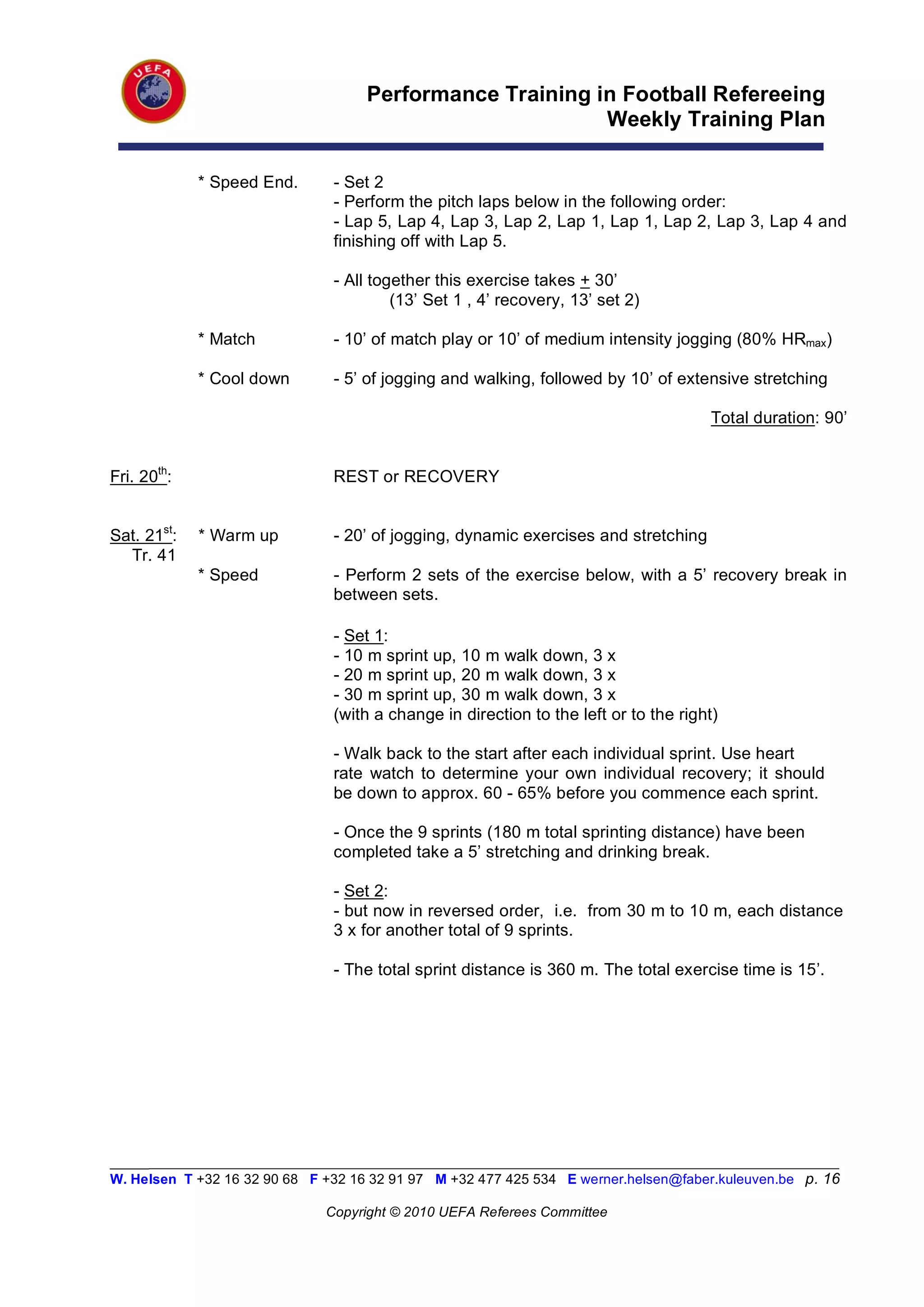 Performance Training in Football Refereeing
                                                          Weekly Training Plan

             * Speed End.       - Set 2
                                - Perform the pitch laps below in the following order:
                                - Lap 5, Lap 4, Lap 3, Lap 2, Lap 1, Lap 1, Lap 2, Lap 3, Lap 4 and
                                finishing off with Lap 5.

                                - All together this exercise takes + 30’
                                         (13’ Set 1 , 4’ recovery, 13’ set 2)

             * Match            - 10’ of match play or 10’ of medium intensity jogging (80% HRmax)

             * Cool down        - 5’ of jogging and walking, followed by 10’ of extensive stretching

                                                                                       Total duration: 90’


Fri. 20th:                      REST or RECOVERY


Sat. 21st:   * Warm up          - 20’ of jogging, dynamic exercises and stretching
  Tr. 41
             * Speed            - Perform 2 sets of the exercise below, with a 5’ recovery break in
                                between sets.

                                - Set 1:
                                - 10 m sprint up, 10 m walk down, 3 x
                                - 20 m sprint up, 20 m walk down, 3 x
                                - 30 m sprint up, 30 m walk down, 3 x
                                (with a change in direction to the left or to the right)

                                - Walk back to the start after each individual sprint. Use heart
                                rate watch to determine your own individual recovery; it should
                                be down to approx. 60 - 65% before you commence each sprint.

                                - Once the 9 sprints (180 m total sprinting distance) have been
                                completed take a 5’ stretching and drinking break.

                                - Set 2:
                                - but now in reversed order, i.e. from 30 m to 10 m, each distance
                                3 x for another total of 9 sprints.

                                - The total sprint distance is 360 m. The total exercise time is 15’.




_________________________________________________________________________________________________________
W. Helsen T +32 16 32 90 68 F +32 16 32 91 97 M +32 477 425 534 E werner.helsen@faber.kuleuven.be p. 16

                               Copyright © 2010 UEFA Referees Committee
 