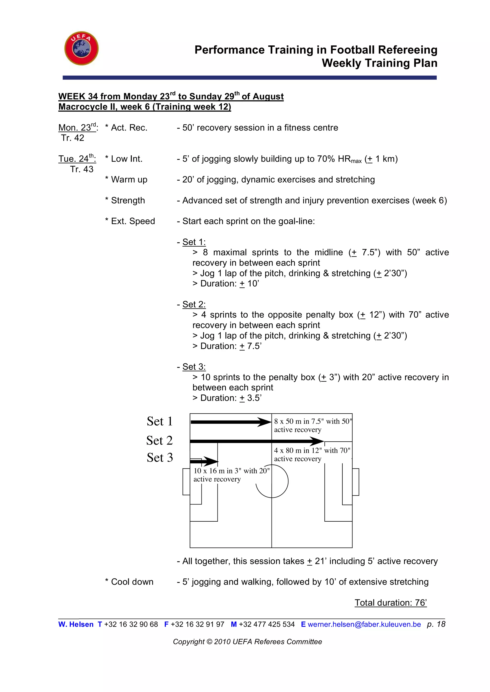 Performance Training in Football Refereeing
                                                           Weekly Training Plan

WEEK 34 from Monday 23rd to Sunday 29th of August
Macrocycle II, week 6 (Training week 12)

Mon. 23rd: * Act. Rec.           - 50’ recovery session in a fitness centre
Tr. 42

Tue. 24th: * Low Int.            - 5’ of jogging slowly building up to 70% HRmax (+ 1 km)
  Tr. 43
           * Warm up             - 20’ of jogging, dynamic exercises and stretching

            * Strength           - Advanced set of strength and injury prevention exercises (week 6)

            * Ext. Speed         - Start each sprint on the goal-line:

                                 - Set 1:
                                     > 8 maximal sprints to the midline (+ 7.5”) with 50” active
                                     recovery in between each sprint
                                     > Jog 1 lap of the pitch, drinking & stretching (+ 2’30”)
                                     > Duration: + 10’

                                 - Set 2:
                                     > 4 sprints to the opposite penalty box (+ 12”) with 70” active
                                     recovery in between each sprint
                                     > Jog 1 lap of the pitch, drinking & stretching (+ 2’30”)
                                     > Duration: + 7.5’

                                 - Set 3:
                                     > 10 sprints to the penalty box (+ 3”) with 20” active recovery in
                                     between each sprint
                                     > Duration: + 3.5’

                         Set 1                                  8 x 50 m in 7.5" with 50"
                                                                active recovery
                         Set 2
                                                                4 x 80 m in 12" with 70"
                         Set 3                                  active recovery
                                     10 x 16 m in 3" with 20"
                                     active recovery




                                 - All together, this session takes + 21’ including 5’ active recovery

            * Cool down          - 5’ jogging and walking, followed by 10’ of extensive stretching

                                                                                            Total duration: 76’
_________________________________________________________________________________________________________
W. Helsen T +32 16 32 90 68 F +32 16 32 91 97 M +32 477 425 534 E werner.helsen@faber.kuleuven.be p. 18

                               Copyright © 2010 UEFA Referees Committee
 