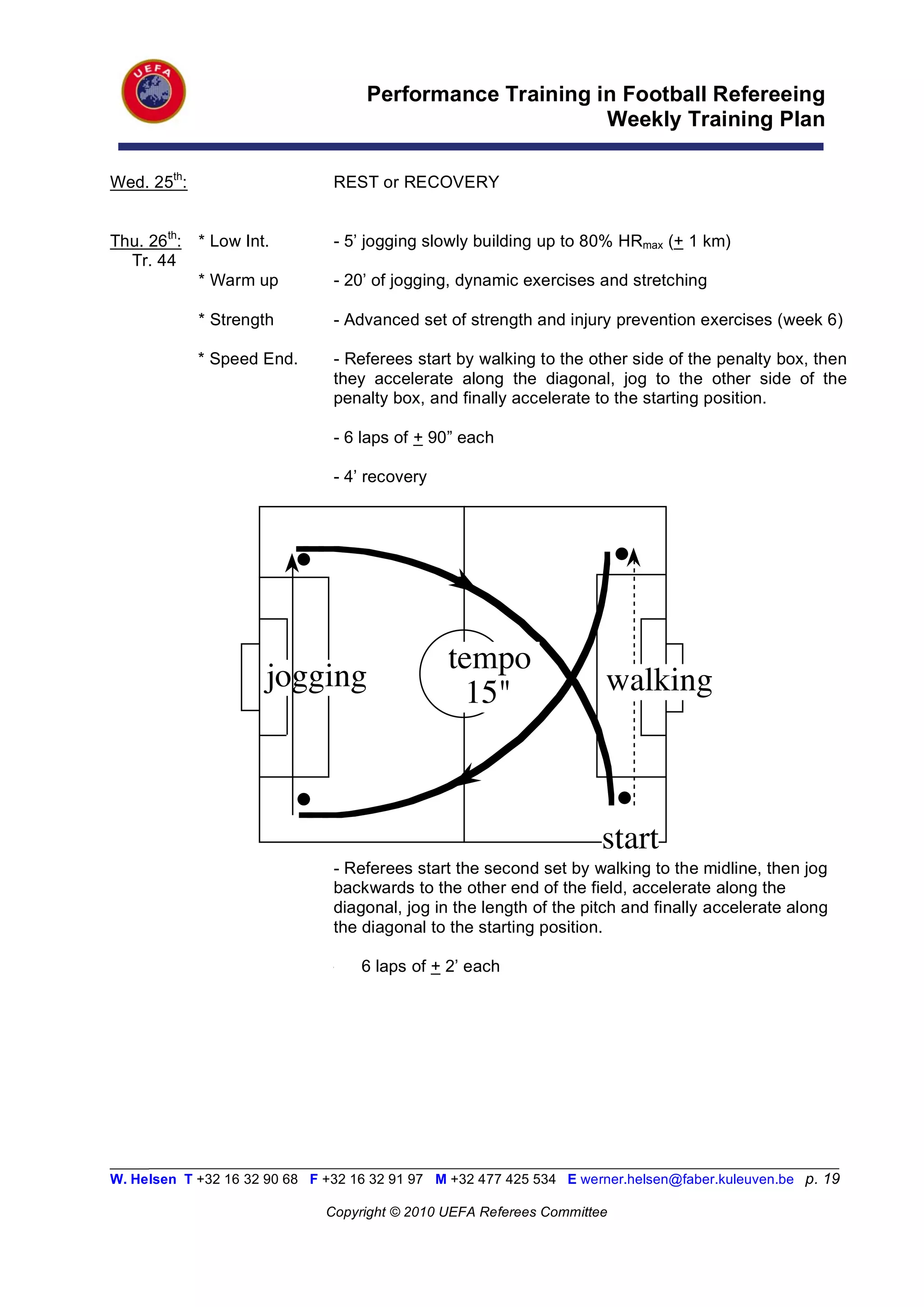 Performance Training in Football Refereeing
                                                          Weekly Training Plan

Wed. 25th:                      REST or RECOVERY


Thu. 26th:   * Low Int.         - 5’ jogging slowly building up to 80% HRmax (+ 1 km)
  Tr. 44
             * Warm up          - 20’ of jogging, dynamic exercises and stretching

             * Strength         - Advanced set of strength and injury prevention exercises (week 6)

             * Speed End.       - Referees start by walking to the other side of the penalty box, then
                                they accelerate along the diagonal, jog to the other side of the
                                penalty box, and finally accelerate to the starting position.

                                - 6 laps of + 90” each

                                - 4’ recovery




                                                tempo
                      jogging                     15"                  walking



                                                                      start
                                - Referees start the second set by walking to the midline, then jog
                                backwards to the other end of the field, accelerate along the
                                diagonal, jog in the length of the pitch and finally accelerate along
                                the diagonal to the starting position.

                                -   6 laps of + 2’ each




_________________________________________________________________________________________________________
W. Helsen T +32 16 32 90 68 F +32 16 32 91 97 M +32 477 425 534 E werner.helsen@faber.kuleuven.be p. 19

                               Copyright © 2010 UEFA Referees Committee
 