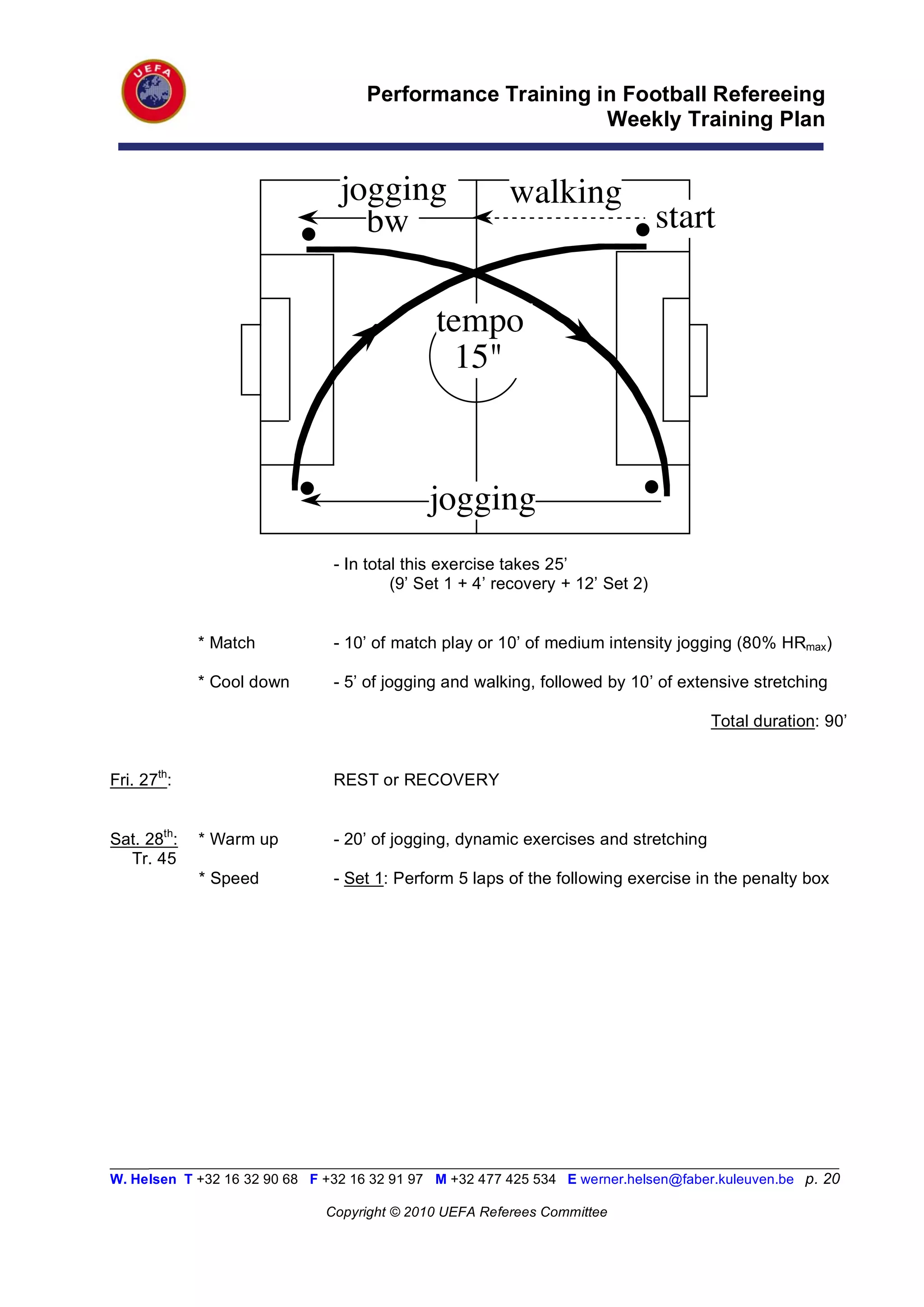 Performance Training in Football Refereeing
                                                          Weekly Training Plan


                                 jogging                 walking
                                   bw                                           start

                                              tempo
                                                15"



                                             jogging
                                - In total this exercise takes 25’
                                         (9’ Set 1 + 4’ recovery + 12’ Set 2)


             * Match            - 10’ of match play or 10’ of medium intensity jogging (80% HRmax)

             * Cool down        - 5’ of jogging and walking, followed by 10’ of extensive stretching

                                                                                      Total duration: 90’


Fri. 27th:                      REST or RECOVERY


Sat. 28th:   * Warm up          - 20’ of jogging, dynamic exercises and stretching
  Tr. 45
             * Speed            - Set 1: Perform 5 laps of the following exercise in the penalty box




_________________________________________________________________________________________________________
W. Helsen T +32 16 32 90 68 F +32 16 32 91 97 M +32 477 425 534 E werner.helsen@faber.kuleuven.be p. 20

                               Copyright © 2010 UEFA Referees Committee
 
