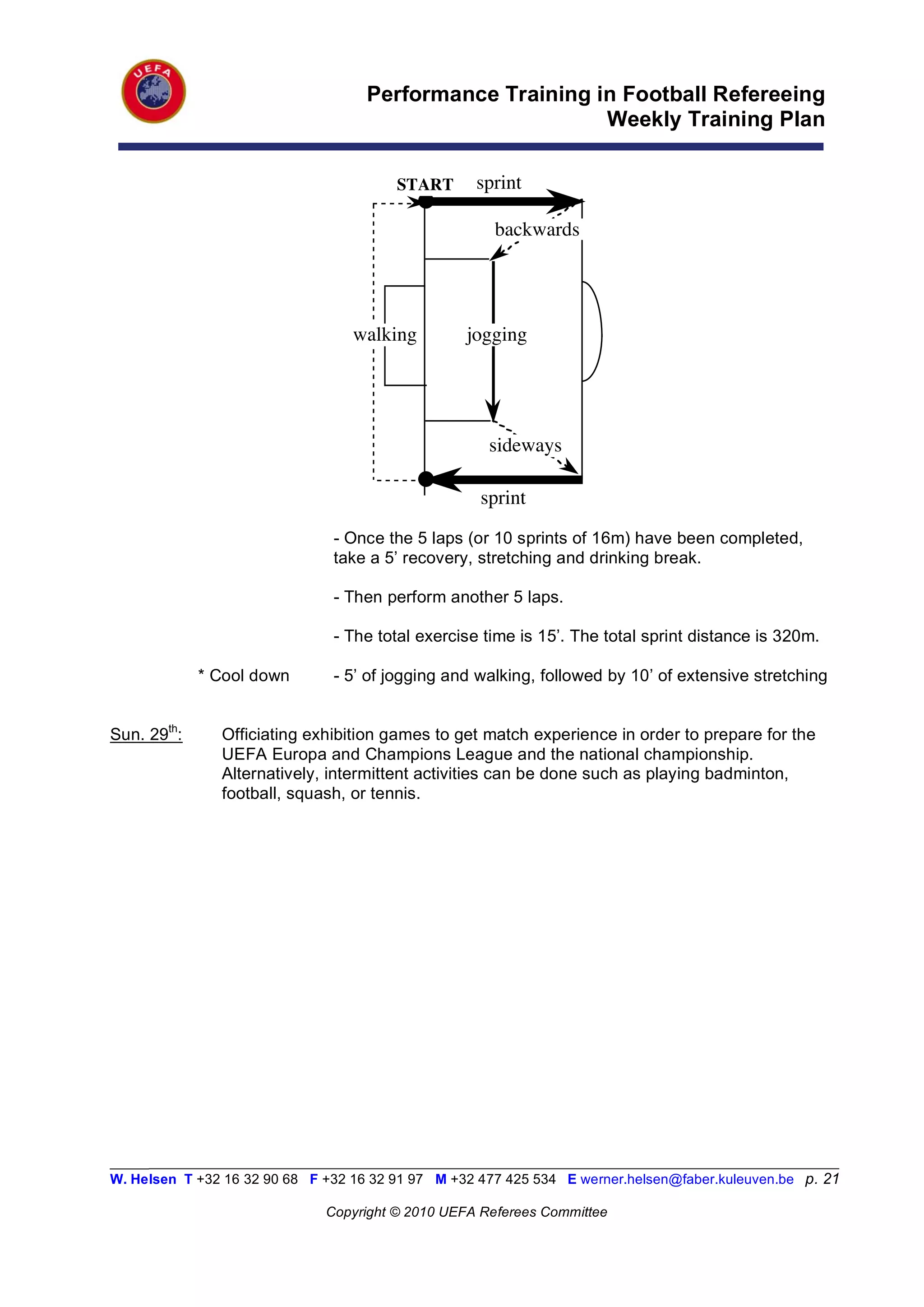 Performance Training in Football Refereeing
                                                          Weekly Training Plan

                                         START      sprint

                                                       backwards




                                  walking          jogging




                                                      sideways

                                                     sprint
                                - Once the 5 laps (or 10 sprints of 16m) have been completed,
                                take a 5’ recovery, stretching and drinking break.

                                - Then perform another 5 laps.

                                - The total exercise time is 15’. The total sprint distance is 320m.

             * Cool down        - 5’ of jogging and walking, followed by 10’ of extensive stretching


Sun. 29th:      Officiating exhibition games to get match experience in order to prepare for the
                UEFA Europa and Champions League and the national championship.
                Alternatively, intermittent activities can be done such as playing badminton,
                football, squash, or tennis.




_________________________________________________________________________________________________________
W. Helsen T +32 16 32 90 68 F +32 16 32 91 97 M +32 477 425 534 E werner.helsen@faber.kuleuven.be p. 21

                               Copyright © 2010 UEFA Referees Committee
 