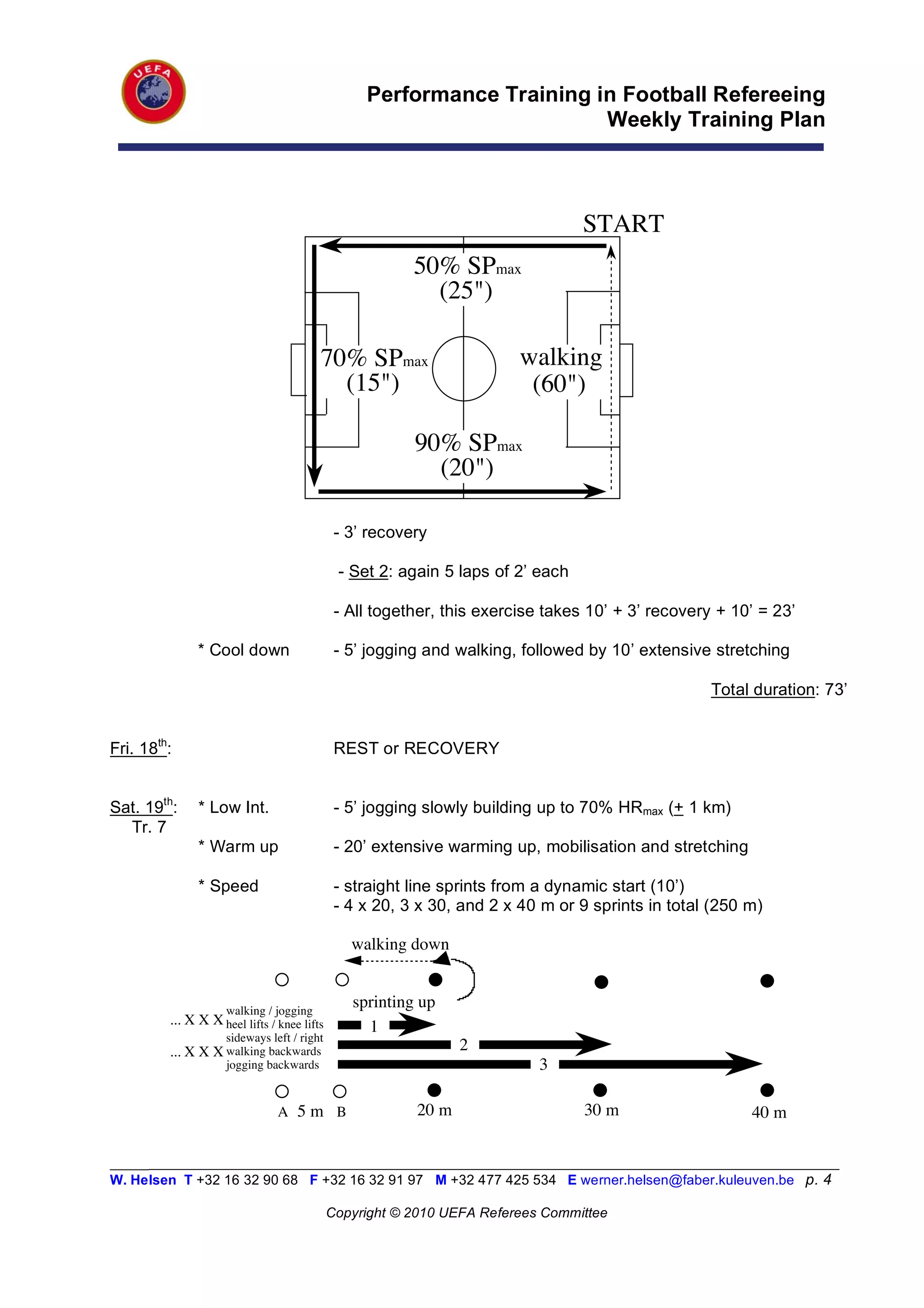 Performance Training in Football Refereeing
                                                                        Weekly Training Plan



                                                                                 START
                                                         50% SPmax
                                                           (25")

                                         70% SPmax                        walking
                                           (15")                           (60")

                                                         90% SPmax
                                                           (20")

                                              - 3’ recovery

                                              - Set 2: again 5 laps of 2’ each

                                              - All together, this exercise takes 10’ + 3’ recovery + 10’ = 23’

               * Cool down                    - 5’ jogging and walking, followed by 10’ extensive stretching

                                                                                                   Total duration: 73’


Fri. 18th:                                    REST or RECOVERY


Sat. 19th:     * Low Int.                     - 5’ jogging slowly building up to 70% HRmax (+ 1 km)
  Tr. 7
               * Warm up                      - 20’ extensive warming up, mobilisation and stretching

               * Speed                        - straight line sprints from a dynamic start (10’)
                                              - 4 x 20, 3 x 30, and 2 x 40 m or 9 sprints in total (250 m)

                                                walking down


                     walking / jogging
                                                sprinting up
         ... X X X heel lifts / knee lifts
                                                  1
                     sideways left / right
         ... X X X walking backwards                            2
                     jogging backwards                                     3

                                A 5m !B            !     20 m         !          30 m                   40 m

_________________________________________________________________________________________________________
W. Helsen T +32 16 32 90 68 F +32 16 32 91 97 M +32 477 425 534 E werner.helsen@faber.kuleuven.be p. 4

                                             Copyright © 2010 UEFA Referees Committee
 