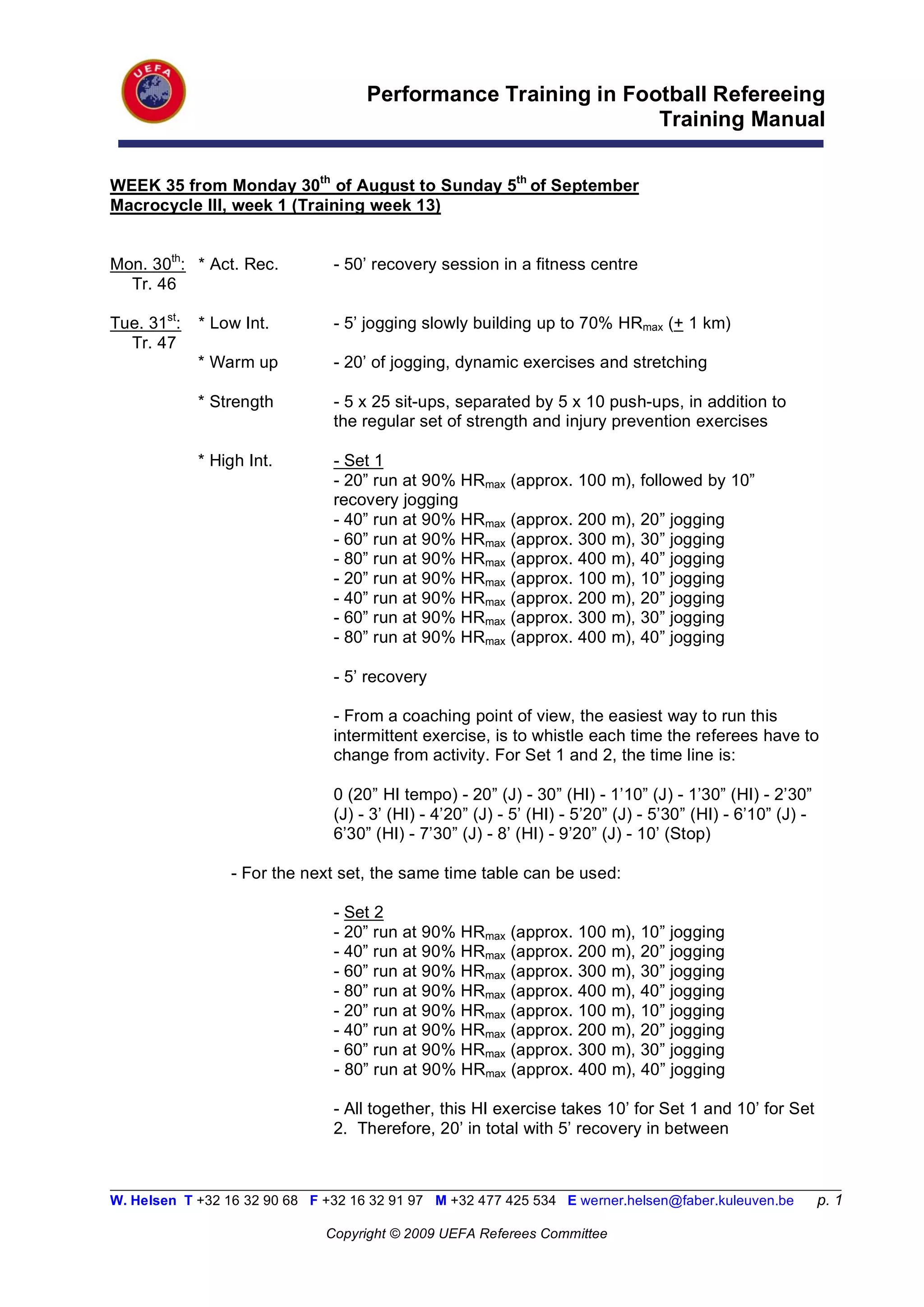 Performance Training in Football Refereeing
                                                                Training Manual

WEEK 35 from Monday 30th of August to Sunday 5th of September
Macrocycle III, week 1 (Training week 13)


Mon. 30th: * Act. Rec.          - 50’ recovery session in a fitness centre
  Tr. 46

Tue. 31st:   * Low Int.         - 5’ jogging slowly building up to 70% HRmax (+ 1 km)
  Tr. 47
             * Warm up          - 20’ of jogging, dynamic exercises and stretching

             * Strength         - 5 x 25 sit-ups, separated by 5 x 10 push-ups, in addition to
                                the regular set of strength and injury prevention exercises

             * High Int.        - Set 1
                                - 20” run at 90% HRmax     (approx. 100 m), followed by 10”
                                recovery jogging
                                - 40” run at 90% HRmax     (approx. 200   m), 20” jogging
                                - 60” run at 90% HRmax     (approx. 300   m), 30” jogging
                                - 80” run at 90% HRmax     (approx. 400   m), 40” jogging
                                - 20” run at 90% HRmax     (approx. 100   m), 10” jogging
                                - 40” run at 90% HRmax     (approx. 200   m), 20” jogging
                                - 60” run at 90% HRmax     (approx. 300   m), 30” jogging
                                - 80” run at 90% HRmax     (approx. 400   m), 40” jogging

                                - 5’ recovery

                                - From a coaching point of view, the easiest way to run this
                                intermittent exercise, is to whistle each time the referees have to
                                change from activity. For Set 1 and 2, the time line is:

                                0 (20” HI tempo) - 20” (J) - 30” (HI) - 1’10” (J) - 1’30” (HI) - 2’30”
                                (J) - 3’ (HI) - 4’20” (J) - 5’ (HI) - 5’20” (J) - 5’30” (HI) - 6’10” (J) -
                                6’30” (HI) - 7’30” (J) - 8’ (HI) - 9’20” (J) - 10’ (Stop)

                 - For the next set, the same time table can be used:

                                - Set 2
                                - 20” run at 90% HRmax (approx. 100 m), 10” jogging
                                - 40” run at 90% HRmax (approx. 200 m), 20” jogging
                                - 60” run at 90% HRmax (approx. 300 m), 30” jogging
                                - 80” run at 90% HRmax (approx. 400 m), 40” jogging
                                - 20” run at 90% HRmax (approx. 100 m), 10” jogging
                                - 40” run at 90% HRmax (approx. 200 m), 20” jogging
                                - 60” run at 90% HRmax (approx. 300 m), 30” jogging
                                - 80” run at 90% HRmax (approx. 400 m), 40” jogging

                                - All together, this HI exercise takes 10’ for Set 1 and 10’ for Set
                                2. Therefore, 20’ in total with 5’ recovery in between


__________________________________________________________________________________________________________
W. Helsen T +32 16 32 90 68 F +32 16 32 91 97 M +32 477 425 534 E werner.helsen@faber.kuleuven.be            p. 1

                               Copyright © 2009 UEFA Referees Committee
 