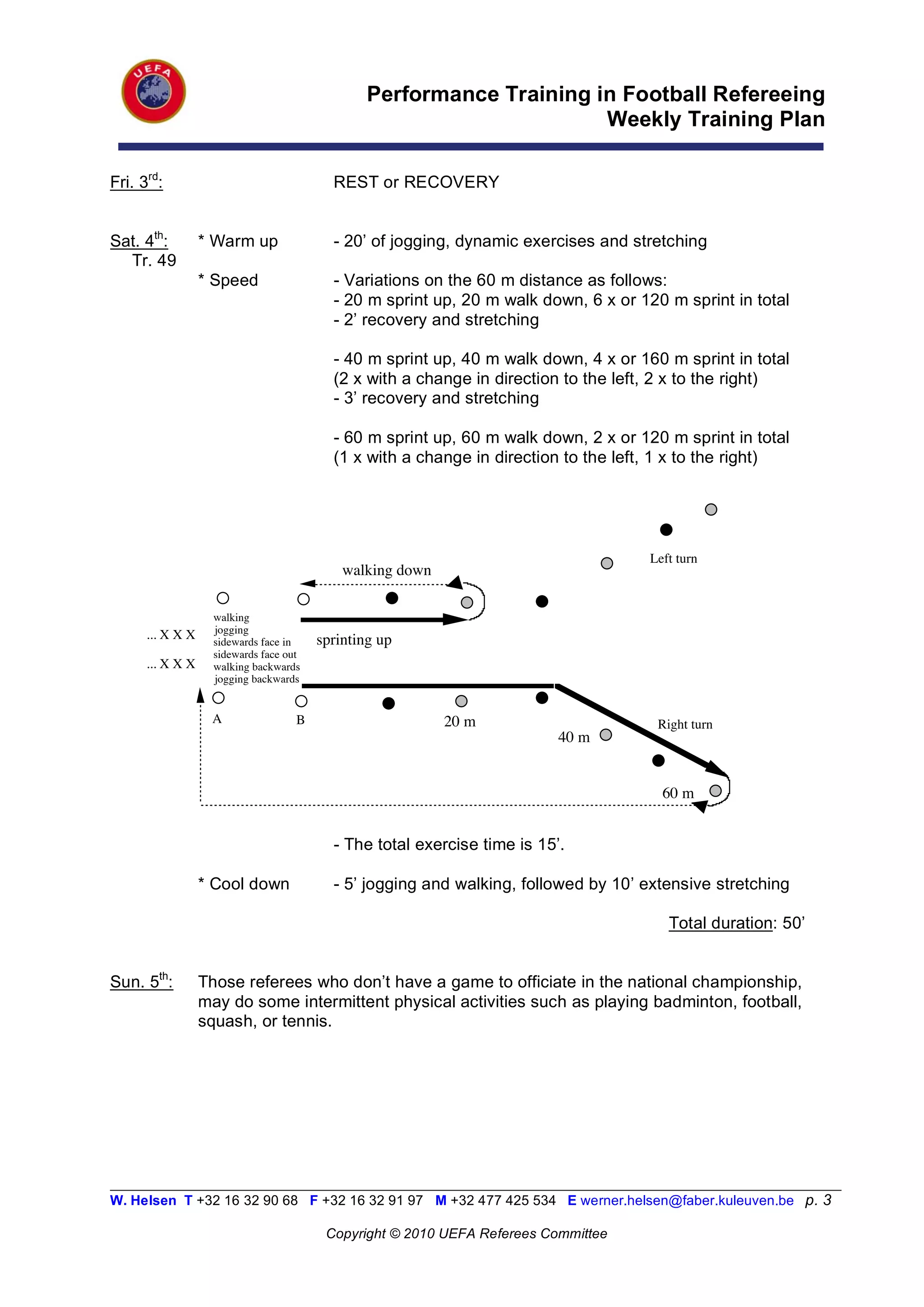 Performance Training in Football Refereeing
                                                                       Weekly Training Plan

Fri. 3rd:                                  REST or RECOVERY


Sat. 4th:         * Warm up                - 20’ of jogging, dynamic exercises and stretching
  Tr. 49
                  * Speed                  - Variations on the 60 m distance as follows:
                                           - 20 m sprint up, 20 m walk down, 6 x or 120 m sprint in total
                                           - 2’ recovery and stretching

                                           - 40 m sprint up, 40 m walk down, 4 x or 160 m sprint in total
                                           (2 x with a change in direction to the left, 2 x to the right)
                                           - 3’ recovery and stretching

                                           - 60 m sprint up, 60 m walk down, 2 x or 120 m sprint in total
                                           (1 x with a change in direction to the left, 1 x to the right)




                                                                                      Left turn
                                             walking down

                    walking
      ... X X X     jogging
                    sidewards face in    sprinting up
                    sidewards face out
      ... X X X     walking backwards
                    jogging backwards


                   A                 B                      20 m!                      Right turn
                                                                           40 m


                                                                                        60 m


                                           - The total exercise time is 15’.

                  * Cool down              - 5’ jogging and walking, followed by 10’ extensive stretching

                                                                                         Total duration: 50’


Sun. 5th:         Those referees who don’t have a game to officiate in the national championship,
                  may do some intermittent physical activities such as playing badminton, football,
                  squash, or tennis.




__________________________________________________________________________________________________________
W. Helsen T +32 16 32 90 68 F +32 16 32 91 97 M +32 477 425 534 E werner.helsen@faber.kuleuven.be p. 3

                                          Copyright © 2010 UEFA Referees Committee
 