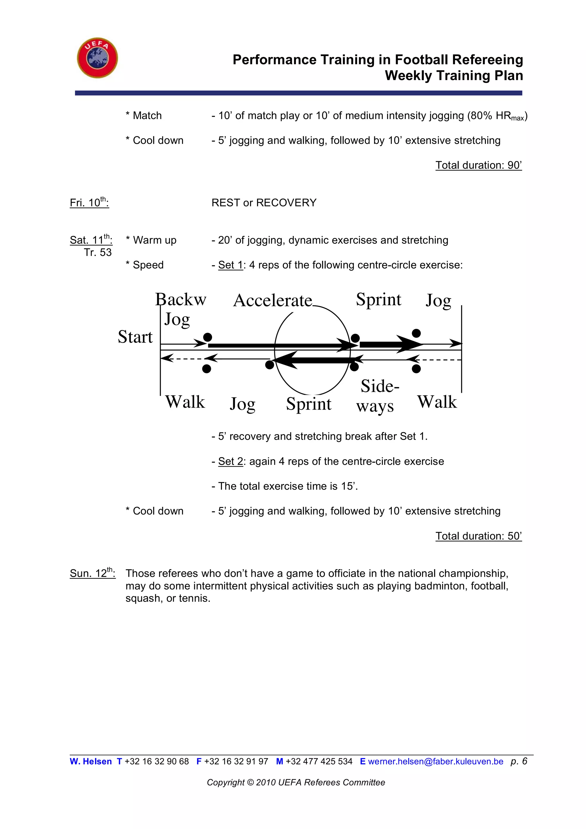 Performance Training in Football Refereeing
                                                           Weekly Training Plan

              * Match           - 10’ of match play or 10’ of medium intensity jogging (80% HRmax)

              * Cool down       - 5’ jogging and walking, followed by 10’ extensive stretching

                                                                                   Total duration: 90’


Fri. 10th:                      REST or RECOVERY


Sat. 11th:    * Warm up         - 20’ of jogging, dynamic exercises and stretching
  Tr. 53
              * Speed           - Set 1: 4 reps of the following centre-circle exercise:


                     Backw           Accelerate                  Sprint          Jog
                      Jog
             Start

                                                                 Side-
                        Walk        Jog          Sprint          ways Walk
                                - 5’ recovery and stretching break after Set 1.

                                - Set 2: again 4 reps of the centre-circle exercise

                                - The total exercise time is 15’.

              * Cool down       - 5’ jogging and walking, followed by 10’ extensive stretching

                                                                                   Total duration: 50’


Sun. 12th: Those referees who don’t have a game to officiate in the national championship,
           may do some intermittent physical activities such as playing badminton, football,
           squash, or tennis.




__________________________________________________________________________________________________________
W. Helsen T +32 16 32 90 68 F +32 16 32 91 97 M +32 477 425 534 E werner.helsen@faber.kuleuven.be p. 6

                               Copyright © 2010 UEFA Referees Committee
 