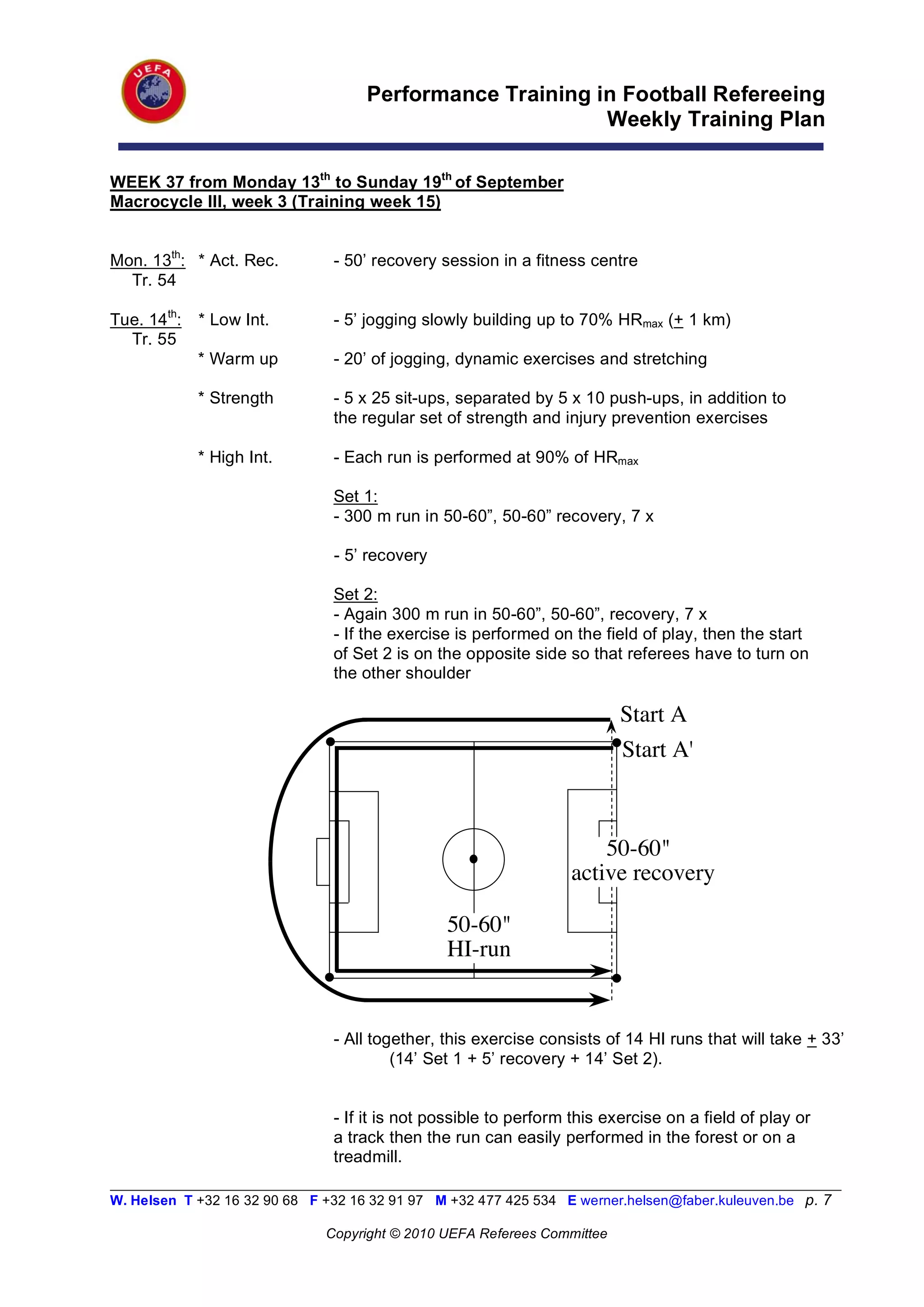 Performance Training in Football Refereeing
                                                           Weekly Training Plan

WEEK 37 from Monday 13th to Sunday 19th of September
Macrocycle III, week 3 (Training week 15)


Mon. 13th: * Act. Rec.          - 50’ recovery session in a fitness centre
  Tr. 54

Tue. 14th:   * Low Int.         - 5’ jogging slowly building up to 70% HRmax (+ 1 km)
  Tr. 55
             * Warm up          - 20’ of jogging, dynamic exercises and stretching

             * Strength         - 5 x 25 sit-ups, separated by 5 x 10 push-ups, in addition to
                                the regular set of strength and injury prevention exercises

             * High Int.        - Each run is performed at 90% of HRmax

                                Set 1:
                                - 300 m run in 50-60”, 50-60” recovery, 7 x

                                - 5’ recovery

                                Set 2:
                                - Again 300 m run in 50-60”, 50-60”, recovery, 7 x
                                - If the exercise is performed on the field of play, then the start
                                of Set 2 is on the opposite side so that referees have to turn on
                                the other shoulder

                                                                          Start A
                                                                          Start A'



                                                                      50-60"
                                                                  active recovery

                                                50-60"
                                                HI-run


                                - All together, this exercise consists of 14 HI runs that will take + 33’
                                         (14’ Set 1 + 5’ recovery + 14’ Set 2).


                                - If it is not possible to perform this exercise on a field of play or
                                a track then the run can easily performed in the forest or on a
                                treadmill.
__________________________________________________________________________________________________________
W. Helsen T +32 16 32 90 68 F +32 16 32 91 97 M +32 477 425 534 E werner.helsen@faber.kuleuven.be p. 7

                               Copyright © 2010 UEFA Referees Committee
 