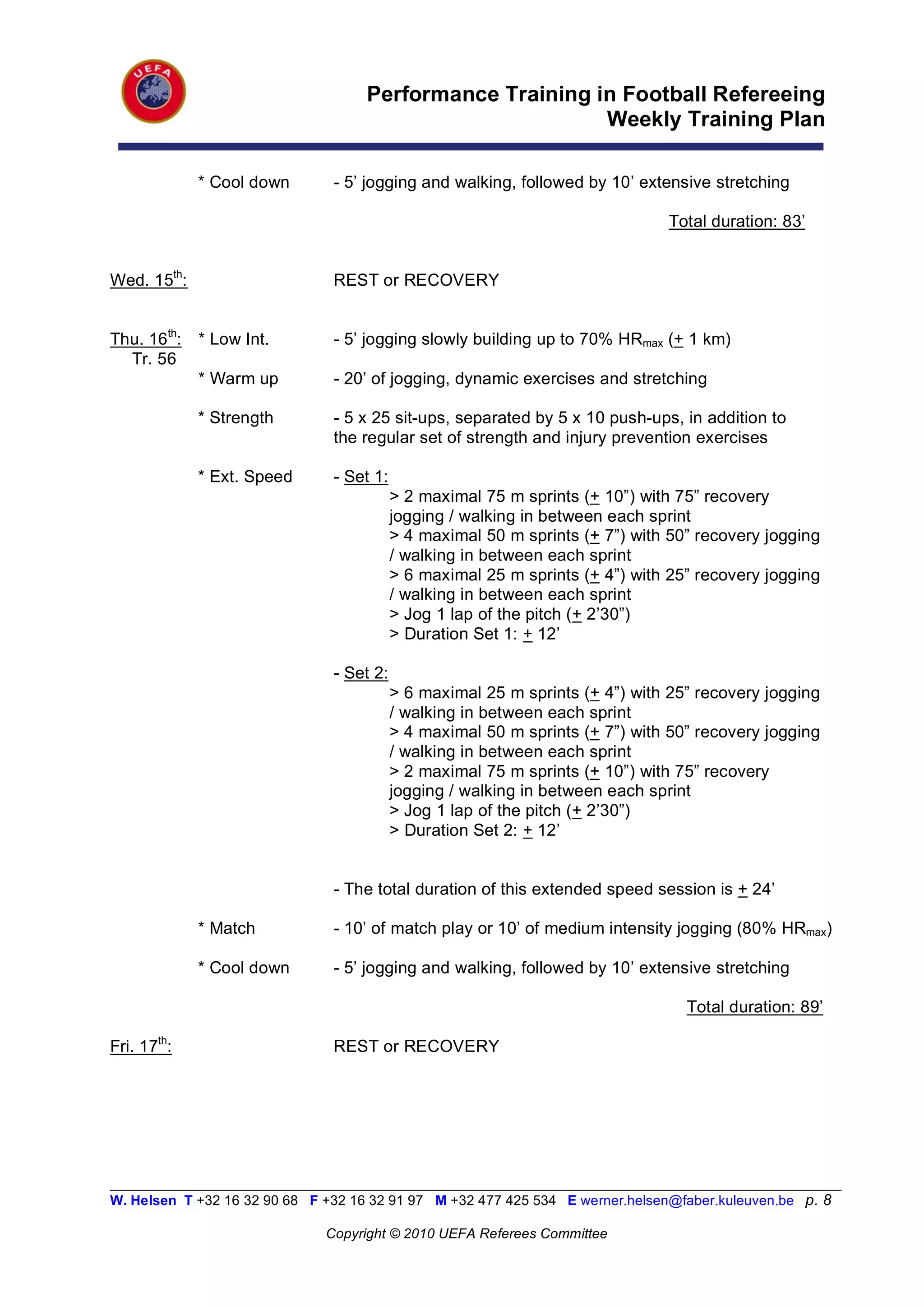 Performance Training in Football Refereeing
                                                           Weekly Training Plan

             * Cool down        - 5’ jogging and walking, followed by 10’ extensive stretching

                                                                                 Total duration: 83’


Wed. 15th:                      REST or RECOVERY


Thu. 16th:   * Low Int.         - 5’ jogging slowly building up to 70% HRmax (+ 1 km)
  Tr. 56
             * Warm up          - 20’ of jogging, dynamic exercises and stretching

             * Strength         - 5 x 25 sit-ups, separated by 5 x 10 push-ups, in addition to
                                the regular set of strength and injury prevention exercises

             * Ext. Speed       - Set 1:
                                           > 2 maximal 75 m sprints (+ 10”) with 75” recovery
                                           jogging / walking in between each sprint
                                           > 4 maximal 50 m sprints (+ 7”) with 50” recovery jogging
                                           / walking in between each sprint
                                           > 6 maximal 25 m sprints (+ 4”) with 25” recovery jogging
                                           / walking in between each sprint
                                           > Jog 1 lap of the pitch (+ 2’30”)
                                           > Duration Set 1: + 12’

                                - Set 2:
                                           > 6 maximal 25 m sprints (+ 4”) with 25” recovery jogging
                                           / walking in between each sprint
                                           > 4 maximal 50 m sprints (+ 7”) with 50” recovery jogging
                                           / walking in between each sprint
                                           > 2 maximal 75 m sprints (+ 10”) with 75” recovery
                                           jogging / walking in between each sprint
                                           > Jog 1 lap of the pitch (+ 2’30”)
                                           > Duration Set 2: + 12’


                                - The total duration of this extended speed session is + 24’

             * Match            - 10’ of match play or 10’ of medium intensity jogging (80% HRmax)

             * Cool down        - 5’ jogging and walking, followed by 10’ extensive stretching

                                                                                   Total duration: 89’

Fri. 17th:                      REST or RECOVERY




__________________________________________________________________________________________________________
W. Helsen T +32 16 32 90 68 F +32 16 32 91 97 M +32 477 425 534 E werner.helsen@faber.kuleuven.be p. 8

                               Copyright © 2010 UEFA Referees Committee
 