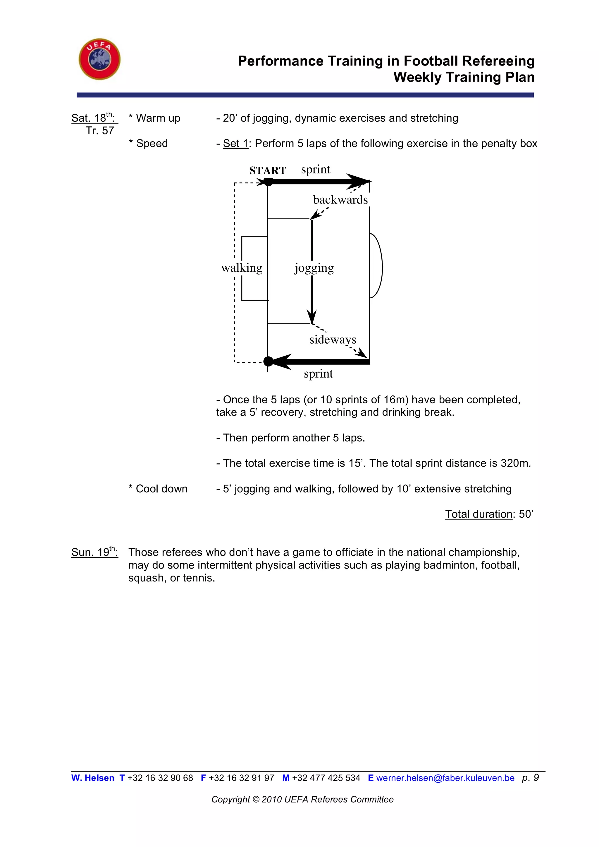 Performance Training in Football Refereeing
                                                           Weekly Training Plan

Sat. 18th:   * Warm up          - 20’ of jogging, dynamic exercises and stretching
  Tr. 57
             * Speed            - Set 1: Perform 5 laps of the following exercise in the penalty box

                                       START       sprint

                                                      backwards




                                 walking         jogging




                                                     sideways

                                                   sprint
                                - Once the 5 laps (or 10 sprints of 16m) have been completed,
                                take a 5’ recovery, stretching and drinking break.

                                - Then perform another 5 laps.

                                - The total exercise time is 15’. The total sprint distance is 320m.

             * Cool down        - 5’ jogging and walking, followed by 10’ extensive stretching

                                                                                   Total duration: 50’


Sun. 19th: Those referees who don’t have a game to officiate in the national championship,
           may do some intermittent physical activities such as playing badminton, football,
           squash, or tennis.




__________________________________________________________________________________________________________
W. Helsen T +32 16 32 90 68 F +32 16 32 91 97 M +32 477 425 534 E werner.helsen@faber.kuleuven.be p. 9

                               Copyright © 2010 UEFA Referees Committee
 