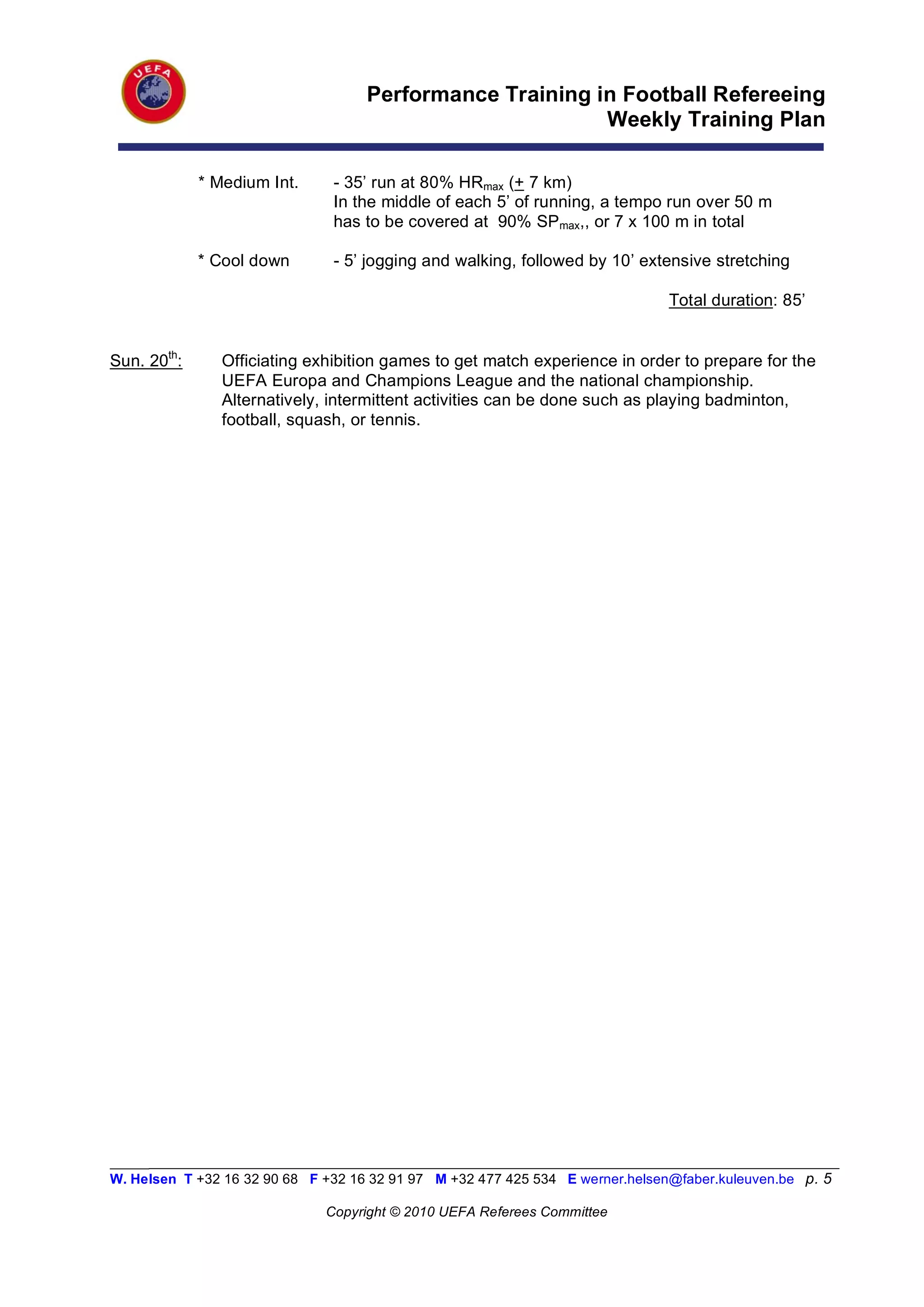 Performance Training in Football Refereeing
                                                          Weekly Training Plan

             * Medium Int.      - 35’ run at 80% HRmax (+ 7 km)
                                In the middle of each 5’ of running, a tempo run over 50 m
                                has to be covered at 90% SPmax,, or 7 x 100 m in total

             * Cool down        - 5’ jogging and walking, followed by 10’ extensive stretching

                                                                                Total duration: 85’


Sun. 20th:      Officiating exhibition games to get match experience in order to prepare for the
                UEFA Europa and Champions League and the national championship.
                Alternatively, intermittent activities can be done such as playing badminton,
                football, squash, or tennis.




_________________________________________________________________________________________________________
W. Helsen T +32 16 32 90 68 F +32 16 32 91 97 M +32 477 425 534 E werner.helsen@faber.kuleuven.be p. 5

                               Copyright © 2010 UEFA Referees Committee
 