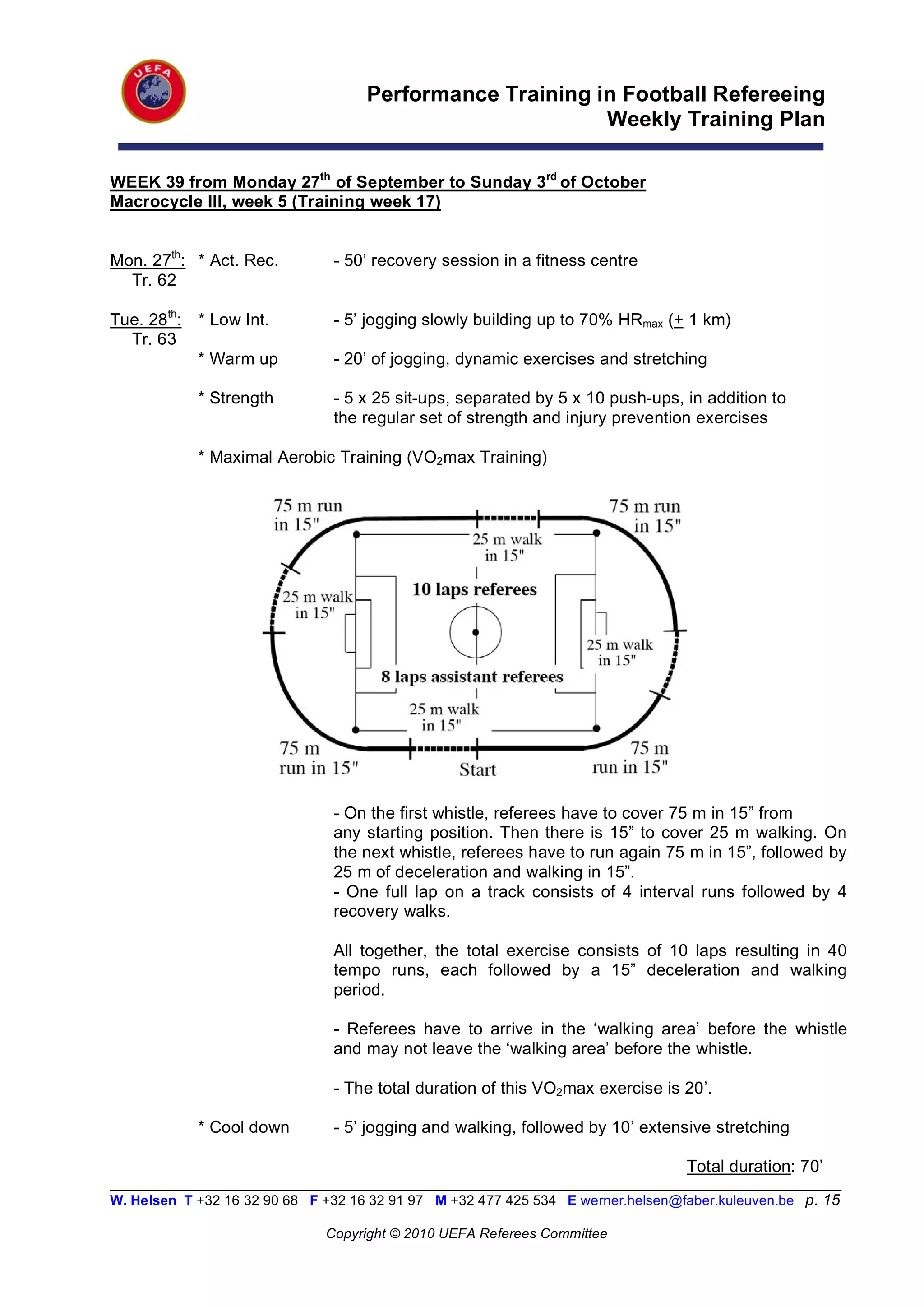 Performance Training in Football Refereeing
                                                           Weekly Training Plan

WEEK 39 from Monday 27th of September to Sunday 3rd of October
Macrocycle III, week 5 (Training week 17)


Mon. 27th: * Act. Rec.          - 50’ recovery session in a fitness centre
  Tr. 62

Tue. 28th:   * Low Int.         - 5’ jogging slowly building up to 70% HRmax (+ 1 km)
  Tr. 63
             * Warm up          - 20’ of jogging, dynamic exercises and stretching

             * Strength         - 5 x 25 sit-ups, separated by 5 x 10 push-ups, in addition to
                                the regular set of strength and injury prevention exercises

             * Maximal Aerobic Training (VO2max Training)




                                - On the first whistle, referees have to cover 75 m in 15” from
                                any starting position. Then there is 15” to cover 25 m walking. On
                                the next whistle, referees have to run again 75 m in 15”, followed by
                                25 m of deceleration and walking in 15”.
                                - One full lap on a track consists of 4 interval runs followed by 4
                                recovery walks.

                                All together, the total exercise consists of 10 laps resulting in 40
                                tempo runs, each followed by a 15” deceleration and walking
                                period.

                                - Referees have to arrive in the ‘walking area’ before the whistle
                                and may not leave the ‘walking area’ before the whistle.

                                - The total duration of this VO2max exercise is 20’.

             * Cool down        - 5’ jogging and walking, followed by 10’ extensive stretching

                                                                                   Total duration: 70’
__________________________________________________________________________________________________________
W. Helsen T +32 16 32 90 68 F +32 16 32 91 97 M +32 477 425 534 E werner.helsen@faber.kuleuven.be p. 15

                               Copyright © 2010 UEFA Referees Committee
 