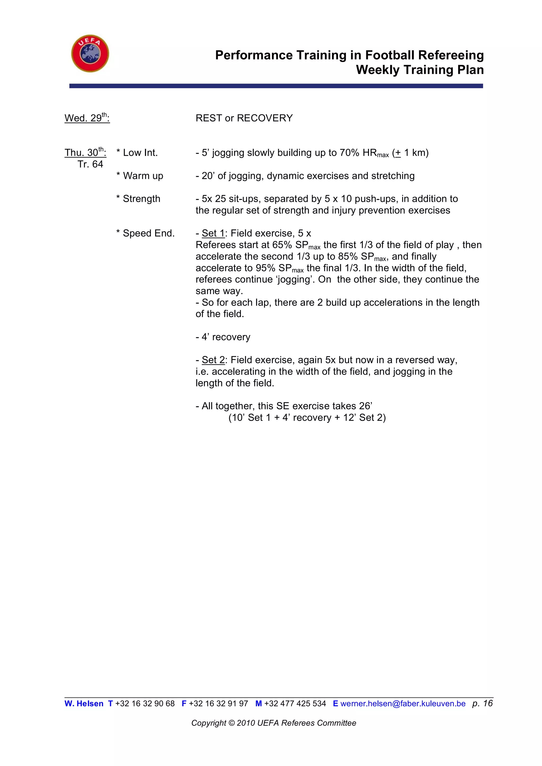Performance Training in Football Refereeing
                                                           Weekly Training Plan


Wed. 29th:                      REST or RECOVERY


Thu. 30th:   * Low Int.         - 5’ jogging slowly building up to 70% HRmax (+ 1 km)
  Tr. 64
             * Warm up          - 20’ of jogging, dynamic exercises and stretching

             * Strength         - 5x 25 sit-ups, separated by 5 x 10 push-ups, in addition to
                                the regular set of strength and injury prevention exercises

             * Speed End.       - Set 1: Field exercise, 5 x
                                Referees start at 65% SPmax the first 1/3 of the field of play , then
                                accelerate the second 1/3 up to 85% SPmax, and finally
                                accelerate to 95% SPmax the final 1/3. In the width of the field,
                                referees continue ‘jogging’. On the other side, they continue the
                                same way.
                                - So for each lap, there are 2 build up accelerations in the length
                                of the field.

                                - 4’ recovery

                                - Set 2: Field exercise, again 5x but now in a reversed way,
                                i.e. accelerating in the width of the field, and jogging in the
                                length of the field.

                                - All together, this SE exercise takes 26’
                                         (10’ Set 1 + 4’ recovery + 12’ Set 2)




__________________________________________________________________________________________________________
W. Helsen T +32 16 32 90 68 F +32 16 32 91 97 M +32 477 425 534 E werner.helsen@faber.kuleuven.be p. 16

                               Copyright © 2010 UEFA Referees Committee
 