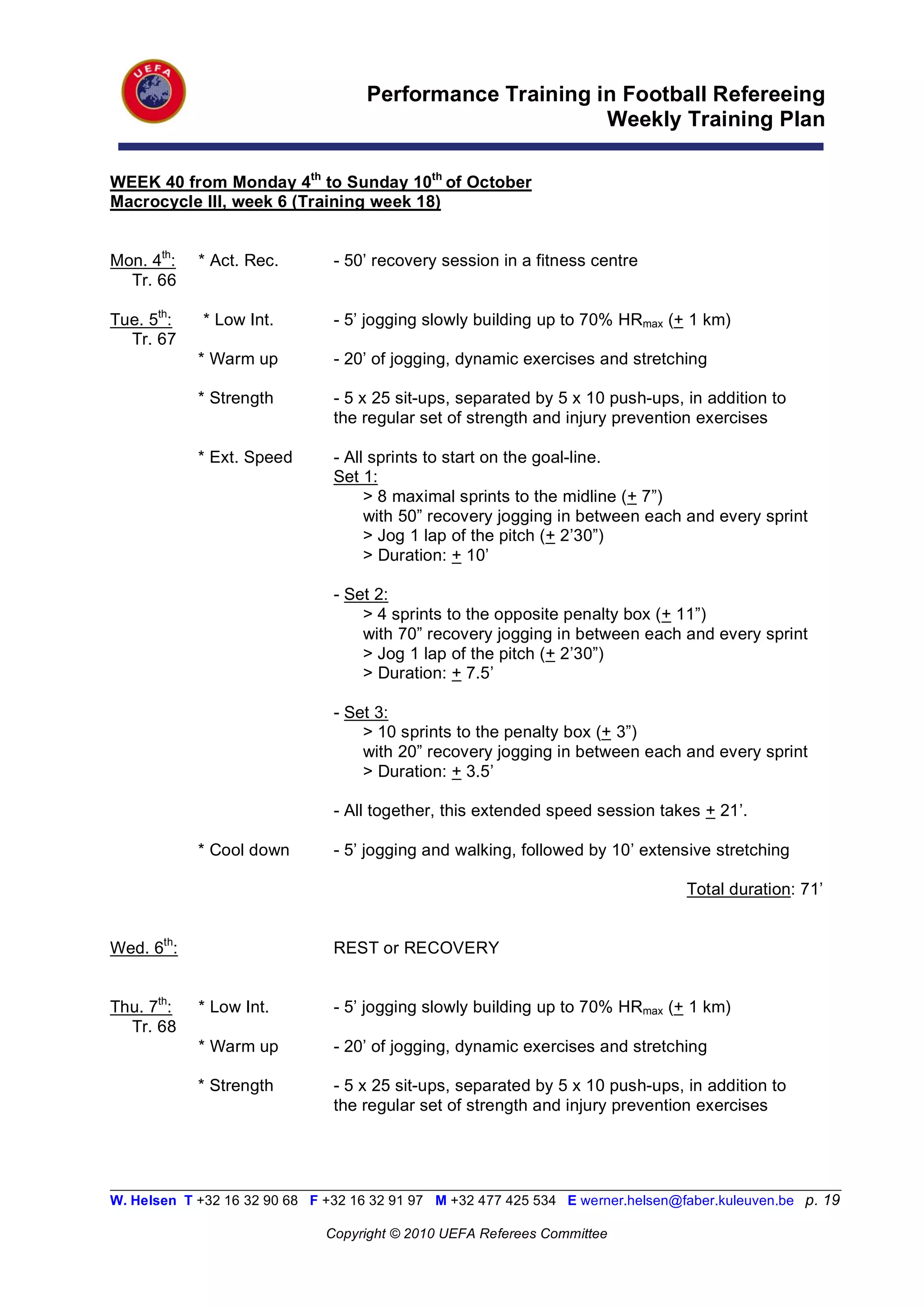 Performance Training in Football Refereeing
                                                           Weekly Training Plan

WEEK 40 from Monday 4th to Sunday 10th of October
Macrocycle III, week 6 (Training week 18)


Mon. 4th:   * Act. Rec.         - 50’ recovery session in a fitness centre
  Tr. 66

Tue. 5th:    * Low Int.         - 5’ jogging slowly building up to 70% HRmax (+ 1 km)
  Tr. 67
            * Warm up           - 20’ of jogging, dynamic exercises and stretching

            * Strength          - 5 x 25 sit-ups, separated by 5 x 10 push-ups, in addition to
                                the regular set of strength and injury prevention exercises

            * Ext. Speed        - All sprints to start on the goal-line.
                                Set 1:
                                     > 8 maximal sprints to the midline (+ 7”)
                                     with 50” recovery jogging in between each and every sprint
                                     > Jog 1 lap of the pitch (+ 2’30”)
                                     > Duration: + 10’

                                - Set 2:
                                    > 4 sprints to the opposite penalty box (+ 11”)
                                    with 70” recovery jogging in between each and every sprint
                                    > Jog 1 lap of the pitch (+ 2’30”)
                                    > Duration: + 7.5’

                                - Set 3:
                                    > 10 sprints to the penalty box (+ 3”)
                                    with 20” recovery jogging in between each and every sprint
                                    > Duration: + 3.5’

                                - All together, this extended speed session takes + 21’.

            * Cool down         - 5’ jogging and walking, followed by 10’ extensive stretching

                                                                                   Total duration: 71’


Wed. 6th:                       REST or RECOVERY


Thu. 7th:   * Low Int.          - 5’ jogging slowly building up to 70% HRmax (+ 1 km)
  Tr. 68
            * Warm up           - 20’ of jogging, dynamic exercises and stretching

            * Strength          - 5 x 25 sit-ups, separated by 5 x 10 push-ups, in addition to
                                the regular set of strength and injury prevention exercises



__________________________________________________________________________________________________________
W. Helsen T +32 16 32 90 68 F +32 16 32 91 97 M +32 477 425 534 E werner.helsen@faber.kuleuven.be p. 19

                               Copyright © 2010 UEFA Referees Committee
 