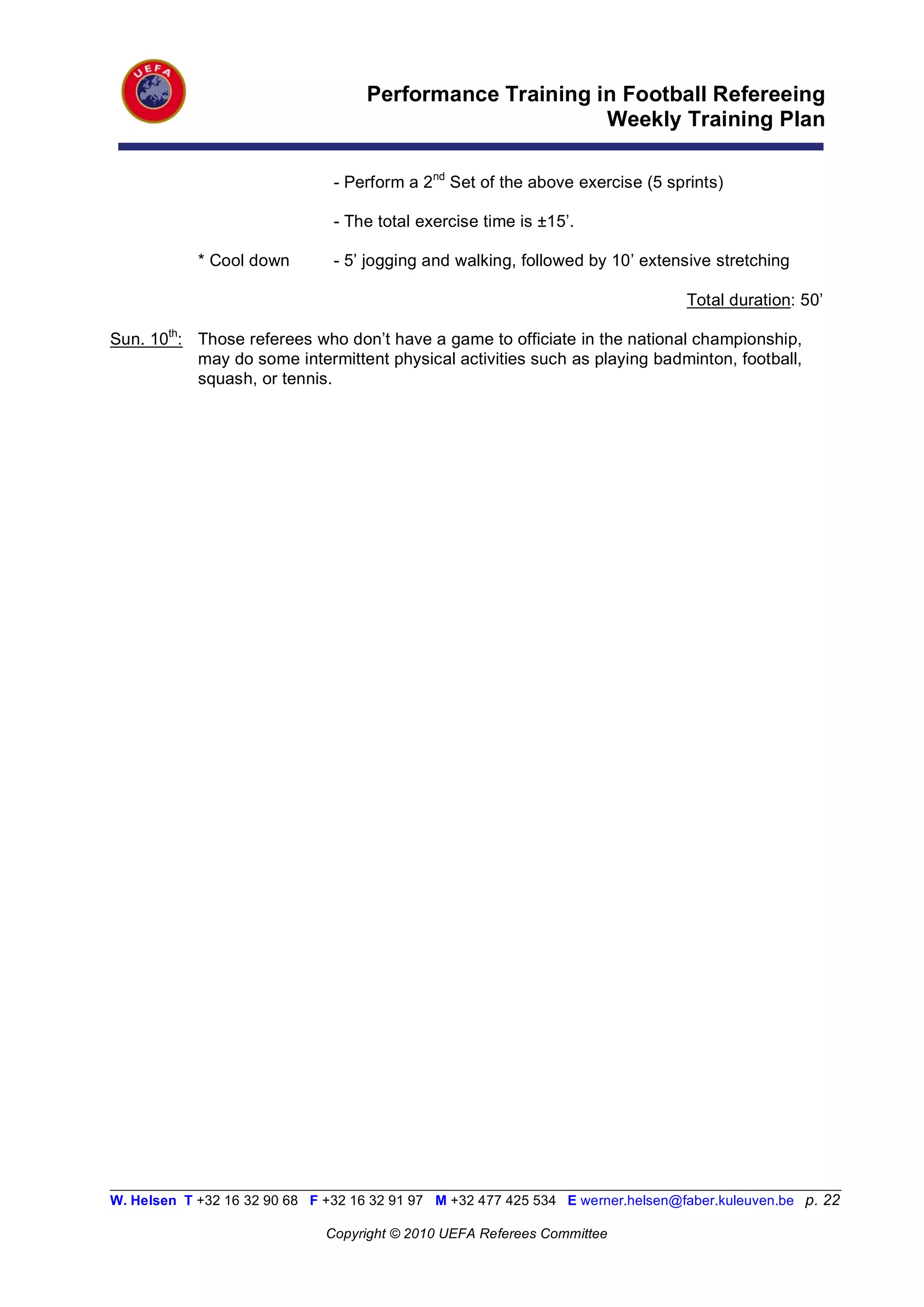Performance Training in Football Refereeing
                                                           Weekly Training Plan

                                - Perform a 2nd Set of the above exercise (5 sprints)

                                - The total exercise time is ±15’.

            * Cool down         - 5’ jogging and walking, followed by 10’ extensive stretching

                                                                                   Total duration: 50’

Sun. 10th: Those referees who don’t have a game to officiate in the national championship,
           may do some intermittent physical activities such as playing badminton, football,
           squash, or tennis.




__________________________________________________________________________________________________________
W. Helsen T +32 16 32 90 68 F +32 16 32 91 97 M +32 477 425 534 E werner.helsen@faber.kuleuven.be p. 22

                               Copyright © 2010 UEFA Referees Committee
 