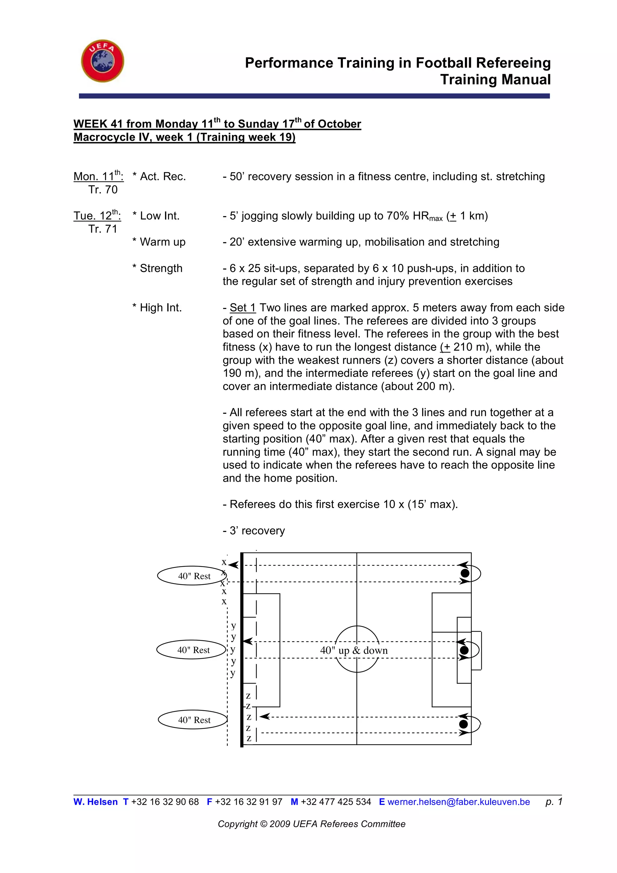 Performance Training in Football Refereeing
                                                                     Training Manual

WEEK 41 from Monday 11th to Sunday 17th of October
Macrocycle IV, week 1 (Training week 19)


Mon. 11th: * Act. Rec.             - 50’ recovery session in a fitness centre, including st. stretching
  Tr. 70

Tue. 12th:   * Low Int.            - 5’ jogging slowly building up to 70% HRmax (+ 1 km)
  Tr. 71
             * Warm up             - 20’ extensive warming up, mobilisation and stretching

             * Strength            - 6 x 25 sit-ups, separated by 6 x 10 push-ups, in addition to
                                   the regular set of strength and injury prevention exercises

             * High Int.           - Set 1 Two lines are marked approx. 5 meters away from each side
                                   of one of the goal lines. The referees are divided into 3 groups
                                   based on their fitness level. The referees in the group with the best
                                   fitness (x) have to run the longest distance (+ 210 m), while the
                                   group with the weakest runners (z) covers a shorter distance (about
                                   190 m), and the intermediate referees (y) start on the goal line and
                                   cover an intermediate distance (about 200 m).

                                   - All referees start at the end with the 3 lines and run together at a
                                   given speed to the opposite goal line, and immediately back to the
                                   starting position (40” max). After a given rest that equals the
                                   running time (40” max), they start the second run. A signal may be
                                   used to indicate when the referees have to reach the opposite line
                                   and the home position.

                                   - Referees do this first exercise 10 x (15’ max).

                                   - 3’ recovery

                                  x
                       40" Rest   x
                                  x
                                  x
                                  x

                                      y
                                      y
                      40" Rest        y                40" up & down
                                      y
                                      y

                                          z
                                          z
                       40" Rest           z
                                          z
                                          z



__________________________________________________________________________________________________________
W. Helsen T +32 16 32 90 68 F +32 16 32 91 97 M +32 477 425 534 E werner.helsen@faber.kuleuven.be         p. 1

                                  Copyright © 2009 UEFA Referees Committee
 