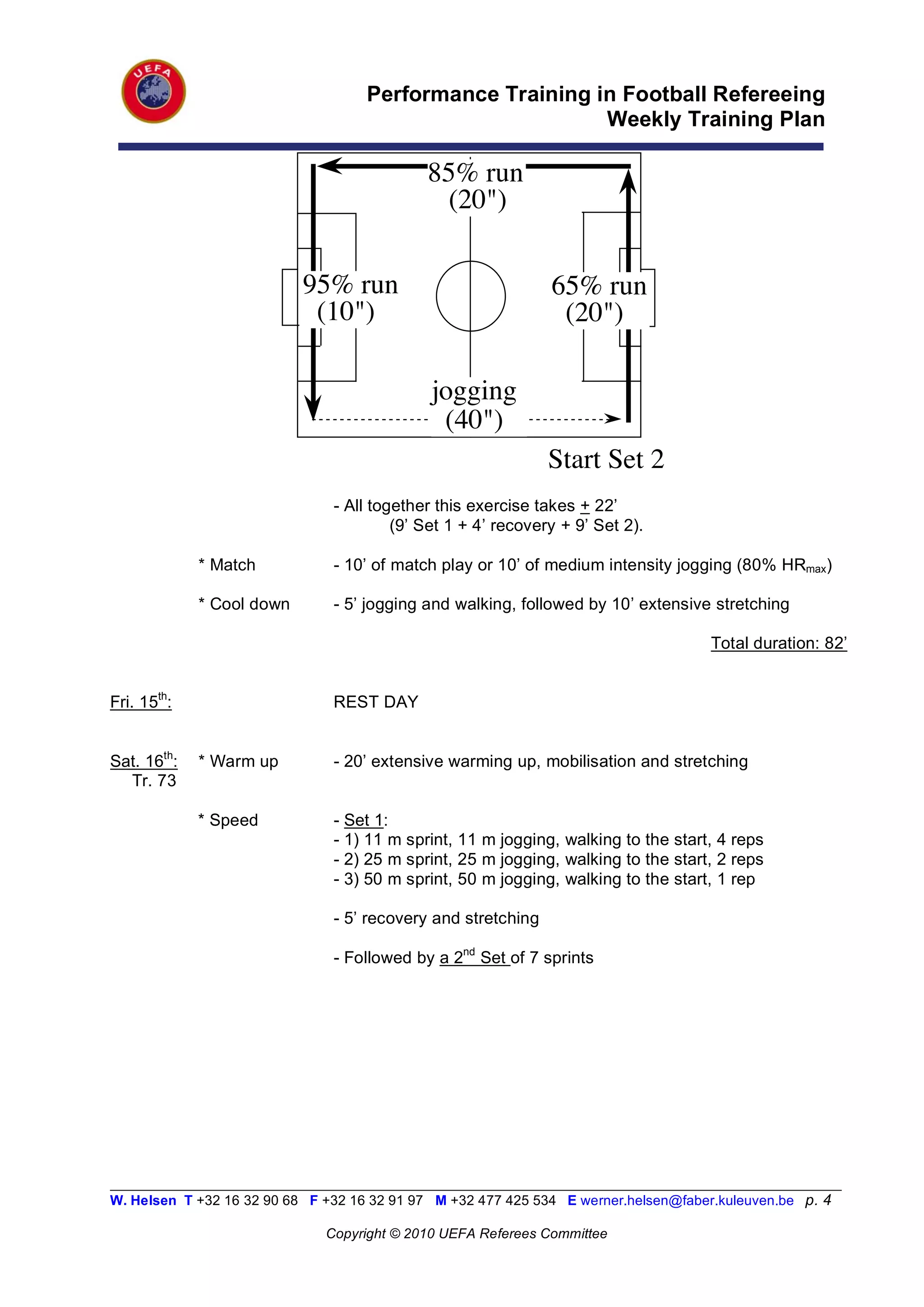 Performance Training in Football Refereeing
                                                           Weekly Training Plan

                                              85% run
                                                (20")


                           95% run                             65% run
                            (10")                               (20")

                                              jogging
                                               (40")
                                                               Start Set 2
                                - All together this exercise takes + 22’
                                         (9’ Set 1 + 4’ recovery + 9’ Set 2).

             * Match            - 10’ of match play or 10’ of medium intensity jogging (80% HRmax)

             * Cool down        - 5’ jogging and walking, followed by 10’ extensive stretching

                                                                                       Total duration: 82’


Fri. 15th:                      REST DAY


Sat. 16th:   * Warm up          - 20’ extensive warming up, mobilisation and stretching
  Tr. 73

             * Speed            - Set 1:
                                - 1) 11 m sprint, 11 m jogging, walking to the start, 4 reps
                                - 2) 25 m sprint, 25 m jogging, walking to the start, 2 reps
                                - 3) 50 m sprint, 50 m jogging, walking to the start, 1 rep

                                - 5’ recovery and stretching

                                - Followed by a 2nd Set of 7 sprints




__________________________________________________________________________________________________________
W. Helsen T +32 16 32 90 68 F +32 16 32 91 97 M +32 477 425 534 E werner.helsen@faber.kuleuven.be p. 4

                               Copyright © 2010 UEFA Referees Committee
 