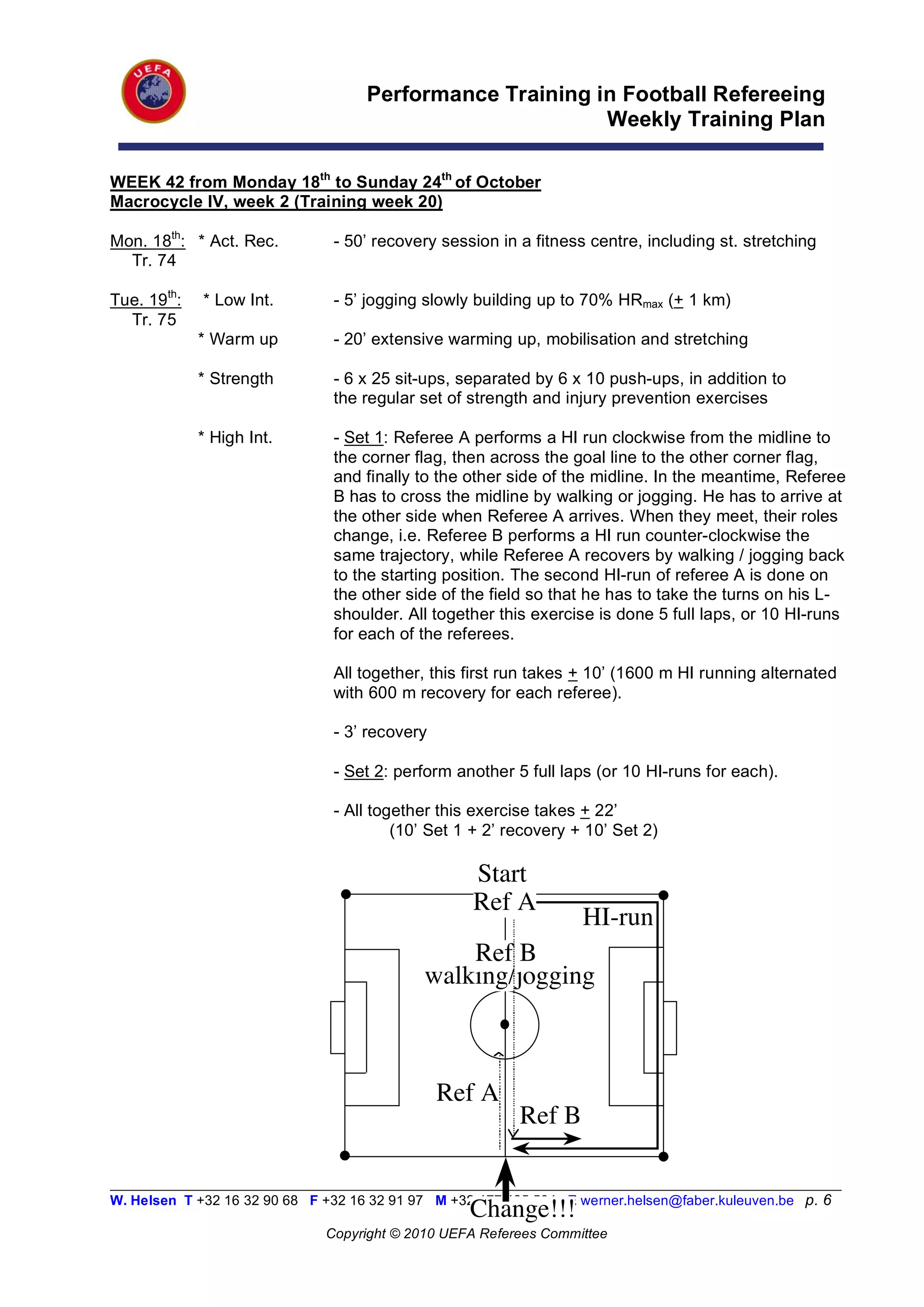 Performance Training in Football Refereeing
                                                           Weekly Training Plan

WEEK 42 from Monday 18th to Sunday 24th of October
Macrocycle IV, week 2 (Training week 20)

Mon. 18th: * Act. Rec.          - 50’ recovery session in a fitness centre, including st. stretching
  Tr. 74

Tue. 19th:   * Low Int.         - 5’ jogging slowly building up to 70% HRmax (+ 1 km)
  Tr. 75
             * Warm up          - 20’ extensive warming up, mobilisation and stretching

             * Strength         - 6 x 25 sit-ups, separated by 6 x 10 push-ups, in addition to
                                the regular set of strength and injury prevention exercises

             * High Int.        - Set 1: Referee A performs a HI run clockwise from the midline to
                                the corner flag, then across the goal line to the other corner flag,
                                and finally to the other side of the midline. In the meantime, Referee
                                B has to cross the midline by walking or jogging. He has to arrive at
                                the other side when Referee A arrives. When they meet, their roles
                                change, i.e. Referee B performs a HI run counter-clockwise the
                                same trajectory, while Referee A recovers by walking / jogging back
                                to the starting position. The second HI-run of referee A is done on
                                the other side of the field so that he has to take the turns on his L-
                                shoulder. All together this exercise is done 5 full laps, or 10 HI-runs
                                for each of the referees.

                                All together, this first run takes + 10’ (1600 m HI running alternated
                                with 600 m recovery for each referee).

                                - 3’ recovery

                                - Set 2: perform another 5 full laps (or 10 HI-runs for each).

                                - All together this exercise takes + 22’
                                         (10’ Set 1 + 2’ recovery + 10’ Set 2)

                                                    Start
                                                    Ref A
                                                                    HI-run
                                                 Ref B
                                             walking/jogging



                                                Ref A
                                                           Ref B

__________________________________________________________________________________________________________
W. Helsen T +32 16 32 90 68 F +32 16 32 91 97 M +32 477 425 534 E werner.helsen@faber.kuleuven.be p. 6
                                                    Change!!!
                               Copyright © 2010 UEFA Referees Committee
 