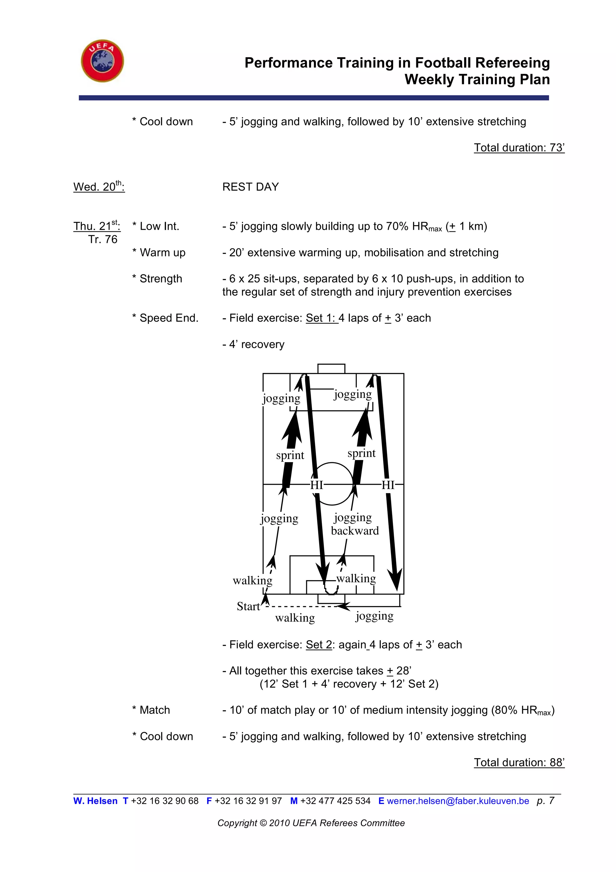 Performance Training in Football Refereeing
                                                           Weekly Training Plan

             * Cool down        - 5’ jogging and walking, followed by 10’ extensive stretching

                                                                                       Total duration: 73’


Wed. 20th:                      REST DAY


Thu. 21st:   * Low Int.         - 5’ jogging slowly building up to 70% HRmax (+ 1 km)
  Tr. 76
             * Warm up          - 20’ extensive warming up, mobilisation and stretching

             * Strength         - 6 x 25 sit-ups, separated by 6 x 10 push-ups, in addition to
                                the regular set of strength and injury prevention exercises

             * Speed End.       - Field exercise: Set 1: 4 laps of + 3’ each

                                - 4’ recovery



                                           jogging         jogging



                                             sprint          sprint

                                                      HI              HI

                                           jogging          jogging
                                                           backward



                                  walking                  walking

                                   Start
                                             walking           jogging

                                - Field exercise: Set 2: again 4 laps of + 3’ each

                                - All together this exercise takes + 28’
                                         (12’ Set 1 + 4’ recovery + 12’ Set 2)

             * Match            - 10’ of match play or 10’ of medium intensity jogging (80% HRmax)

             * Cool down        - 5’ jogging and walking, followed by 10’ extensive stretching

                                                                                       Total duration: 88’

__________________________________________________________________________________________________________
W. Helsen T +32 16 32 90 68 F +32 16 32 91 97 M +32 477 425 534 E werner.helsen@faber.kuleuven.be p. 7

                               Copyright © 2010 UEFA Referees Committee
 
