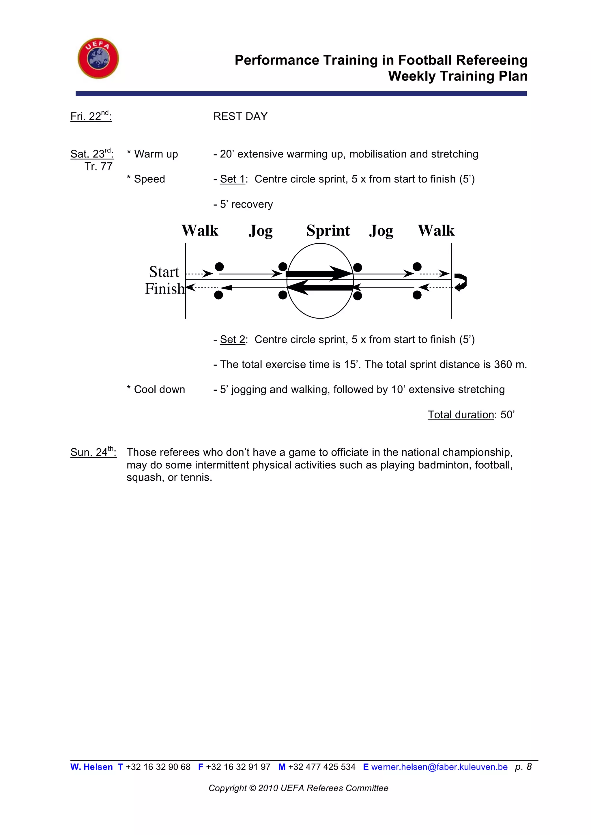 Performance Training in Football Refereeing
                                                           Weekly Training Plan

Fri. 22nd:                      REST DAY


Sat. 23rd:   * Warm up          - 20’ extensive warming up, mobilisation and stretching
  Tr. 77
             * Speed            - Set 1: Centre circle sprint, 5 x from start to finish (5’)

                                - 5’ recovery

                         Walk           Jog          Sprint        Jog        Walk

                Start
                Finish


                                - Set 2: Centre circle sprint, 5 x from start to finish (5’)

                                - The total exercise time is 15’. The total sprint distance is 360 m.

             * Cool down        - 5’ jogging and walking, followed by 10’ extensive stretching

                                                                                 Total duration: 50’


Sun. 24th: Those referees who don’t have a game to officiate in the national championship,
           may do some intermittent physical activities such as playing badminton, football,
           squash, or tennis.




__________________________________________________________________________________________________________
W. Helsen T +32 16 32 90 68 F +32 16 32 91 97 M +32 477 425 534 E werner.helsen@faber.kuleuven.be p. 8

                               Copyright © 2010 UEFA Referees Committee
 