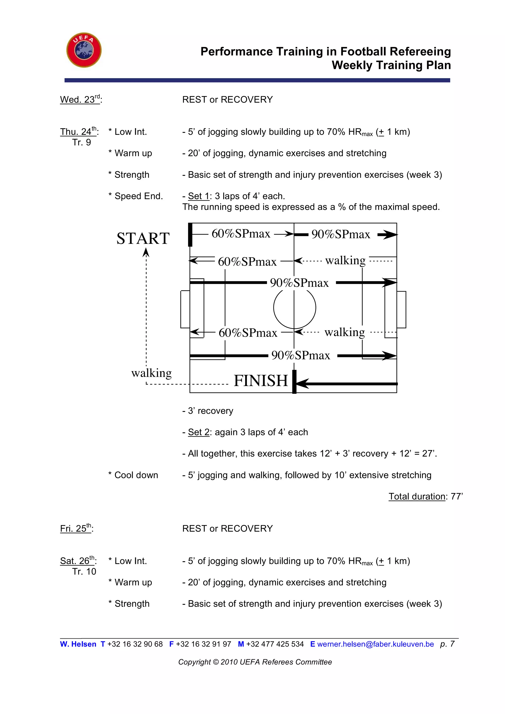 Performance Training in Football Refereeing
                                                          Weekly Training Plan

Wed. 23rd:                      REST or RECOVERY


Thu. 24th:   * Low Int.         - 5’ of jogging slowly building up to 70% HRmax (+ 1 km)
  Tr. 9
             * Warm up          - 20’ of jogging, dynamic exercises and stretching

             * Strength         - Basic set of strength and injury prevention exercises (week 3)

             * Speed End.       - Set 1: 3 laps of 4’ each.
                                The running speed is expressed as a % of the maximal speed.


                                       60%SPmax                    90%SPmax
               START
                                         60%SPmax                    walking
                                                       90%SPmax


                                         60%SPmax                    walking
                                                       90%SPmax
                  walking
                                                FINISH
                                - 3’ recovery

                                - Set 2: again 3 laps of 4’ each

                                - All together, this exercise takes 12’ + 3’ recovery + 12’ = 27’.

             * Cool down        - 5’ jogging and walking, followed by 10’ extensive stretching

                                                                                      Total duration: 77’


Fri. 25th:                      REST or RECOVERY


Sat. 26th:   * Low Int.         - 5’ of jogging slowly building up to 70% HRmax (+ 1 km)
  Tr. 10
             * Warm up          - 20’ of jogging, dynamic exercises and stretching

             * Strength         - Basic set of strength and injury prevention exercises (week 3)


_________________________________________________________________________________________________________
W. Helsen T +32 16 32 90 68 F +32 16 32 91 97 M +32 477 425 534 E werner.helsen@faber.kuleuven.be p. 7

                               Copyright © 2010 UEFA Referees Committee
 