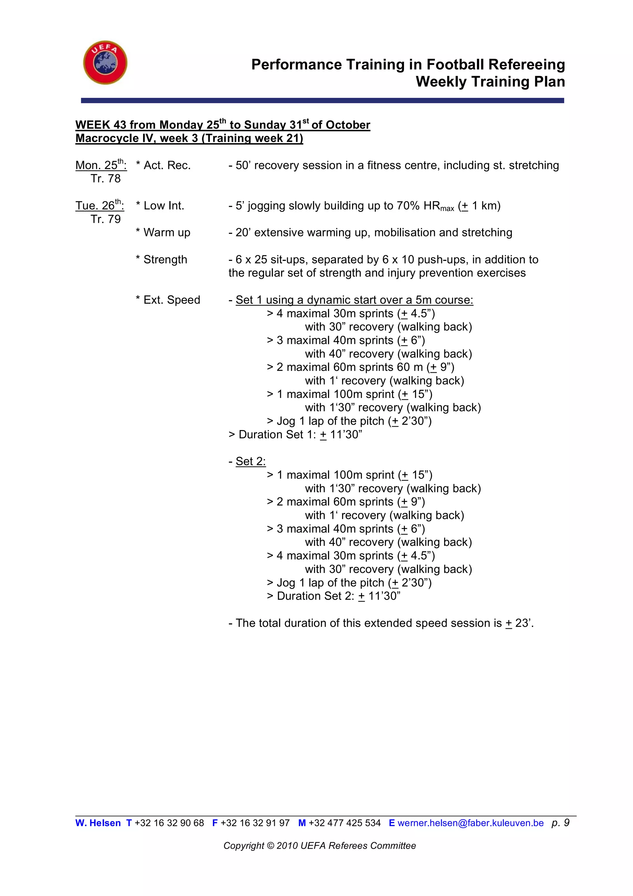Performance Training in Football Refereeing
                                                           Weekly Training Plan

WEEK 43 from Monday 25th to Sunday 31st of October
Macrocycle IV, week 3 (Training week 21)

Mon. 25th: * Act. Rec.          - 50’ recovery session in a fitness centre, including st. stretching
  Tr. 78

Tue. 26th:   * Low Int.         - 5’ jogging slowly building up to 70% HRmax (+ 1 km)
  Tr. 79
             * Warm up          - 20’ extensive warming up, mobilisation and stretching

             * Strength         - 6 x 25 sit-ups, separated by 6 x 10 push-ups, in addition to
                                the regular set of strength and injury prevention exercises

             * Ext. Speed       - Set 1 using a dynamic start over a 5m course:
                                        > 4 maximal 30m sprints (+ 4.5”)
                                               with 30” recovery (walking back)
                                        > 3 maximal 40m sprints (+ 6”)
                                               with 40” recovery (walking back)
                                        > 2 maximal 60m sprints 60 m (+ 9”)
                                               with 1‘ recovery (walking back)
                                        > 1 maximal 100m sprint (+ 15”)
                                               with 1‘30” recovery (walking back)
                                        > Jog 1 lap of the pitch (+ 2’30”)
                                > Duration Set 1: + 11’30”

                                - Set 2:
                                           > 1 maximal 100m sprint (+ 15”)
                                                  with 1‘30” recovery (walking back)
                                           > 2 maximal 60m sprints (+ 9”)
                                                  with 1‘ recovery (walking back)
                                           > 3 maximal 40m sprints (+ 6”)
                                                  with 40” recovery (walking back)
                                           > 4 maximal 30m sprints (+ 4.5”)
                                                  with 30” recovery (walking back)
                                           > Jog 1 lap of the pitch (+ 2’30”)
                                           > Duration Set 2: + 11’30”

                                - The total duration of this extended speed session is + 23’.




__________________________________________________________________________________________________________
W. Helsen T +32 16 32 90 68 F +32 16 32 91 97 M +32 477 425 534 E werner.helsen@faber.kuleuven.be p. 9

                               Copyright © 2010 UEFA Referees Committee
 