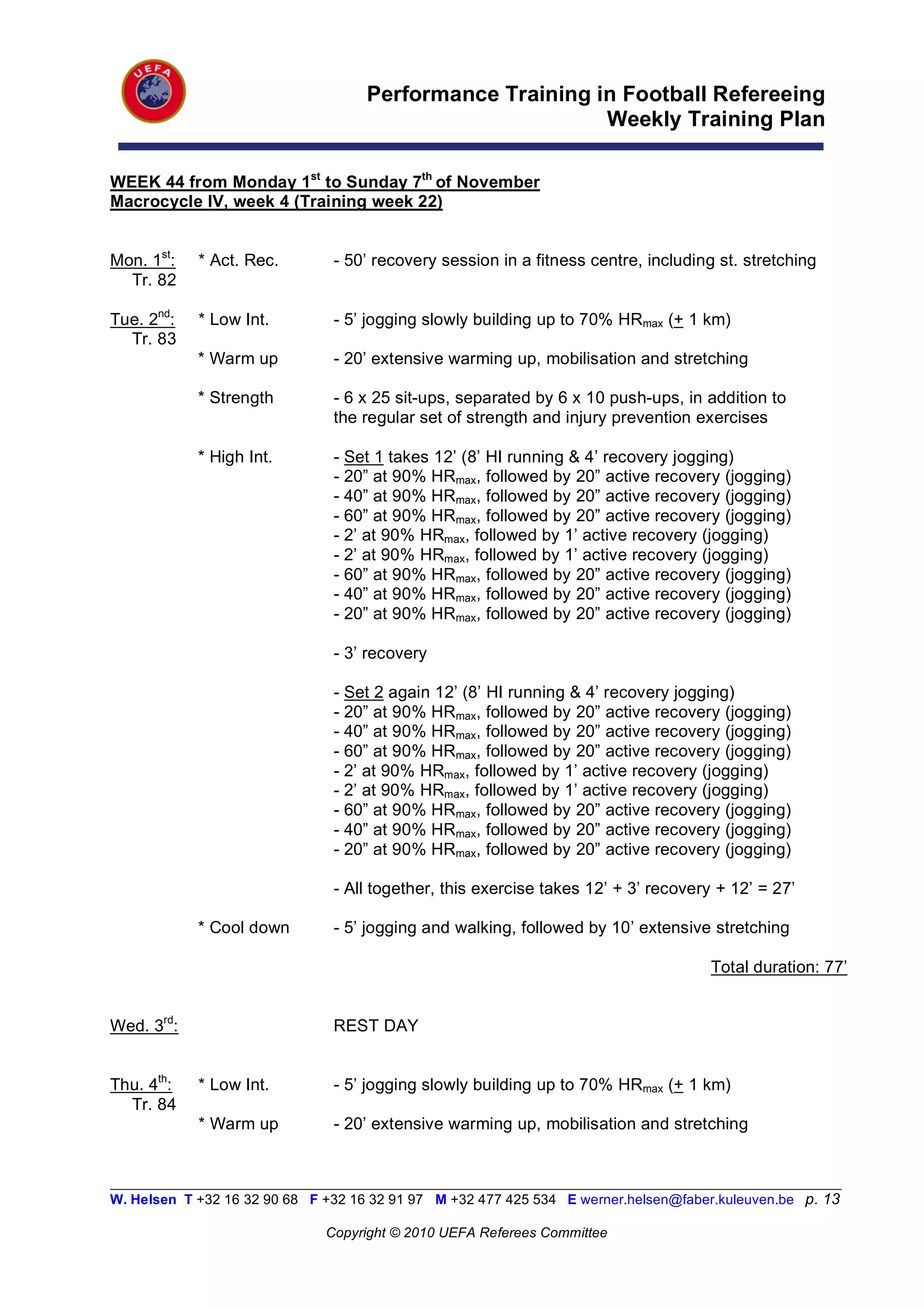 Performance Training in Football Refereeing
                                                           Weekly Training Plan

WEEK 44 from Monday 1st to Sunday 7th of November
Macrocycle IV, week 4 (Training week 22)


Mon. 1st:   * Act. Rec.         - 50’ recovery session in a fitness centre, including st. stretching
  Tr. 82

Tue. 2nd:   * Low Int.          - 5’ jogging slowly building up to 70% HRmax (+ 1 km)
  Tr. 83
            * Warm up           - 20’ extensive warming up, mobilisation and stretching

            * Strength          - 6 x 25 sit-ups, separated by 6 x 10 push-ups, in addition to
                                the regular set of strength and injury prevention exercises

            * High Int.         - Set 1 takes 12’ (8’ HI running & 4’ recovery jogging)
                                - 20” at 90% HRmax, followed by 20” active recovery (jogging)
                                - 40” at 90% HRmax, followed by 20” active recovery (jogging)
                                - 60” at 90% HRmax, followed by 20” active recovery (jogging)
                                - 2’ at 90% HRmax, followed by 1’ active recovery (jogging)
                                - 2’ at 90% HRmax, followed by 1’ active recovery (jogging)
                                - 60” at 90% HRmax, followed by 20” active recovery (jogging)
                                - 40” at 90% HRmax, followed by 20” active recovery (jogging)
                                - 20” at 90% HRmax, followed by 20” active recovery (jogging)

                                - 3’ recovery

                                - Set 2 again 12’ (8’ HI running & 4’ recovery jogging)
                                - 20” at 90% HRmax, followed by 20” active recovery (jogging)
                                - 40” at 90% HRmax, followed by 20” active recovery (jogging)
                                - 60” at 90% HRmax, followed by 20” active recovery (jogging)
                                - 2’ at 90% HRmax, followed by 1’ active recovery (jogging)
                                - 2’ at 90% HRmax, followed by 1’ active recovery (jogging)
                                - 60” at 90% HRmax, followed by 20” active recovery (jogging)
                                - 40” at 90% HRmax, followed by 20” active recovery (jogging)
                                - 20” at 90% HRmax, followed by 20” active recovery (jogging)

                                - All together, this exercise takes 12’ + 3’ recovery + 12’ = 27’

            * Cool down         - 5’ jogging and walking, followed by 10’ extensive stretching

                                                                                       Total duration: 77’


Wed. 3rd:                       REST DAY


Thu. 4th:   * Low Int.          - 5’ jogging slowly building up to 70% HRmax (+ 1 km)
  Tr. 84
            * Warm up           - 20’ extensive warming up, mobilisation and stretching


__________________________________________________________________________________________________________
W. Helsen T +32 16 32 90 68 F +32 16 32 91 97 M +32 477 425 534 E werner.helsen@faber.kuleuven.be p. 13

                               Copyright © 2010 UEFA Referees Committee
 