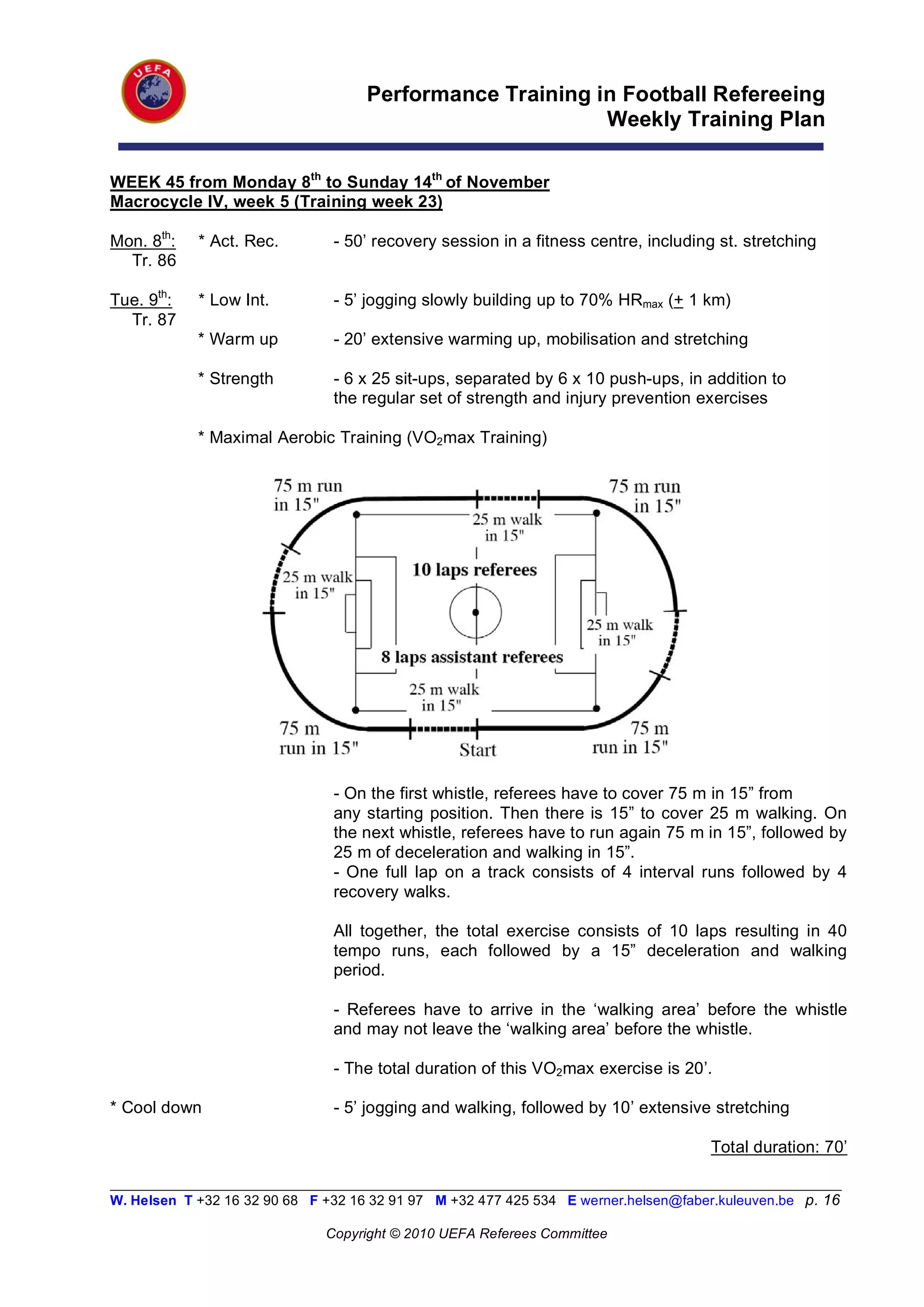 Performance Training in Football Refereeing
                                                           Weekly Training Plan

WEEK 45 from Monday 8th to Sunday 14th of November
Macrocycle IV, week 5 (Training week 23)

Mon. 8th:   * Act. Rec.         - 50’ recovery session in a fitness centre, including st. stretching
  Tr. 86

Tue. 9th:   * Low Int.          - 5’ jogging slowly building up to 70% HRmax (+ 1 km)
  Tr. 87
            * Warm up           - 20’ extensive warming up, mobilisation and stretching

            * Strength          - 6 x 25 sit-ups, separated by 6 x 10 push-ups, in addition to
                                the regular set of strength and injury prevention exercises

            * Maximal Aerobic Training (VO2max Training)




                                - On the first whistle, referees have to cover 75 m in 15” from
                                any starting position. Then there is 15” to cover 25 m walking. On
                                the next whistle, referees have to run again 75 m in 15”, followed by
                                25 m of deceleration and walking in 15”.
                                - One full lap on a track consists of 4 interval runs followed by 4
                                recovery walks.

                                All together, the total exercise consists of 10 laps resulting in 40
                                tempo runs, each followed by a 15” deceleration and walking
                                period.

                                - Referees have to arrive in the ‘walking area’ before the whistle
                                and may not leave the ‘walking area’ before the whistle.

                                - The total duration of this VO2max exercise is 20’.

* Cool down                     - 5’ jogging and walking, followed by 10’ extensive stretching

                                                                                       Total duration: 70’

__________________________________________________________________________________________________________
W. Helsen T +32 16 32 90 68 F +32 16 32 91 97 M +32 477 425 534 E werner.helsen@faber.kuleuven.be p. 16

                               Copyright © 2010 UEFA Referees Committee
 