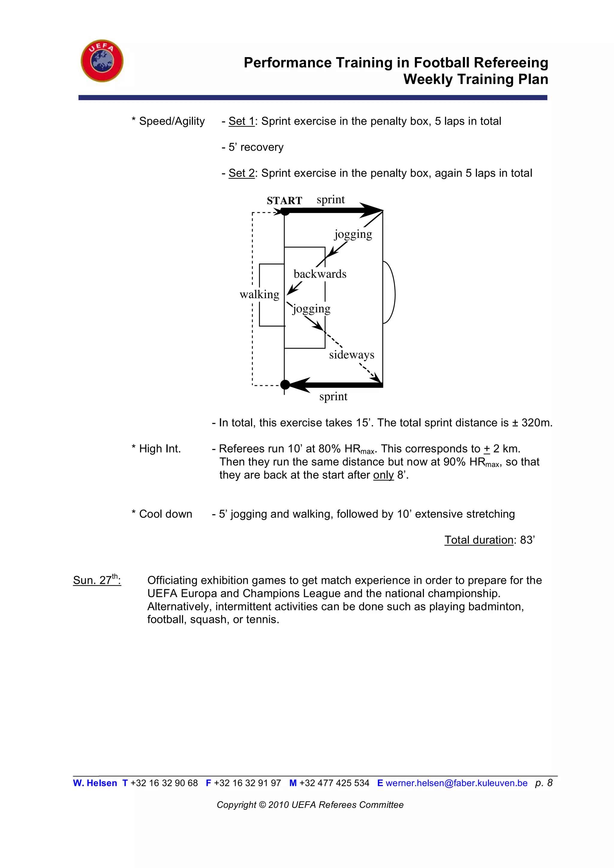 Performance Training in Football Refereeing
                                                           Weekly Training Plan

             * Speed/Agility     - Set 1: Sprint exercise in the penalty box, 5 laps in total

                                 - 5’ recovery

                                 - Set 2: Sprint exercise in the penalty box, again 5 laps in total

                                          START      sprint

                                                           jogging


                                                 backwards
                                    walking
                                                 jogging


                                                        sideways


                                                     sprint

                               - In total, this exercise takes 15’. The total sprint distance is ± 320m.

             * High Int.       - Referees run 10’ at 80% HRmax. This corresponds to + 2 km.
                                 Then they run the same distance but now at 90% HRmax, so that
                                 they are back at the start after only 8’.


             * Cool down       - 5’ jogging and walking, followed by 10’ extensive stretching

                                                                                Total duration: 83’


Sun. 27th:      Officiating exhibition games to get match experience in order to prepare for the
                UEFA Europa and Champions League and the national championship.
                Alternatively, intermittent activities can be done such as playing badminton,
                football, squash, or tennis.




_________________________________________________________________________________________________________
W. Helsen T +32 16 32 90 68 F +32 16 32 91 97 M +32 477 425 534 E werner.helsen@faber.kuleuven.be p. 8

                               Copyright © 2010 UEFA Referees Committee
 