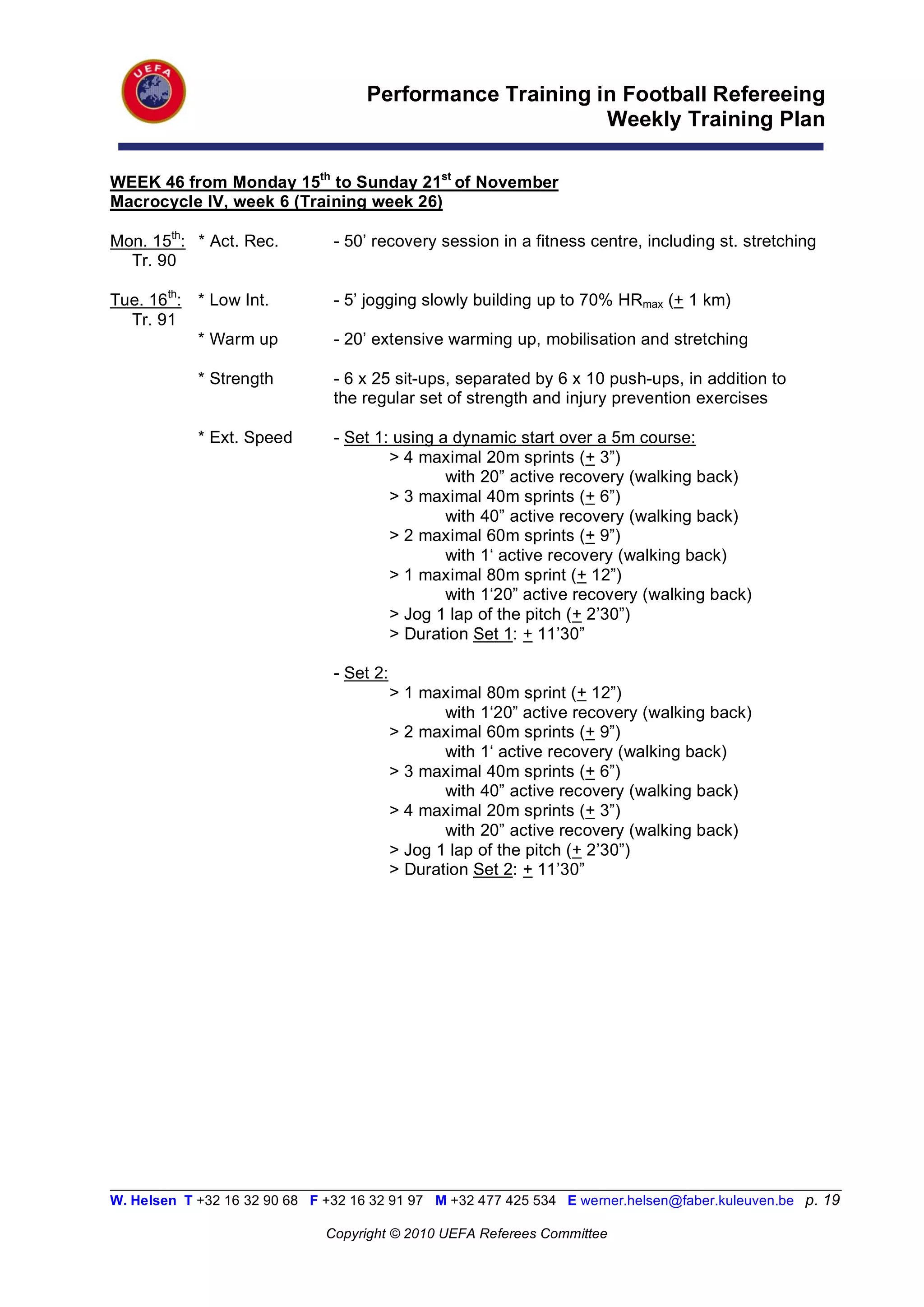 Performance Training in Football Refereeing
                                                           Weekly Training Plan

WEEK 46 from Monday 15th to Sunday 21st of November
Macrocycle IV, week 6 (Training week 26)

Mon. 15th: * Act. Rec.          - 50’ recovery session in a fitness centre, including st. stretching
  Tr. 90

Tue. 16th: * Low Int.           - 5’ jogging slowly building up to 70% HRmax (+ 1 km)
  Tr. 91
           * Warm up            - 20’ extensive warming up, mobilisation and stretching

            * Strength          - 6 x 25 sit-ups, separated by 6 x 10 push-ups, in addition to
                                the regular set of strength and injury prevention exercises

            * Ext. Speed        - Set 1: using a dynamic start over a 5m course:
                                        > 4 maximal 20m sprints (+ 3”)
                                                with 20” active recovery (walking back)
                                        > 3 maximal 40m sprints (+ 6”)
                                                with 40” active recovery (walking back)
                                        > 2 maximal 60m sprints (+ 9”)
                                                with 1‘ active recovery (walking back)
                                        > 1 maximal 80m sprint (+ 12”)
                                                with 1‘20” active recovery (walking back)
                                        > Jog 1 lap of the pitch (+ 2’30”)
                                        > Duration Set 1: + 11’30”

                                - Set 2:
                                           > 1 maximal 80m sprint (+ 12”)
                                                  with 1‘20” active recovery (walking back)
                                           > 2 maximal 60m sprints (+ 9”)
                                                  with 1‘ active recovery (walking back)
                                           > 3 maximal 40m sprints (+ 6”)
                                                  with 40” active recovery (walking back)
                                           > 4 maximal 20m sprints (+ 3”)
                                                  with 20” active recovery (walking back)
                                           > Jog 1 lap of the pitch (+ 2’30”)
                                           > Duration Set 2: + 11’30”




__________________________________________________________________________________________________________
W. Helsen T +32 16 32 90 68 F +32 16 32 91 97 M +32 477 425 534 E werner.helsen@faber.kuleuven.be p. 19

                               Copyright © 2010 UEFA Referees Committee
 