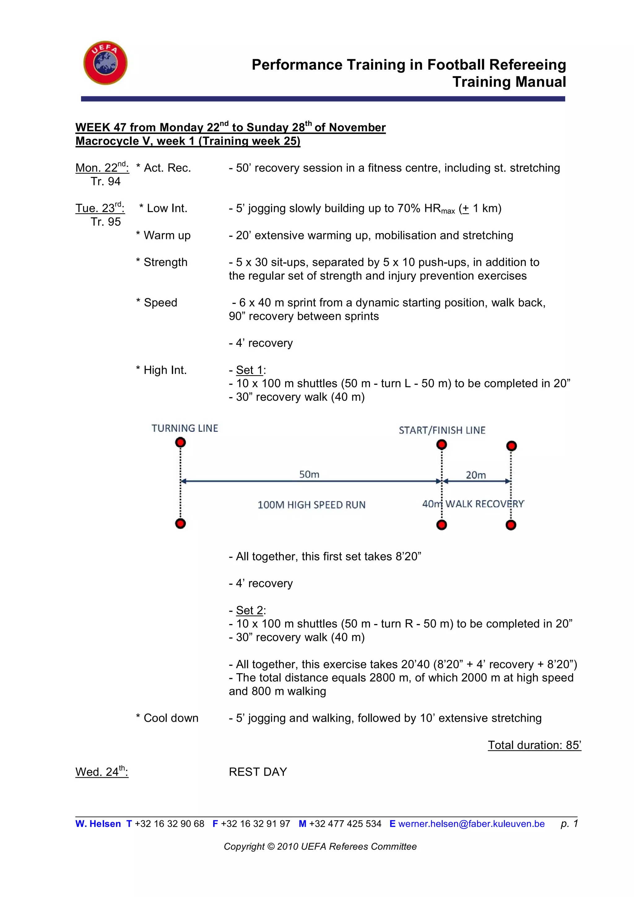 Performance Training in Football Refereeing
                                                                Training Manual


WEEK 47 from Monday 22nd to Sunday 28th of November
Macrocycle V, week 1 (Training week 25)

Mon. 22nd: * Act. Rec.          - 50’ recovery session in a fitness centre, including st. stretching
  Tr. 94

Tue. 23rd:   * Low Int.         - 5’ jogging slowly building up to 70% HRmax (+ 1 km)
  Tr. 95
             * Warm up          - 20’ extensive warming up, mobilisation and stretching

             * Strength         - 5 x 30 sit-ups, separated by 5 x 10 push-ups, in addition to
                                the regular set of strength and injury prevention exercises

             * Speed             - 6 x 40 m sprint from a dynamic starting position, walk back,
                                90” recovery between sprints

                                - 4’ recovery

             * High Int.        - Set 1:
                                - 10 x 100 m shuttles (50 m - turn L - 50 m) to be completed in 20”
                                - 30” recovery walk (40 m)




                                - All together, this first set takes 8’20”

                                - 4’ recovery

                                - Set 2:
                                - 10 x 100 m shuttles (50 m - turn R - 50 m) to be completed in 20”
                                - 30” recovery walk (40 m)

                                - All together, this exercise takes 20’40 (8’20” + 4’ recovery + 8’20”)
                                - The total distance equals 2800 m, of which 2000 m at high speed
                                and 800 m walking

             * Cool down        - 5’ jogging and walking, followed by 10’ extensive stretching

                                                                                       Total duration: 85’

Wed. 24th:                      REST DAY


__________________________________________________________________________________________________________
W. Helsen T +32 16 32 90 68 F +32 16 32 91 97 M +32 477 425 534 E werner.helsen@faber.kuleuven.be      p. 1

                               Copyright © 2010 UEFA Referees Committee
 