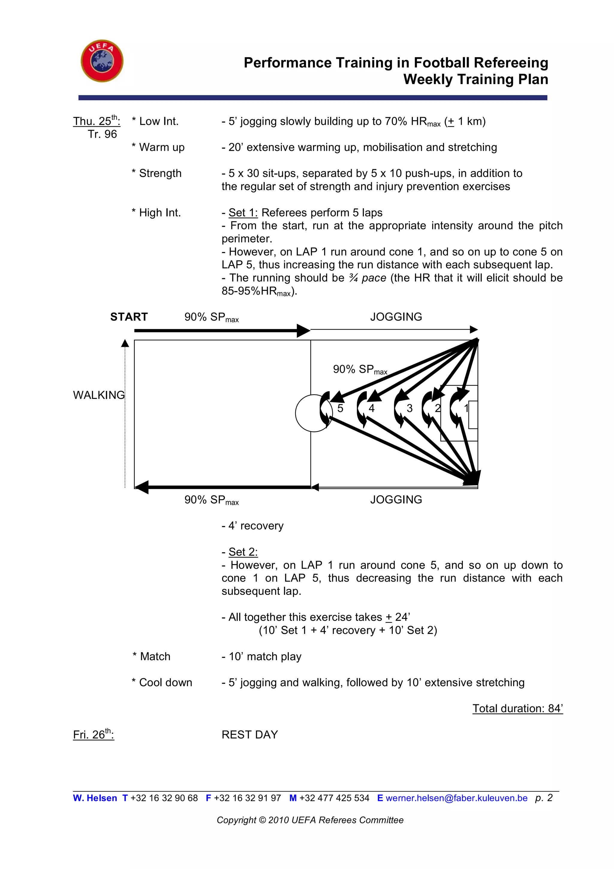Performance Training in Football Refereeing
                                                             Weekly Training Plan

Thu. 25th:   * Low Int.          - 5’ jogging slowly building up to 70% HRmax (+ 1 km)
  Tr. 96
             * Warm up           - 20’ extensive warming up, mobilisation and stretching

             * Strength          - 5 x 30 sit-ups, separated by 5 x 10 push-ups, in addition to
                                 the regular set of strength and injury prevention exercises

             * High Int.         - Set 1: Referees perform 5 laps
                                 - From the start, run at the appropriate intensity around the pitch
                                 perimeter.
                                 - However, on LAP 1 run around cone 1, and so on up to cone 5 on
                                 LAP 5, thus increasing the run distance with each subsequent lap.
                                 - The running should be ¾ pace (the HR that it will elicit should be
                                 85-95%HRmax).

         START             90% SPmax                            JOGGING



                                                        90% SPmax

WALKING
                                                 5       5      4          3   2     1




                           90% SPmax                            JOGGING

                                 - 4’ recovery

                                 - Set 2:
                                 - However, on LAP 1 run around cone 5, and so on up down to
                                 cone 1 on LAP 5, thus decreasing the run distance with each
                                 subsequent lap.

                                 - All together this exercise takes + 24’
                                          (10’ Set 1 + 4’ recovery + 10’ Set 2)

             * Match             - 10’ match play

             * Cool down         - 5’ jogging and walking, followed by 10’ extensive stretching

                                                                                         Total duration: 84’

Fri. 26th:                       REST DAY



__________________________________________________________________________________________________________
W. Helsen T +32 16 32 90 68 F +32 16 32 91 97 M +32 477 425 534 E werner.helsen@faber.kuleuven.be p. 2

                                Copyright © 2010 UEFA Referees Committee
 