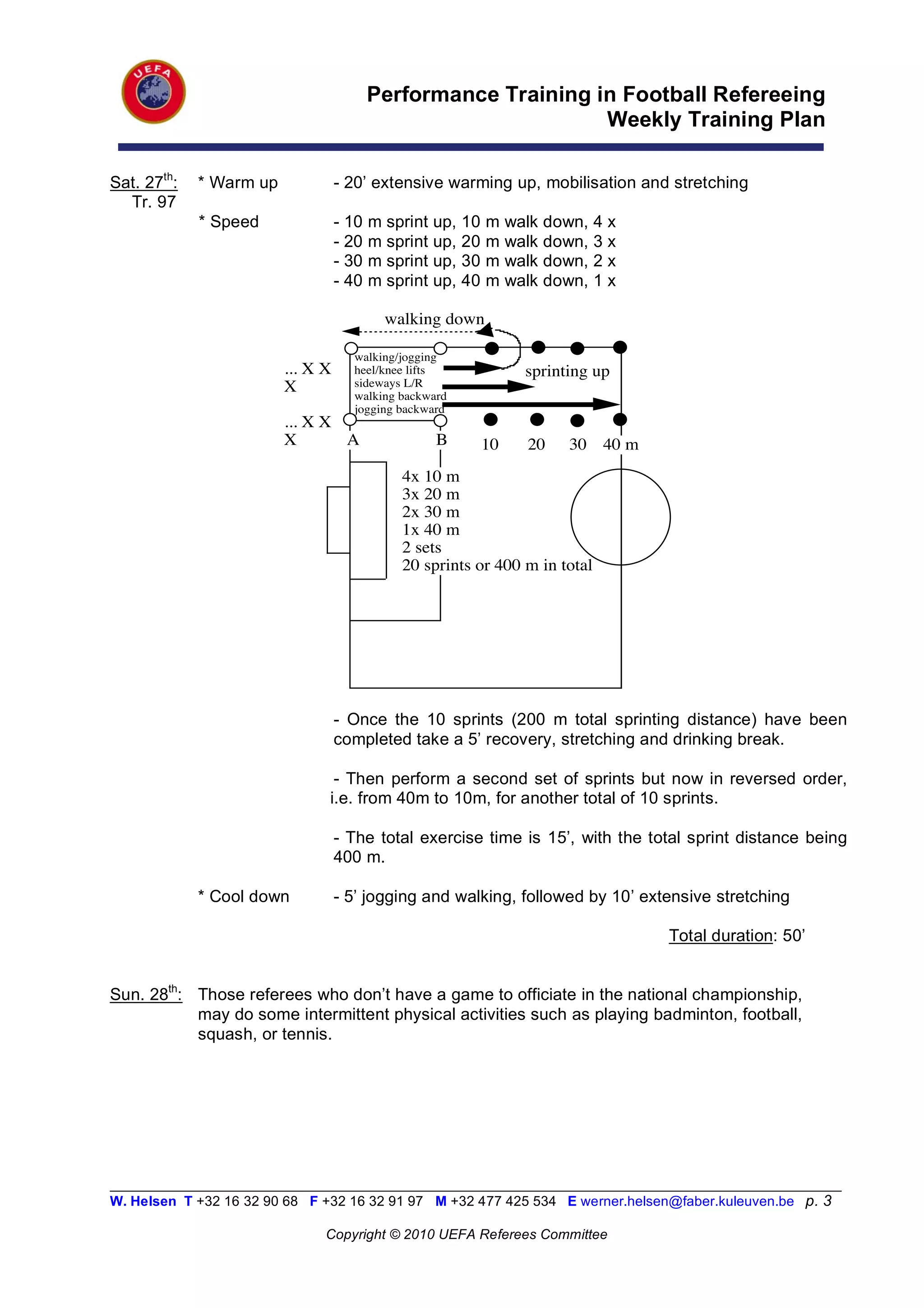 Performance Training in Football Refereeing
                                                                Weekly Training Plan

Sat. 27th:   * Warm up             - 20’ extensive warming up, mobilisation and stretching
  Tr. 97
             * Speed               - 10   m sprint up, 10   m walk down, 4 x
                                   - 20   m sprint up, 20   m walk down, 3 x
                                   - 30   m sprint up, 30   m walk down, 2 x
                                   - 40   m sprint up, 40   m walk down, 1 x

                                            walking down

                                     walking/jogging
                         ... X X     heel/knee lifts             sprinting up
                         X           sideways L/R
                                     walking backward
                                     jogging backward
                         ... X X
                         X       A                 B        10   20    30 40 m
                                              4x 10 m
                                              3x 20 m
                                              2x 30 m
                                              1x 40 m
                                              2 sets
                                              20 sprints or 400 m in total




                                   - Once the 10 sprints (200 m total sprinting distance) have been
                                   completed take a 5’ recovery, stretching and drinking break.

                                - Then perform a second set of sprints but now in reversed order,
                               i.e. from 40m to 10m, for another total of 10 sprints.

                                   - The total exercise time is 15’, with the total sprint distance being
                                   400 m.

             * Cool down           - 5’ jogging and walking, followed by 10’ extensive stretching

                                                                                 Total duration: 50’


Sun. 28th: Those referees who don’t have a game to officiate in the national championship,
           may do some intermittent physical activities such as playing badminton, football,
           squash, or tennis.




__________________________________________________________________________________________________________
W. Helsen T +32 16 32 90 68 F +32 16 32 91 97 M +32 477 425 534 E werner.helsen@faber.kuleuven.be p. 3

                               Copyright © 2010 UEFA Referees Committee
 