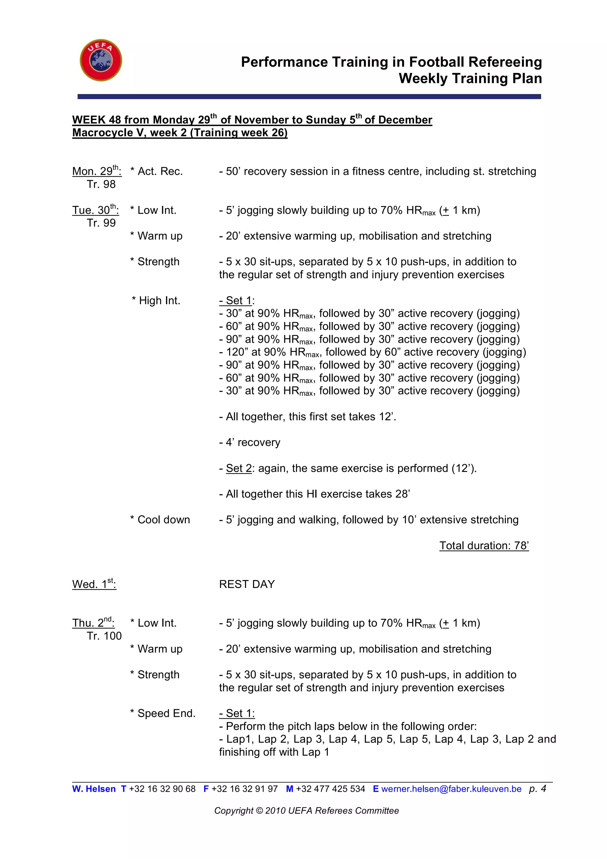 Performance Training in Football Refereeing
                                                           Weekly Training Plan

WEEK 48 from Monday 29th of November to Sunday 5th of December
Macrocycle V, week 2 (Training week 26)


Mon. 29th: * Act. Rec.          - 50’ recovery session in a fitness centre, including st. stretching
  Tr. 98

Tue. 30th: * Low Int.           - 5’ jogging slowly building up to 70% HRmax (+ 1 km)
  Tr. 99
           * Warm up            - 20’ extensive warming up, mobilisation and stretching

            * Strength          - 5 x 30 sit-ups, separated by 5 x 10 push-ups, in addition to
                                the regular set of strength and injury prevention exercises

             * High Int.        - Set 1:
                                - 30” at 90% HRmax, followed by 30” active recovery (jogging)
                                - 60” at 90% HRmax, followed by 30” active recovery (jogging)
                                - 90” at 90% HRmax, followed by 30” active recovery (jogging)
                                - 120” at 90% HRmax, followed by 60” active recovery (jogging)
                                - 90” at 90% HRmax, followed by 30” active recovery (jogging)
                                - 60” at 90% HRmax, followed by 30” active recovery (jogging)
                                - 30” at 90% HRmax, followed by 30” active recovery (jogging)

                                - All together, this first set takes 12’.

                                - 4’ recovery

                                - Set 2: again, the same exercise is performed (12’).

                                - All together this HI exercise takes 28’

            * Cool down         - 5’ jogging and walking, followed by 10’ extensive stretching

                                                                                Total duration: 78’


Wed. 1st:                       REST DAY


Thu. 2nd: * Low Int.            - 5’ jogging slowly building up to 70% HRmax (+ 1 km)
  Tr. 100
          * Warm up             - 20’ extensive warming up, mobilisation and stretching

            * Strength          - 5 x 30 sit-ups, separated by 5 x 10 push-ups, in addition to
                                the regular set of strength and injury prevention exercises

            * Speed End.        - Set 1:
                                - Perform the pitch laps below in the following order:
                                - Lap1, Lap 2, Lap 3, Lap 4, Lap 5, Lap 5, Lap 4, Lap 3, Lap 2 and
                                finishing off with Lap 1

__________________________________________________________________________________________________________
W. Helsen T +32 16 32 90 68 F +32 16 32 91 97 M +32 477 425 534 E werner.helsen@faber.kuleuven.be p. 4

                               Copyright © 2010 UEFA Referees Committee
 