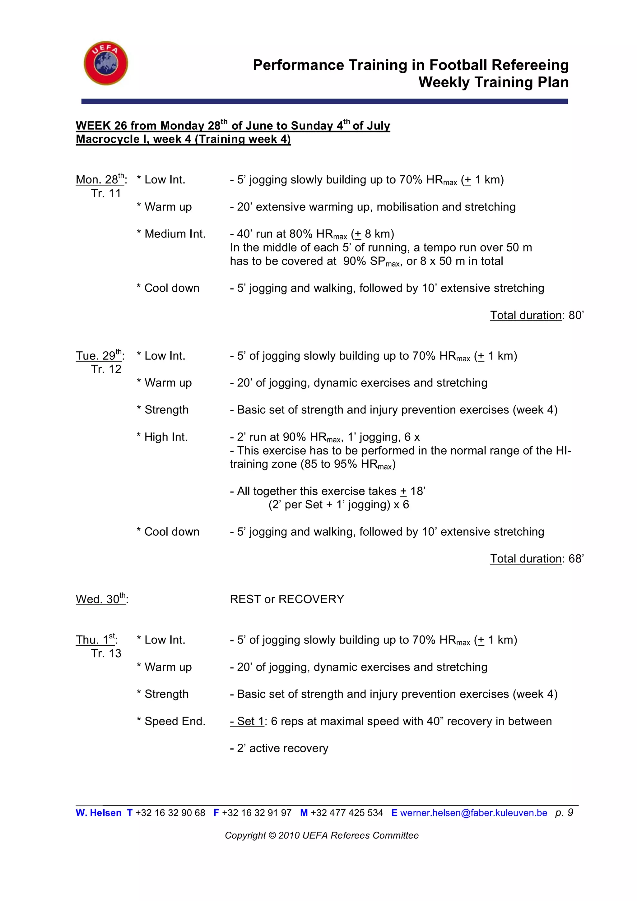 Performance Training in Football Refereeing
                                                          Weekly Training Plan

WEEK 26 from Monday 28th of June to Sunday 4th of July
Macrocycle I, week 4 (Training week 4)


Mon. 28th: * Low Int.           - 5’ jogging slowly building up to 70% HRmax (+ 1 km)
  Tr. 11
           * Warm up            - 20’ extensive warming up, mobilisation and stretching

             * Medium Int.      - 40’ run at 80% HRmax (+ 8 km)
                                In the middle of each 5’ of running, a tempo run over 50 m
                                has to be covered at 90% SPmax, or 8 x 50 m in total

             * Cool down        - 5’ jogging and walking, followed by 10’ extensive stretching

                                                                                      Total duration: 80’


Tue. 29th:   * Low Int.         - 5’ of jogging slowly building up to 70% HRmax (+ 1 km)
  Tr. 12
             * Warm up          - 20’ of jogging, dynamic exercises and stretching

             * Strength         - Basic set of strength and injury prevention exercises (week 4)

             * High Int.        - 2’ run at 90% HRmax, 1’ jogging, 6 x
                                - This exercise has to be performed in the normal range of the HI-
                                training zone (85 to 95% HRmax)

                                - All together this exercise takes + 18’
                                         (2’ per Set + 1’ jogging) x 6

             * Cool down        - 5’ jogging and walking, followed by 10’ extensive stretching

                                                                                      Total duration: 68’


Wed. 30th:                      REST or RECOVERY


Thu. 1st:    * Low Int.         - 5’ of jogging slowly building up to 70% HRmax (+ 1 km)
  Tr. 13
             * Warm up          - 20’ of jogging, dynamic exercises and stretching

             * Strength         - Basic set of strength and injury prevention exercises (week 4)

             * Speed End.       - Set 1: 6 reps at maximal speed with 40” recovery in between

                                - 2’ active recovery



_________________________________________________________________________________________________________
W. Helsen T +32 16 32 90 68 F +32 16 32 91 97 M +32 477 425 534 E werner.helsen@faber.kuleuven.be p. 9

                               Copyright © 2010 UEFA Referees Committee
 