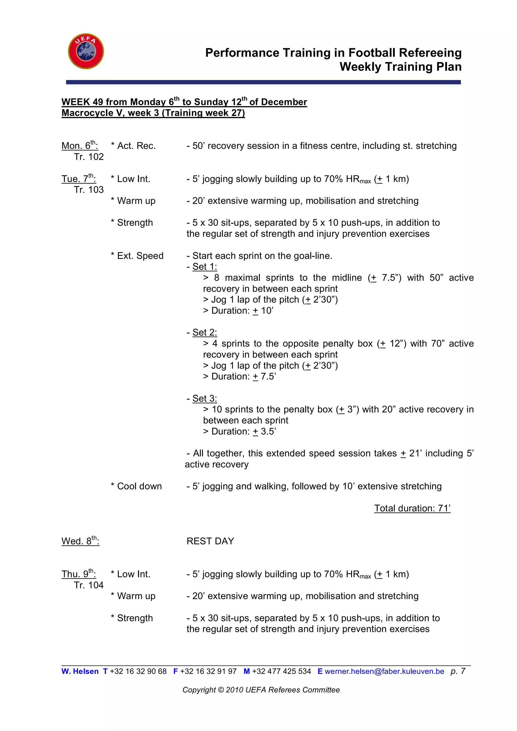 Performance Training in Football Refereeing
                                                           Weekly Training Plan

WEEK 49 from Monday 6th to Sunday 12th of December
Macrocycle V, week 3 (Training week 27)


Mon. 6th: * Act. Rec.           - 50’ recovery session in a fitness centre, including st. stretching
  Tr. 102

Tue. 7th: * Low Int.            - 5’ jogging slowly building up to 70% HRmax (+ 1 km)
  Tr. 103
          * Warm up             - 20’ extensive warming up, mobilisation and stretching

            * Strength          - 5 x 30 sit-ups, separated by 5 x 10 push-ups, in addition to
                                the regular set of strength and injury prevention exercises

            * Ext. Speed        - Start each sprint on the goal-line.
                                - Set 1:
                                    > 8 maximal sprints to the midline (+ 7.5”) with 50” active
                                    recovery in between each sprint
                                    > Jog 1 lap of the pitch (+ 2’30”)
                                    > Duration: + 10’

                                - Set 2:
                                    > 4 sprints to the opposite penalty box (+ 12”) with 70” active
                                    recovery in between each sprint
                                    > Jog 1 lap of the pitch (+ 2’30”)
                                    > Duration: + 7.5’

                                - Set 3:
                                    > 10 sprints to the penalty box (+ 3”) with 20” active recovery in
                                    between each sprint
                                    > Duration: + 3.5’

                               - All together, this extended speed session takes + 21’ including 5’
                               active recovery

            * Cool down         - 5’ jogging and walking, followed by 10’ extensive stretching

                                                                                Total duration: 71’


Wed. 8th:                       REST DAY


Thu. 9th: * Low Int.            - 5’ jogging slowly building up to 70% HRmax (+ 1 km)
  Tr. 104
          * Warm up             - 20’ extensive warming up, mobilisation and stretching

            * Strength          - 5 x 30 sit-ups, separated by 5 x 10 push-ups, in addition to
                                the regular set of strength and injury prevention exercises


__________________________________________________________________________________________________________
W. Helsen T +32 16 32 90 68 F +32 16 32 91 97 M +32 477 425 534 E werner.helsen@faber.kuleuven.be p. 7

                               Copyright © 2010 UEFA Referees Committee
 