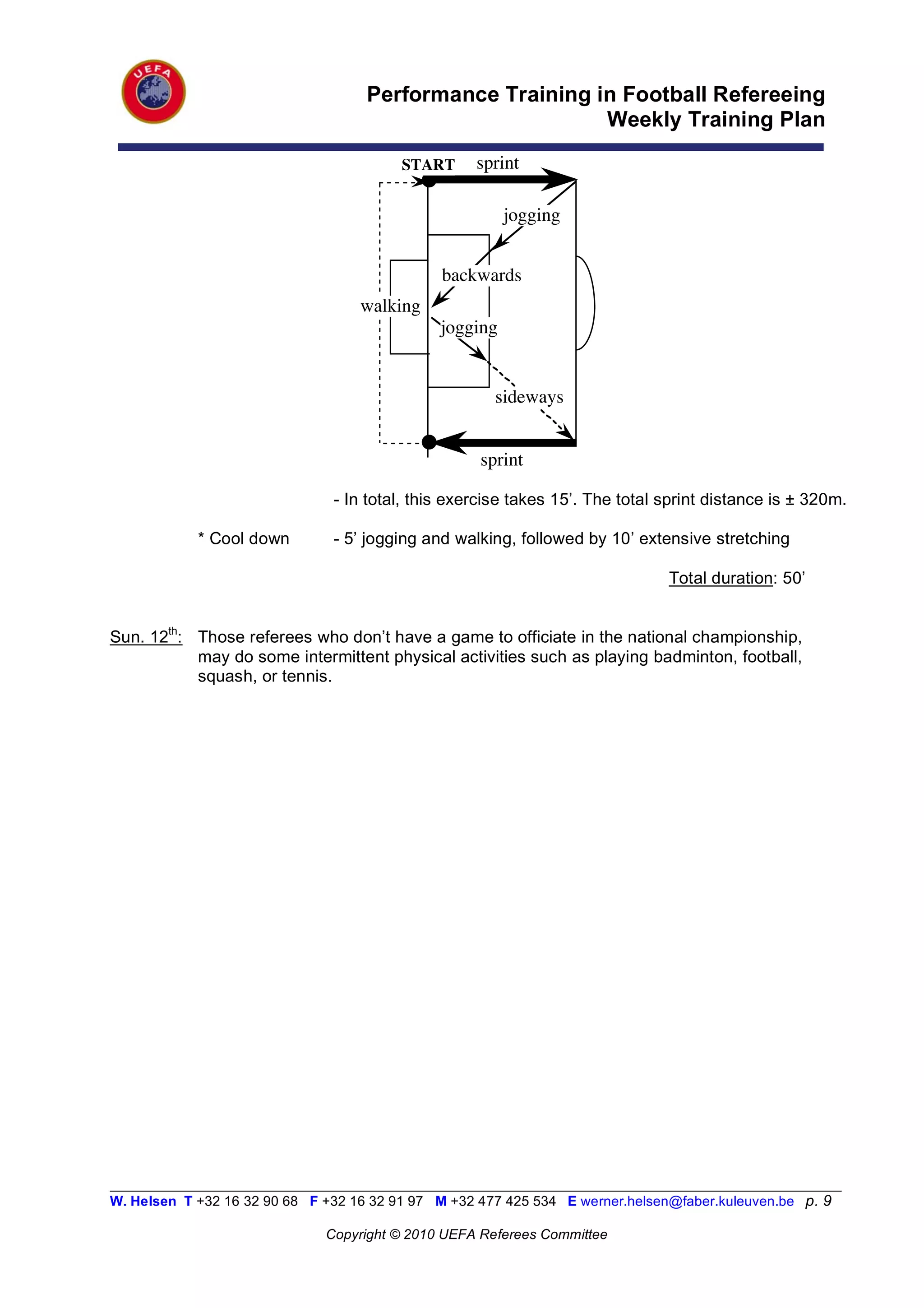 Performance Training in Football Refereeing
                                                           Weekly Training Plan

                                          START      sprint

                                                         jogging


                                                backwards
                                    walking
                                               jogging


                                                       sideways


                                                     sprint

                                - In total, this exercise takes 15’. The total sprint distance is ± 320m.

            * Cool down         - 5’ jogging and walking, followed by 10’ extensive stretching

                                                                                Total duration: 50’


Sun. 12th: Those referees who don’t have a game to officiate in the national championship,
           may do some intermittent physical activities such as playing badminton, football,
           squash, or tennis.




__________________________________________________________________________________________________________
W. Helsen T +32 16 32 90 68 F +32 16 32 91 97 M +32 477 425 534 E werner.helsen@faber.kuleuven.be p. 9

                               Copyright © 2010 UEFA Referees Committee
 