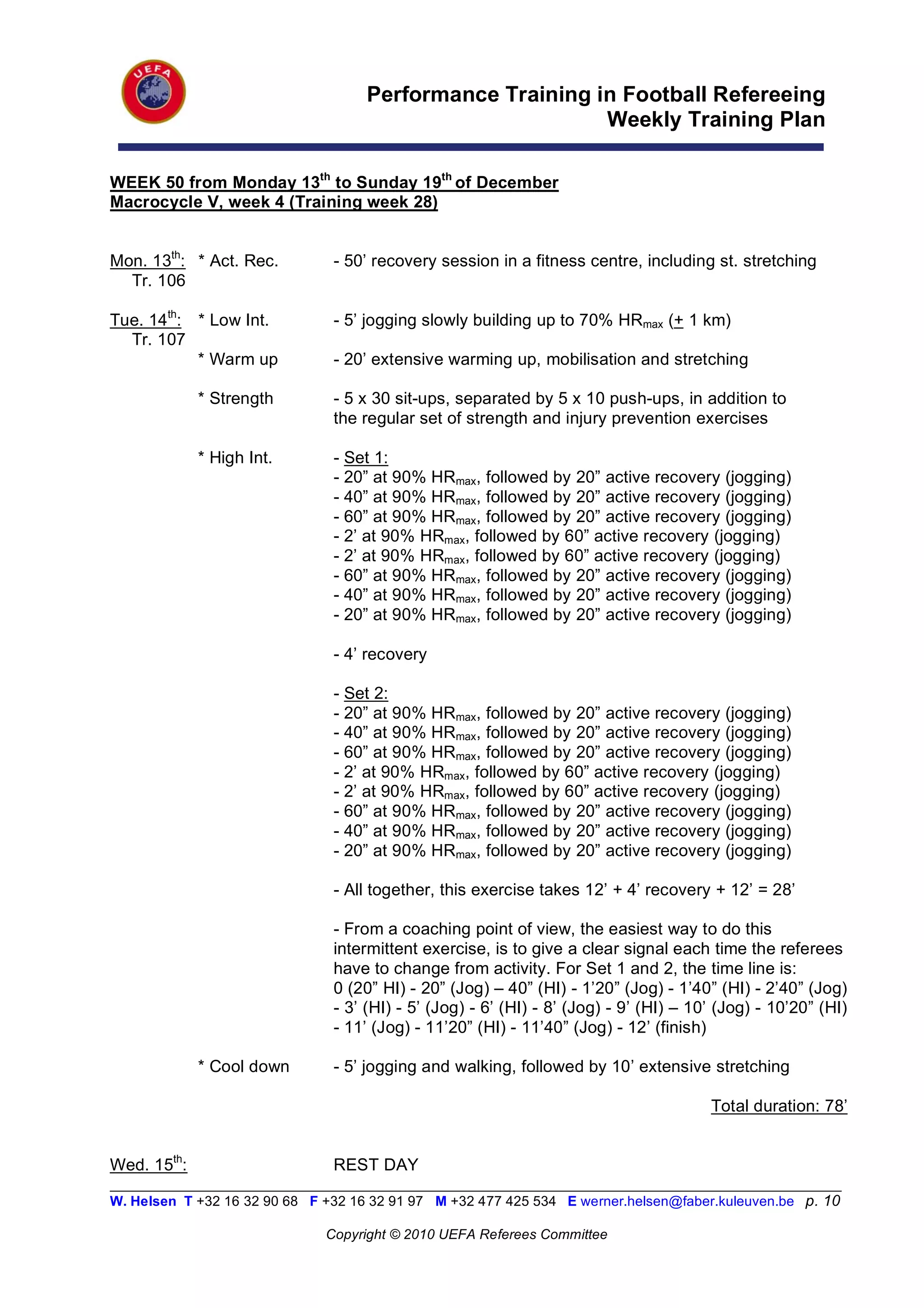 Performance Training in Football Refereeing
                                                           Weekly Training Plan

WEEK 50 from Monday 13th to Sunday 19th of December
Macrocycle V, week 4 (Training week 28)


Mon. 13th: * Act. Rec.          - 50’ recovery session in a fitness centre, including st. stretching
  Tr. 106

Tue. 14th: * Low Int.           - 5’ jogging slowly building up to 70% HRmax (+ 1 km)
  Tr. 107
           * Warm up            - 20’ extensive warming up, mobilisation and stretching

             * Strength         - 5 x 30 sit-ups, separated by 5 x 10 push-ups, in addition to
                                the regular set of strength and injury prevention exercises

             * High Int.        - Set 1:
                                - 20” at 90% HRmax, followed by 20” active recovery (jogging)
                                - 40” at 90% HRmax, followed by 20” active recovery (jogging)
                                - 60” at 90% HRmax, followed by 20” active recovery (jogging)
                                - 2’ at 90% HRmax, followed by 60” active recovery (jogging)
                                - 2’ at 90% HRmax, followed by 60” active recovery (jogging)
                                - 60” at 90% HRmax, followed by 20” active recovery (jogging)
                                - 40” at 90% HRmax, followed by 20” active recovery (jogging)
                                - 20” at 90% HRmax, followed by 20” active recovery (jogging)

                                - 4’ recovery

                                - Set 2:
                                - 20” at 90% HRmax, followed by 20” active recovery (jogging)
                                - 40” at 90% HRmax, followed by 20” active recovery (jogging)
                                - 60” at 90% HRmax, followed by 20” active recovery (jogging)
                                - 2’ at 90% HRmax, followed by 60” active recovery (jogging)
                                - 2’ at 90% HRmax, followed by 60” active recovery (jogging)
                                - 60” at 90% HRmax, followed by 20” active recovery (jogging)
                                - 40” at 90% HRmax, followed by 20” active recovery (jogging)
                                - 20” at 90% HRmax, followed by 20” active recovery (jogging)

                                - All together, this exercise takes 12’ + 4’ recovery + 12’ = 28’

                                - From a coaching point of view, the easiest way to do this
                                intermittent exercise, is to give a clear signal each time the referees
                                have to change from activity. For Set 1 and 2, the time line is:
                                0 (20” HI) - 20” (Jog) – 40” (HI) - 1’20” (Jog) - 1’40” (HI) - 2’40” (Jog)
                                - 3’ (HI) - 5’ (Jog) - 6’ (HI) - 8’ (Jog) - 9’ (HI) – 10’ (Jog) - 10’20” (HI)
                                - 11’ (Jog) - 11’20” (HI) - 11’40” (Jog) - 12’ (finish)

             * Cool down        - 5’ jogging and walking, followed by 10’ extensive stretching

                                                                                        Total duration: 78’


Wed. 15th:                      REST DAY
__________________________________________________________________________________________________________
W. Helsen T +32 16 32 90 68 F +32 16 32 91 97 M +32 477 425 534 E werner.helsen@faber.kuleuven.be p. 10

                               Copyright © 2010 UEFA Referees Committee
 