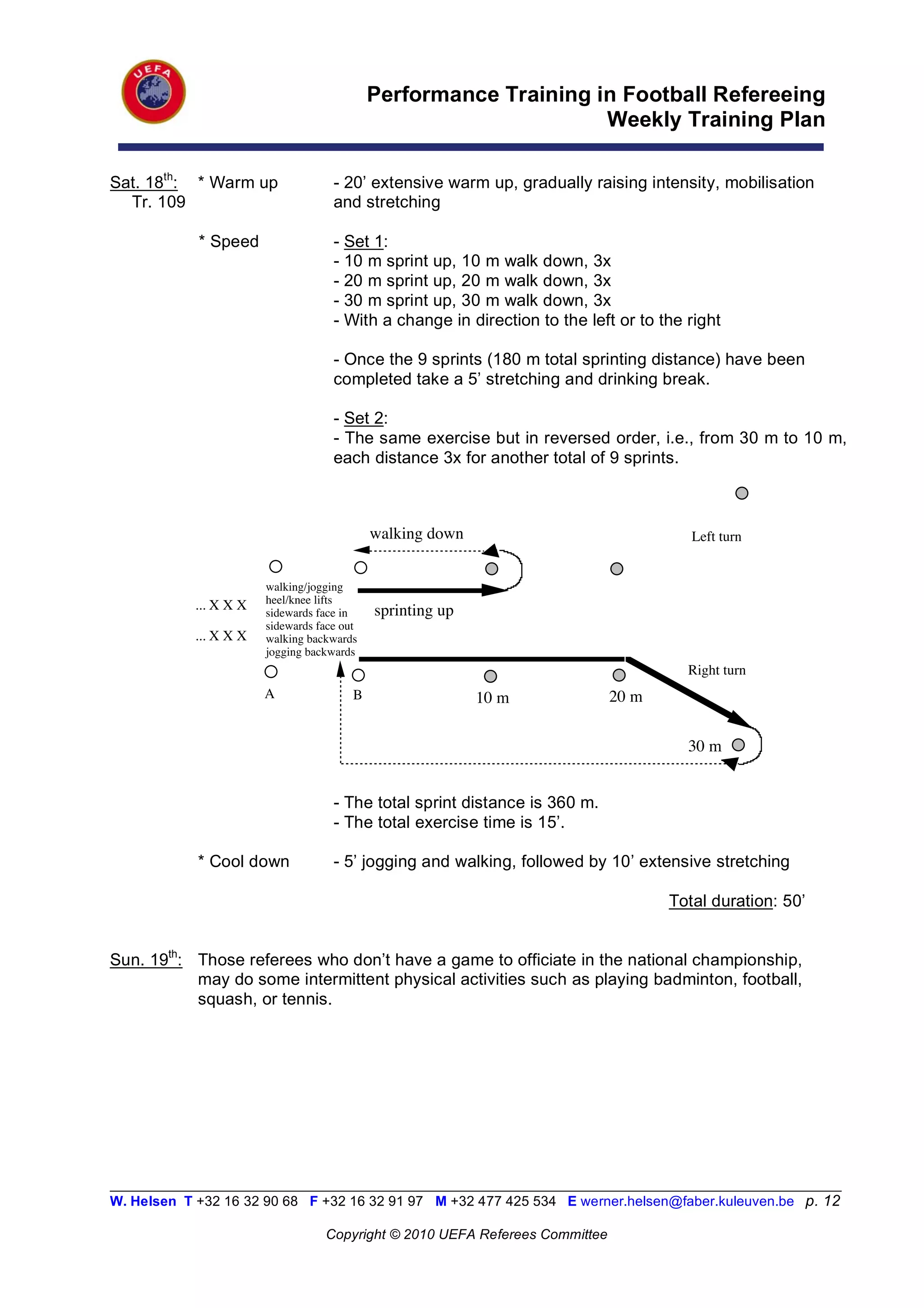 Performance Training in Football Refereeing
                                                                   Weekly Training Plan

Sat. 18th: * Warm up                 - 20’ extensive warm up, gradually raising intensity, mobilisation
  Tr. 109                            and stretching

            * Speed                  - Set 1:
                                     - 10 m sprint up, 10 m walk down, 3x
                                     - 20 m sprint up, 20 m walk down, 3x
                                     - 30 m sprint up, 30 m walk down, 3x
                                     - With a change in direction to the left or to the right

                                     - Once the 9 sprints (180 m total sprinting distance) have been
                                     completed take a 5’ stretching and drinking break.

                                     - Set 2:
                                     - The same exercise but in reversed order, i.e., from 30 m to 10 m,
                                     each distance 3x for another total of 9 sprints.



                                             walking down                               Left turn


                        walking/jogging
                        heel/knee lifts
            ... X X X                        sprinting up
                        sidewards face in
                        sidewards face out
            ... X X X   walking backwards
                        jogging backwards
                                                                                        Right turn
                        A                B                  10 m              20 m

                                                                                        30 m


                                     - The total sprint distance is 360 m.
                                     - The total exercise time is 15’.

            * Cool down              - 5’ jogging and walking, followed by 10’ extensive stretching

                                                                                     Total duration: 50’


Sun. 19th: Those referees who don’t have a game to officiate in the national championship,
           may do some intermittent physical activities such as playing badminton, football,
           squash, or tennis.




__________________________________________________________________________________________________________
W. Helsen T +32 16 32 90 68 F +32 16 32 91 97 M +32 477 425 534 E werner.helsen@faber.kuleuven.be p. 12

                                   Copyright © 2010 UEFA Referees Committee
 