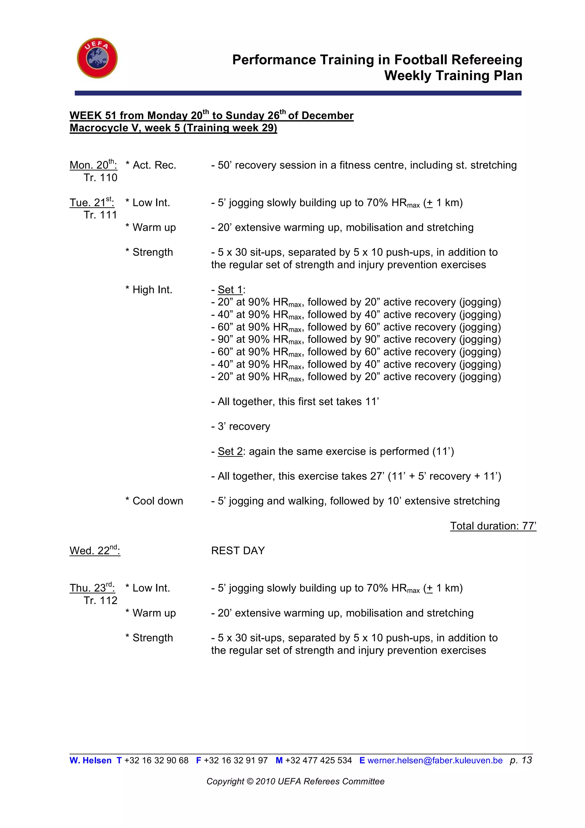 Performance Training in Football Refereeing
                                                           Weekly Training Plan

WEEK 51 from Monday 20th to Sunday 26th of December
Macrocycle V, week 5 (Training week 29)


Mon. 20th: * Act. Rec.          - 50’ recovery session in a fitness centre, including st. stretching
  Tr. 110

Tue. 21st: * Low Int.           - 5’ jogging slowly building up to 70% HRmax (+ 1 km)
  Tr. 111
           * Warm up            - 20’ extensive warming up, mobilisation and stretching

             * Strength         - 5 x 30 sit-ups, separated by 5 x 10 push-ups, in addition to
                                the regular set of strength and injury prevention exercises

             * High Int.        - Set 1:
                                - 20” at 90% HRmax, followed by     20”    active recovery (jogging)
                                - 40” at 90% HRmax, followed by     40”    active recovery (jogging)
                                - 60” at 90% HRmax, followed by     60”    active recovery (jogging)
                                - 90” at 90% HRmax, followed by     90”    active recovery (jogging)
                                - 60” at 90% HRmax, followed by     60”    active recovery (jogging)
                                - 40” at 90% HRmax, followed by     40”    active recovery (jogging)
                                - 20” at 90% HRmax, followed by     20”    active recovery (jogging)

                                - All together, this first set takes 11’

                                - 3’ recovery

                                - Set 2: again the same exercise is performed (11’)

                                - All together, this exercise takes 27’ (11’ + 5’ recovery + 11’)

             * Cool down        - 5’ jogging and walking, followed by 10’ extensive stretching

                                                                                         Total duration: 77’

Wed. 22nd:                      REST DAY


Thu. 23rd: * Low Int.           - 5’ jogging slowly building up to 70% HRmax (+ 1 km)
  Tr. 112
           * Warm up            - 20’ extensive warming up, mobilisation and stretching

             * Strength         - 5 x 30 sit-ups, separated by 5 x 10 push-ups, in addition to
                                the regular set of strength and injury prevention exercises




__________________________________________________________________________________________________________
W. Helsen T +32 16 32 90 68 F +32 16 32 91 97 M +32 477 425 534 E werner.helsen@faber.kuleuven.be p. 13

                               Copyright © 2010 UEFA Referees Committee
 