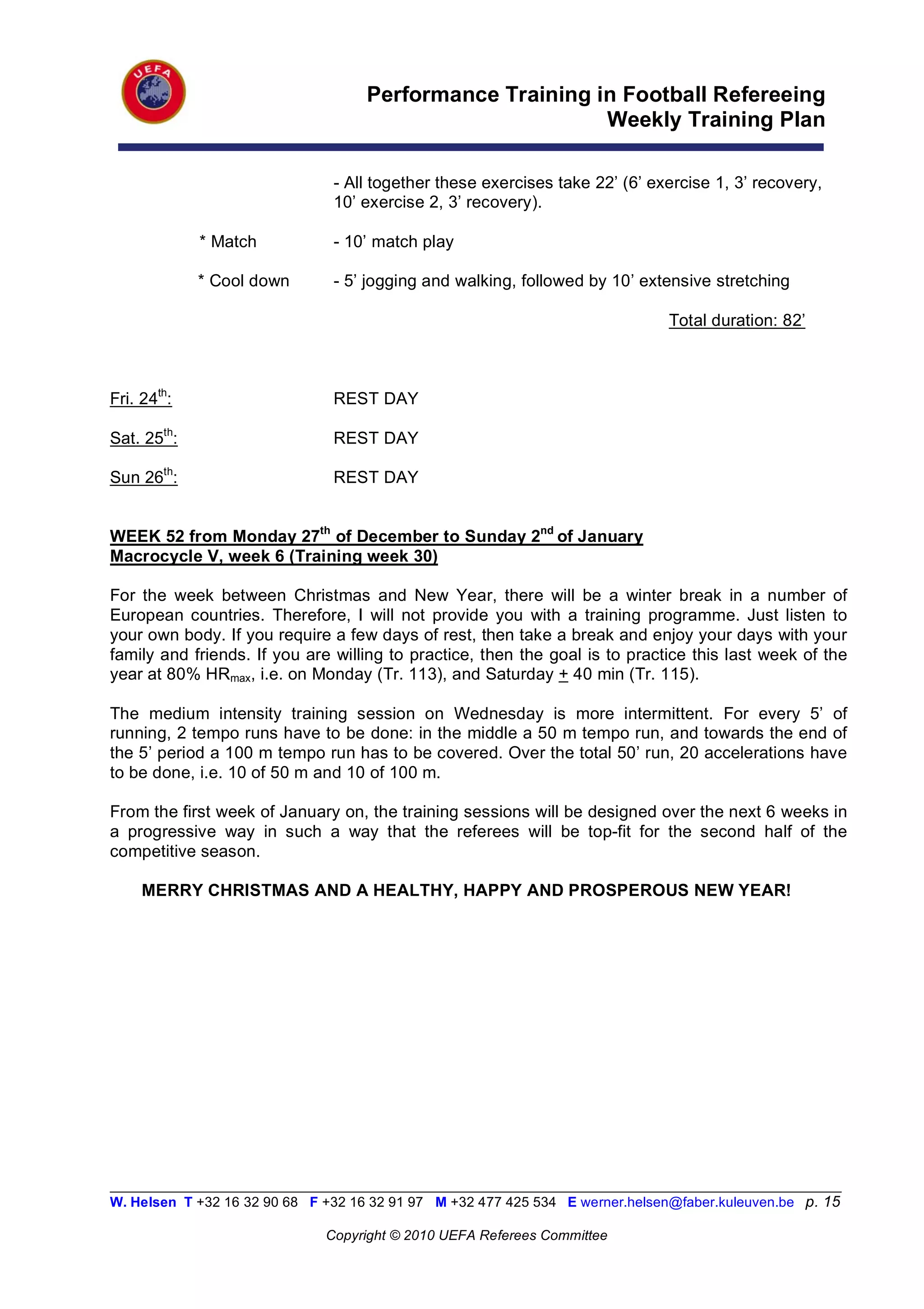 Performance Training in Football Refereeing
                                                           Weekly Training Plan

                                - All together these exercises take 22’ (6’ exercise 1, 3’ recovery,
                                10’ exercise 2, 3’ recovery).

             * Match            - 10’ match play

             * Cool down        - 5’ jogging and walking, followed by 10’ extensive stretching

                                                                                Total duration: 82’



Fri. 24th:                      REST DAY

Sat. 25th:                      REST DAY

Sun 26th:                       REST DAY


WEEK 52 from Monday 27th of December to Sunday 2nd of January
Macrocycle V, week 6 (Training week 30)

For the week between Christmas and New Year, there will be a winter break in a number of
European countries. Therefore, I will not provide you with a training programme. Just listen to
your own body. If you require a few days of rest, then take a break and enjoy your days with your
family and friends. If you are willing to practice, then the goal is to practice this last week of the
year at 80% HRmax, i.e. on Monday (Tr. 113), and Saturday + 40 min (Tr. 115).

The medium intensity training session on Wednesday is more intermittent. For every 5’ of
running, 2 tempo runs have to be done: in the middle a 50 m tempo run, and towards the end of
the 5’ period a 100 m tempo run has to be covered. Over the total 50’ run, 20 accelerations have
to be done, i.e. 10 of 50 m and 10 of 100 m.

From the first week of January on, the training sessions will be designed over the next 6 weeks in
a progressive way in such a way that the referees will be top-fit for the second half of the
competitive season.

     MERRY CHRISTMAS AND A HEALTHY, HAPPY AND PROSPEROUS NEW YEAR!




__________________________________________________________________________________________________________
W. Helsen T +32 16 32 90 68 F +32 16 32 91 97 M +32 477 425 534 E werner.helsen@faber.kuleuven.be p. 15

                               Copyright © 2010 UEFA Referees Committee
 